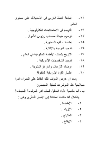 ‫ﺇﺸﺎﻋﺔ ﺍﻟﻨﻤﻁ ﺍﻟﻐﺭﺒﻲ ﻓﻲ ﺍﻻﺴﺘﻬﻼﻙ ﻋﻠﻰ ﻤﺴﺘﻭﻯ‬               ‫٢١-‬
                                            ‫ﺍﻟﻌﺎﻟﻡ.‬
          ‫ﺍﻟﺘﻭﺴﻊ ﻓﻲ ﺍﻻﺴﺘﺨﺩﺍﻤﺎﺕ ﺍﻟﺘﻜﻨﻭﻟﻭﺠﻴﺔ .‬          ‫٣١-‬
        ‫ﺘﺭﺴﻴﺦ ﻫﻴﻤﻨﺔ ﺃﺼﺤﺎﺏ ﺭﺅﻭﺱ ﺍﻷﻤﻭﺍل .‬               ‫٤١-‬
                      ‫ﺇﻀﻌﺎﻑ ﺍﻟﻘﻴﻡ ﺍﻟﺴﻤﺎﻭﻴﺔ .‬          ‫٥١-‬
                      ‫ﺘﻤﺠﻴﺩ ﺍﻟﻔﺭﺩﻴﺔ ﻭﺍﻷﻨﺎﻨﻴﺔ .‬        ‫٦١-‬
    ‫ﺍﻟﺘﻠﻭﻴﺢ ﺒﺘﺨﻠﻑ ﺍﻷﻨﻅﻤﺔ ﺍﻟﺤﻜﻭﻤﻴﺔ ﻓﻲ ﺍﻟﻌﺎﻟﻡ .‬         ‫٧١-‬
                 ‫ﺘﻤﺠﻴﺩ ﺍﻟﺸﺨﺼﻴﺎﺕ ﺍﻷﻤﺭﻴﻜﻴﺔ .‬            ‫٨١-‬
           ‫ﺇﺭﻀﺎﺀ ﺍﻟﻨﺯﻋﺎﺕ ﻭﺍﻟﻐﺭﺍﺌﺯ ﺍﻟﺒﺸﺭﻴﺔ .‬           ‫٩١-‬
               ‫ﺇﻅﻬﺎﺭ ﺍﻟﻘﻭﺓ ﺍﻷﻤﺭﻴﻜﻴﺔ ﺍﻟﻤﺘﻔﻭﻗﺔ .‬        ‫٠٢-‬
‫ﻭﺒﻌﺩ ﺃﻥ ﻋﺭﺽ ﺍﻟﻤﺅﻟﻑ ﺘﻠﻙ ﺍﻟﻨﻘﺎﻁ ﻋﻠﻰ ﺍﻟﺨﺒﺭﺍﺀ ﺍﺒﺩﻭﺍ‬
               ‫ﺼﻼﺤﻴﺔ ﻫﺫﻩ ﺍﻟﻤﺅﺸﺭﺍﺕ ﻟﺘﺤﻠﻴل ﺍﻟﻤﻀﻤﻭﻥ .‬
‫ﺏ- ﺃﻤﺎ ﺒﺎﻟﻨﺴﺒﺔ ﻷﺩﺍﺓ ﺍﻟﺘﺤﻠﻴل ﻟﻤﻅـﺎﻫﺭ ﺍﻟﻌﻭﻟﻤـﺔ ﺍﻟﻤﺘﻌﻠﻘـﺔ‬
  ‫ﺒﺎﻟﺸﻜل ﻓﻘﺩ ﺤﺩﺩﺕ ﺍﺴﺘﻨﺎﺩﺍ ﺇﻟﻰ ﺍﻹﻁﺎﺭ ﺍﻟﻨﻅﺭﻱ ﻭﻫﻲ :‬
                         ‫ﹰ‬
                                    ‫ﺍﻹﻀﺎﺀﺓ .‬          ‫١-‬
                                     ‫ﺍﻷﺯﻴﺎﺀ .‬         ‫٢-‬
                                     ‫ﺍﻟﻤﻜﻴﺎﺝ .‬        ‫٣-‬
                                     ‫ﺍﻹﻴﻘﺎﻉ .‬         ‫٤-‬
 