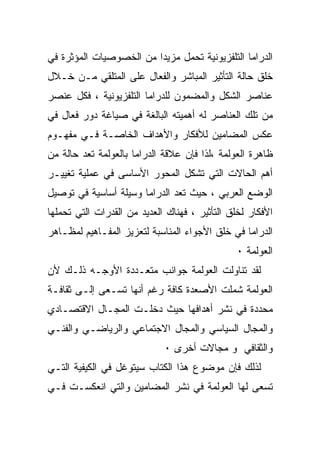 ‫ﺍﻟﺩﺭﺍﻤﺎ ﺍﻟﺘﻠﻔﺯﻴﻭﻨﻴﺔ ﺘﺤﻤل ﻤﺯﻴﺩﺍ ﻤﻥ ﺍﻟﺨﺼﻭﺼﻴﺎﺕ ﺍﻟﻤﺅﺜﺭﺓ ﻓﻲ‬
                        ‫ﹰ‬
‫ﺨﻠﻕ ﺤﺎﻟﺔ ﺍﻟﺘﺄﺜﻴﺭ ﺍﻟﻤﺒﺎﺸﺭ ﻭﺍﻟﻔﻌﺎل ﻋﻠﻰ ﺍﻟﻤﺘﻠﻘﻲ ﻤـﻥ ﺨـﻼل‬
‫ﻋﻨﺎﺼﺭ ﺍﻟﺸﻜل ﻭﺍﻟﻤﻀﻤﻭﻥ ﻟﻠﺩﺭﺍﻤﺎ ﺍﻟﺘﻠﻔﺯﻴﻭﻨﻴﺔ ، ﻓﻜل ﻋﻨﺼﺭ‬
‫ﻤﻥ ﺘﻠﻙ ﺍﻟﻌﻨﺎﺼﺭ ﻟﻪ ﺃﻫﻤﻴﺘﻪ ﺍﻟﺒﺎﻟﻐﺔ ﻓﻲ ﺼﻴﺎﻏﺔ ﺩﻭﺭ ﻓﻌﺎل ﻓﻲ‬
‫ﻋﻜﺱ ﺍﻟﻤﻀﺎﻤﻴﻥ ﻟﻸﻓﻜﺎﺭ ﻭﺍﻷﻫﺩﺍﻑ ﺍﻟﺨﺎﺼـﺔ ﻓـﻲ ﻤﻔﻬـﻭﻡ‬
‫ﻅﺎﻫﺭﺓ ﺍﻟﻌﻭﻟﻤﺔ ،ﻟﺫﺍ ﻓﺈﻥ ﻋﻼﻗﺔ ﺍﻟﺩﺭﺍﻤﺎ ﺒﺎﻟﻌﻭﻟﻤﺔ ﺘﻌﺩ ﺤﺎﻟﺔ ﻤﻥ‬
‫ﺃﻫﻡ ﺍﻟﺤﺎﻻﺕ ﺍﻟﺘﻲ ﺘﺸﻜل ﺍﻟﻤﺤﻭﺭ ﺍﻷﺴﺎﺴﻰ ﻓﻲ ﻋﻤﻠﻴﺔ ﺘﻐﻴﻴـﺭ‬
‫ﺍﻟﻭﻀﻊ ﺍﻟﻌﺭﺒﻲ ، ﺤﻴﺙ ﺘﻌﺩ ﺍﻟﺩﺭﺍﻤﺎ ﻭﺴﻴﻠﺔ ﺃﺴﺎﺴﻴﺔ ﻓﻲ ﺘﻭﺼﻴل‬
‫ﺍﻷﻓﻜﺎﺭ ﻟﺨﻠﻕ ﺍﻟﺘﺄﺜﻴﺭ ، ﻓﻬﻨﺎﻙ ﺍﻟﻌﺩﻴﺩ ﻤﻥ ﺍﻟﻘﺩﺭﺍﺕ ﺍﻟﺘﻲ ﺘﺤﻤﻠﻬﺎ‬
‫ﺍﻟﺩﺭﺍﻤﺎ ﻓﻲ ﺨﻠﻕ ﺍﻷﺠﻭﺍﺀ ﺍﻟﻤﻨﺎﺴﺒﺔ ﻟﺘﻌﺯﻴﺯ ﺍﻟﻤﻔـﺎﻫﻴﻡ ﻟﻤﻅـﺎﻫﺭ‬
                                               ‫ﺍﻟﻌﻭﻟﻤﺔ ٠‬
‫ﻟﻘﺩ ﺘﻨﺎﻭﻟﺕ ﺍﻟﻌﻭﻟﻤﺔ ﺠﻭﺍﻨﺏ ﻤﺘﻌـﺩﺩﺓ ﺍﻷﻭﺠـﻪ ﺫﻟـﻙ ﻷﻥ‬
‫ﺍﻟﻌﻭﻟﻤﺔ ﺸﻤﻠﺕ ﺍﻷﺼﻌﺩﺓ ﻜﺎﻓﺔ ﺭﻏﻡ ﺃﻨﻬﺎ ﺘﺴـﻌﻰ ﺇﻟـﻰ ﺜﻘﺎﻓـﺔ‬
‫ﻤﺤﺩﺩﺓ ﻓﻲ ﻨﺸﺭ ﺃﻫﺩﺍﻓﻬﺎ ﺤﻴﺙ ﺩﺨﻠـﺕ ﺍﻟﻤﺠـﺎل ﺍﻻﻗﺘﺼـﺎﺩﻱ‬
‫ﻭﺍﻟﻤﺠﺎل ﺍﻟﺴﻴﺎﺴﻲ ﻭﺍﻟﻤﺠﺎل ﺍﻻﺠﺘﻤﺎﻋﻲ ﻭﺍﻟﺭﻴﺎﻀـﻲ ﻭﺍﻟﻔﻨـﻲ‬
                             ‫ﻭﺍﻟﺜﻘﺎﻓﻲ ﻭ ﻤﺠﺎﻻﺕ ﺃﺨﺭﻯ ٠‬
‫ﻟﺫﻟﻙ ﻓﺈﻥ ﻤﻭﻀﻭﻉ ﻫﺫﺍ ﺍﻟﻜﺘﺎﺏ ﺴﻴﺘﻭﻏل ﻓﻲ ﺍﻟﻜﻴﻔﻴﺔ ﺍﻟﺘـﻲ‬
‫ﺘﺴﻌﻰ ﻟﻬﺎ ﺍﻟﻌﻭﻟﻤﺔ ﻓﻲ ﻨﺸﺭ ﺍﻟﻤﻀﺎﻤﻴﻥ ﻭﺍﻟﺘﻲ ﺍﻨﻌﻜﺴـﺕ ﻓـﻲ‬
 