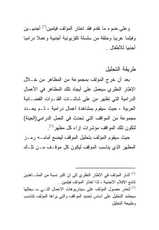 ‫) ١(‬
‫ﺃﺠﻨﺒﻴـﻴﻥ‬          ‫ﻭﻋﻠﻰ ﻀﻭﺀ ﻤﺎ ﺘﻘﺩﻡ ﻓﻘﺩ ﺍﺨﺘﺎﺭ ﺍﻟﻤﺅﻟﻑ ﻓﻴﻠﻤﻴﻥ‬
‫ﻭﻓﻴﻠﻤﺎ ﻋﺭﺒﻴﺎ ﻭﺤﻠﻘﺔ ﻤﻥ ﺴﻠﺴﻠﺔ ﺘﻠﻔﺯﻴﻭﻨﻴﺔ ﺃﺠﻨﺒﻴﺔ ﻭﻋﻤﻼ ﺩﺭﺍﻤﻴﺎ‬
‫ﹰ‬      ‫ﹰ‬                                    ‫ﹰ‬     ‫ﹰ‬
                                                 ‫ﺃﺠﻨﺒﻴﺎ ﻟﻸﻁﻔﺎل .‬
                                                          ‫ﹰ‬


                                                 ‫ﻁﺭﻴﻘﺔ ﺍﻟﺘﺤﻠﻴل‬
‫ﺒﻌﺩ ﺃﻥ ﺨﺭﺝ ﺍﻟﻤﺅﻟﻑ ﺒﻤﺠﻤﻭﻋﺔ ﻤﻥ ﺍﻟﻤﻅﺎﻫﺭ ﻤﻥ ﺨـﻼل‬
‫ﺍﻹﻁﺎﺭ ﺍﻟﻨﻅﺭﻱ ﺴﻴﻌﻤل ﻋﻠﻰ ﺃﻴﺠﺎﺩ ﺘﻠﻙ ﺍﻟﻤﻅﺎﻫﺭ ﻓﻲ ﺍﻷﻋﻤﺎل‬
‫ﺍﻟﺩﺭﺍﻤﻴﺔ ﺍﻟﺘﻲ ﺘﻅﻬﺭ ﻤﻥ ﻋﻠﻰ ﺸﺎﺸـﺎﺕ ﺍﻟﻘﻨـﻭﺍﺕ ﺍﻟﻔﻀـﺎﺌﻴﺔ‬
‫ﺍﻟﻌﺭﺒﻴﺔ ، ﺤﻴﺙ ﺴﻴﻘﻭﻡ ﺒﻤﺸﺎﻫﺩﺓ ﺃﻋﻤﺎل ﺩﺭﺍﻤﻴﺔ ، ﺜـﻡ ﻴﺤـﺩﺩ‬
‫ﻤﺠﻤﻭﻋﺔ ﻤﻥ ﺍﻟﻤﻭﺍﻗﻑ ﺍﻟﺘﻲ ﺘﺤﺩﺙ ﻓﻲ ﺍﻟﻌﻤل ﺍﻟﺩﺭﺍﻤﻲ)ﺍﻟﻌﻴﻨﺔ(‬
                  ‫ﻟﺘﻜﻭﻥ ﺘﻠﻙ ﺍﻟﻤﻭﺍﻗﻑ ﻤﺅﺸﺭﺍﺕ ﺇﺯﺍﺀ ﻜل ﻤﻅﻬﺭ)١(.‬
‫ﺤﻴﺙ ﺴﻴﻘﻭﻡ ﺍﻟﻤﺅﻟﻑ ﺒﺘﺤﻠﻴل ﺍﻟﻤﻭﻗﻑ ﻟﻴﻀﻊ ﺃﻤﺎﻤـﻪ ﺭﻤـﺯ‬
‫ﺍﻟﻤﻅﻬﺭ ﺍﻟﺫﻱ ﻴﻨﺎﺴﺏ ﺍﻟﻤﻭﻗﻑ ﻟﻴﻜﻭﻥ ﻜل ﻤﻭﻗـﻑ ﻤـﻥ ﺘﻠـﻙ‬



‫)١( ﺃﺸﺎﺭ ﺍﻟﻤﺅﻟﻑ ﻓﻲ ﺍﻻﻁﺎﺭ ﺍﻟﻨﻅﺭﻱ ﺇﻟﻰ ﺍﻥ ﺍﻜﺒﺭ ﻨﺴﺒﺔ ﻤﻥ ﺍﻟﻤﺸـﺎﻫﺩﻴﻥ‬
                    ‫ﺘﺘﺎﺒﻊ ﺍﻻﻓﻼﻡ ﺍﻻﺠﻨﺒﻴﺔ ، ﻟﺫﺍ ﺍﺨﺘﺎﺭ ﺍﻟﻤﺅﻟﻑ ﻓﻴﻠﻤﻴﻥ .‬
‫)١( ﻟﺘﻌﺫﺭ ﺤﺼﻭل ﺍﻟﻤﺅﻟﻑ ﻋﻠﻰ ﺴﻴﻨﺎﺭﻴﻭﻫﺎﺕ ﺍﻻﻋﻤﺎل ﺍﻟﺘـﻲ ﺴـﻴﺤﻠﻠﻬﺎ‬
‫ﺴﻴﻌﺘﻤﺩ ﺍﻟﺘﺤﻠﻴل ﻋﻠﻰ ﺃﺴﺎﺱ ﺘﺤﺩﻴﺩ ﺍﻟﻤﻭﺍﻗﻑ ﻭﺍﻟﺘﻲ ﻴﺭﺍﻫﺎ ﺍﻟﻤﺅﻟﻑ ﺘﺘﻨﺎﺴﺏ‬
                                                     ‫ﻭﻁﺒﻴﻌﺔ ﺍﻟﺘﺤﻠﻴل‬
 