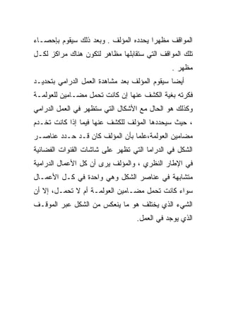 ‫ﺍﻟﻤﻭﺍﻗﻑ ﻤﻅﻬﺭﺍ ﻴﺤﺩﺩﻩ ﺍﻟﻤﺅﻟﻑ . ﻭﺒﻌﺩ ﺫﻟﻙ ﺴﻴﻘﻭﻡ ﺒﺈﺤﺼـﺎﺀ‬
                                      ‫ﹰ‬
‫ﺘﻠﻙ ﺍﻟﻤﻭﺍﻗﻑ ﺍﻟﺘﻲ ﺴﺘﻘﺎﺒﻠﻬﺎ ﻤﻅﺎﻫﺭ ﻟﺘﻜﻭﻥ ﻫﻨﺎﻙ ﻤﺭﺍﻜﺯ ﻟﻜـل‬
                                              ‫ﻤﻅﻬﺭ .‬
‫ﺃﻴﻀﺎ ﺴﻴﻘﻭﻡ ﺍﻟﻤﺅﻟﻑ ﺒﻌﺩ ﻤﺸﺎﻫﺩﺓ ﺍﻟﻌﻤل ﺍﻟﺩﺭﺍﻤﻲ ﺒﺘﺤﺩﻴـﺩ‬
                                              ‫ﹰ‬
‫ﻓﻜﺭﺘﻪ ﺒﻐﻴﺔ ﺍﻟﻜﺸﻑ ﻋﻨﻬﺎ ﺇﻥ ﻜﺎﻨﺕ ﺘﺤﻤل ﻤﻀـﺎﻤﻴﻥ ﻟﻠﻌﻭﻟﻤـﺔ‬
‫ﻭﻜﺫﻟﻙ ﻫﻭ ﺍﻟﺤﺎل ﻤﻊ ﺍﻷﺸﻜﺎل ﺍﻟﺘﻲ ﺴﺘﻅﻬﺭ ﻓﻲ ﺍﻟﻌﻤل ﺍﻟﺩﺭﺍﻤﻲ‬
‫، ﺤﻴﺙ ﺴﻴﺤﺩﺩﻫﺎ ﺍﻟﻤﺅﻟﻑ ﻟﻠﻜﺸﻑ ﻋﻨﻬﺎ ﻓﻴﻤﺎ ﺇﺫﺍ ﻜﺎﻨﺕ ﺘﺨـﺩﻡ‬
‫ﻤﻀﺎﻤﻴﻥ ﺍﻟﻌﻭﻟﻤﺔ،ﻋﻠﻤﺎ ﺒﺄﻥ ﺍﻟﻤﺅﻟﻑ ﻜﺎﻥ ﻗـﺩ ﺤـﺩﺩ ﻋﻨﺎﺼـﺭ‬
                               ‫ﹰ‬
‫ﺍﻟﺸﻜل ﻓﻲ ﺍﻟﺩﺭﺍﻤﺎ ﺍﻟﺘﻲ ﺘﻅﻬﺭ ﻋﻠﻰ ﺸﺎﺸﺎﺕ ﺍﻟﻘﻨﻭﺍﺕ ﺍﻟﻔﻀﺎﺌﻴﺔ‬
‫ﻓﻲ ﺍﻹﻁﺎﺭ ﺍﻟﻨﻅﺭﻱ ، ﻭﺍﻟﻤﺅﻟﻑ ﻴﺭﻯ ﺃﻥ ﻜل ﺍﻷﻋﻤﺎل ﺍﻟﺩﺭﺍﻤﻴﺔ‬
‫ﻤﺘﺸﺎﺒﻬﺔ ﻓﻲ ﻋﻨﺎﺼﺭ ﺍﻟﺸﻜل ﻭﻫﻲ ﻭﺍﺤﺩﺓ ﻓﻲ ﻜـل ﺍﻷﻋﻤـﺎل‬
‫ﺴﻭﺍﺀ ﻜﺎﻨﺕ ﺘﺤﻤل ﻤﻀـﺎﻤﻴﻥ ﺍﻟﻌﻭﻟﻤـﺔ ﺃﻡ ﻻ ﺘﺤﻤـل، ﺇﻻ ﺃﻥ‬
‫ﺍﻟﺸﻲﺀ ﺍﻟﺫﻱ ﻴﺨﺘﻠﻑ ﻫﻭ ﻤﺎ ﻴﻨﻌﻜﺱ ﻤﻥ ﺍﻟﺸﻜل ﻋﺒﺭ ﺍﻟﻤﻭﻗـﻑ‬
                                  ‫ﺍﻟﺫﻱ ﻴﻭﺠﺩ ﻓﻲ ﺍﻟﻌﻤل.‬
 