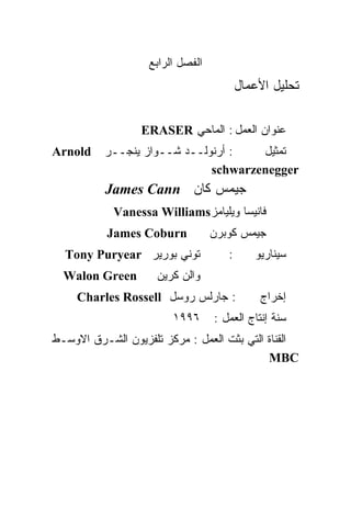 ‫ﺍﻟﻔﺼل ﺍﻟﺭﺍﺒﻊ‬
                                         ‫ﺘﺤﻠﻴل ﺍﻷﻋﻤﺎل‬

                  ‫ﻋﻨﻭﺍﻥ ﺍﻟﻌﻤل : ﺍﻟﻤﺎﺤﻲ ‪ERASER‬‬
‫‪Arnold‬‬    ‫: ﺃﺭﻨﻭﻟــﺩ ﺸــﻭﺍﺯ ﻴﻨﺠــﺭ‬   ‫ﺘﻤﺜﻴل‬
                             ‫‪schwarzenegger‬‬
          ‫ﺠﻴﻤﺱ ﻜﺎﻥ ‪James Cann‬‬
            ‫ﻓﺎﻨﻴﺴﺎ ﻭﻴﻠﻴﺎﻤﺯ‪Vanessa Williams‬‬
           ‫‪James Coburn‬‬           ‫ﺠﻴﻤﺱ ﻜﻭﺒﺭﻥ‬
  ‫ﺘﻭﻨﻲ ﺒﻭﺭﻴﺭ ‪Tony Puryear‬‬            ‫:‬      ‫ﺴﻴﻨﺎﺭﻴﻭ‬
  ‫‪Walon Green‬‬        ‫ﻭﺍﻟﻥ ﻜﺭﻴﻥ‬
     ‫: ﺠﺎﺭﻟﺱ ﺭﻭﺴل ‪Charles Rossell‬‬            ‫ﺇﺨﺭﺍﺝ‬
                        ‫٦٩٩١‬      ‫ﺴﻨﺔ ﺇﻨﺘﺎﺝ ﺍﻟﻌﻤل :‬
‫ﺍﻟﻘﻨﺎﺓ ﺍﻟﺘﻲ ﺒﺜﺕ ﺍﻟﻌﻤل : ﻤﺭﻜﺯ ﺘﻠﻔﺯﻴﻭﻥ ﺍﻟﺸـﺭﻕ ﺍﻻﻭﺴـﻁ‬
                                            ‫‪MBC‬‬
 