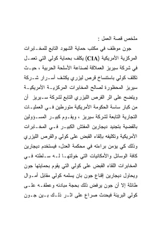 ‫ﻤﻠﺨﺹ ﻗﺼﺔ ﺍﻟﻌﻤل :‬
‫ﺠﻭﻥ ﻤﻭﻅﻑ ﻓﻲ ﻤﻜﺘﺏ ﺤﻤﺎﻴﺔ ﺍﻟﺸﻬﻭﺩ ﺍﻟﺘﺎﺒﻊ ﻟﻠﻤﺨـﺎﺒﺭﺍﺕ‬
‫ﺍﻟﻤﺭﻜﺯﻴﺔ ﺍﻷﻤﺭﻴﻜﻴﺔ )‪ (CIA‬ﻴﻜﻠﻑ ﺒﺤﻤﺎﻴﺔ ﻜﻭﻟﻲ ﺍﻟﺘﻲ ﺘﻌﻤـل‬
‫ﻓﻲ ﺸﺭﻜﺔ ﺴﻴﺭﻴﺯ ﺍﻟﻌﻤﻼﻗﺔ ﻟﺼﻨﺎﻋﺔ ﺍﻷﺴﻠﺤﺔ ﺍﻟﺤﺭﺒﻴﺔ ، ﺤﻴـﺙ‬
‫ﺘﻜﻠﻑ ﻜﻭﻟﻲ ﺒﺎﺴﺘﻨﺴﺎﺥ ﻗﺭﺹ ﻟﻴﺯﺭﻱ ﻴﻜﺸﻑ ﺃﺴـﺭﺍﺭ ﺸـﺭﻜﺔ‬
‫ﺴﻴﺭﻴﺯ ﺍﻟﻤﺤﻅﻭﺭﺓ ﻟﺼﺎﻟﺢ ﺍﻟﻤﺨﺎﺒﺭﺍﺕ ﺍﻟﻤﺭﻜﺯﻴـﺔ ﺍﻷﻤﺭﻴﻜﻴـﺔ‬
‫ﻭﻴﺘﻀﺢ ﻋﻠﻰ ﺍﺜﺭ ﺍﻟﻘﺭﺹ ﺍﻟﻠﻴﺯﺭﻱ ﺍﻟﺘﺎﺒﻊ ﻟﺸﺭﻜﺔ ﺴـﻴﺭﻴﺯ ﺃﻥ‬
‫ﻤﻥ ﻜﺒﺎﺭ ﺴﺎﺴﺔ ﺍﻟﺤﻜﻭﻤﺔ ﺍﻷﻤﺭﻴﻜﻴﺔ ﻤﺘﻭﺭﻁﻴﻥ ﻓـﻲ ﺍﻟﻌﻤﻠﻴـﺎﺕ‬
‫ﺍﻟﺘﺠﺎﺭﻴﺔ ﺍﻟﺘﺎﺒﻌﺔ ﻟﺸﺭﻜﺔ ﺴﻴﺭﻴﺯ ، ﻭﻴﻘـﻭﻡ ﻜﺒﻴـﺭ ﺍﻟﻤﺴـﺅﻭﻟﻴﻥ‬
‫ﺒﺎﻟﻘﻀﻴﺔ ﺒﺘﺠﻨﻴﺩ ﺩﻴﺠﺎﺭﻴﻥ ﺍﻟﻤﻔﺘﺵ ﺍﻟﻜﺒﻴـﺭ ﻓـﻲ ﺍﻟﻤﺨـﺎﺒﺭﺍﺕ‬
‫ﺍﻷﻤﺭﻴﻜﻴﺔ ﻭﺘﻜﻠﻴﻔﻪ ﺒﺈﻟﻘﺎﺀ ﺍﻟﻘﺒﺽ ﻋﻠﻰ ﻜﻭﻟﻲ ﻭﺍﻟﻘﺭﺹ ﺍﻟﻠﻴﺯﺭﻱ‬
‫ﻭﺫﻟﻙ ﻜﻲ ﻴﺅﻤﻥ ﺒﺭﺍﺀﺘﻪ ﻓﻲ ﻤﺤﻜﻤﺔ ﺍﻟﻌﺩل، ﻓﻴﺴﺘﺨﺩﻡ ﺩﻴﺠﺎﺭﻴﻥ‬
‫ﻜﺎﻓﺔ ﺍﻟﻭﺴﺎﺌل ﻭﺍﻷﻤﻜﺎﻨﻴﺎﺕ ﺍﻟﺘﻲ ﺨﻭﻟﺘﻬـﺎ ﻟـﻪ ﺴـﻠﻁﺘﻪ ﻓـﻲ‬
‫ﺍﻟﻤﺨﺎﺒﺭﺍﺕ ﺍﻟﻠﻘﺎﺀ ﺍﻟﻘﺒﺽ ﻋﻠﻰ ﻜﻭﻟﻲ ﺍﻟﺘﻲ ﻴﻘﻭﻡ ﺒﺤﻤﺎﻴﺘﻬﺎ ﺠﻭﻥ‬
‫ﻭﻴﺤﺎﻭل ﺩﻴﺠﺎﺭﻴﻥ ﺇﻗﻨﺎﻉ ﺠﻭﻥ ﺒﺎﻥ ﻴﺴﻠﻤﻪ ﻜﻭﻟﻲ ﻤﻘﺎﺒل ﺃﻤـﻭﺍل‬
‫ﻁﺎﺌﻠﺔ ﺇﻻ ﺃﻥ ﺠﻭﻥ ﻴﺭﻓﺽ ﺫﻟﻙ ﺒﺤﺠﺔ ﻤﺒﺎﺩﺌﻪ ﻭﻋﻁﻔـﻪ ﻋﻠـﻰ‬
‫ﻜﻭﻟﻲ ﺍﻟﺒﺭﻴﺌﺔ ﻓﻴﺤﺩﺙ ﺼﺭﺍﻉ ﻋﻠﻰ ﺍﺜـﺭ ﺫﻟـﻙ ﺒـﻴﻥ ﺠـﻭﻥ‬
 