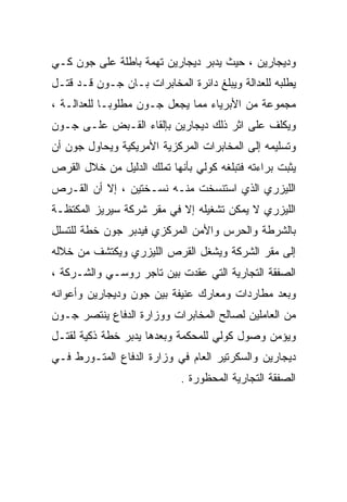 ‫ﻭﺩﻴﺠﺎﺭﻴﻥ ، ﺤﻴﺙ ﻴﺩﺒﺭ ﺩﻴﺠﺎﺭﻴﻥ ﺘﻬﻤﺔ ﺒﺎﻁﻠﺔ ﻋﻠﻰ ﺠﻭﻥ ﻜـﻲ‬
‫ﻴﻁﻠﺒﻪ ﻟﻠﻌﺩﺍﻟﺔ ﻭﻴﺒﻠﻎ ﺩﺍﺌﺭﺓ ﺍﻟﻤﺨﺎﺒﺭﺍﺕ ﺒـﺎﻥ ﺠـﻭﻥ ﻗـﺩ ﻗﺘـل‬
‫ﻤﺠﻤﻭﻋﺔ ﻤﻥ ﺍﻷﺒﺭﻴﺎﺀ ﻤﻤﺎ ﻴﺠﻌل ﺠـﻭﻥ ﻤﻁﻠﻭﺒـﺎ ﻟﻠﻌﺩﺍﻟـﺔ ،‬
           ‫ﹰ‬
‫ﻭﻴﻜﻠﻑ ﻋﻠﻰ ﺍﺜﺭ ﺫﻟﻙ ﺩﻴﺠﺎﺭﻴﻥ ﺒﺈﻟﻘﺎﺀ ﺍﻟﻘـﺒﺽ ﻋﻠـﻰ ﺠـﻭﻥ‬
‫ﻭﺘﺴﻠﻴﻤﻪ ﺇﻟﻰ ﺍﻟﻤﺨﺎﺒﺭﺍﺕ ﺍﻟﻤﺭﻜﺯﻴﺔ ﺍﻷﻤﺭﻴﻜﻴﺔ ﻭﻴﺤﺎﻭل ﺠﻭﻥ ﺃﻥ‬
‫ﻴﺜﺒﺕ ﺒﺭﺍﺀﺘﻪ ﻓﺘﺒﻠﻐﻪ ﻜﻭﻟﻲ ﺒﺄﻨﻬﺎ ﺘﻤﻠﻙ ﺍﻟﺩﻟﻴل ﻤﻥ ﺨﻼل ﺍﻟﻘﺭﺹ‬
‫ﺍﻟﻠﻴﺯﺭﻱ ﺍﻟﺫﻱ ﺍﺴﺘﻨﺴﺨﺕ ﻤﻨـﻪ ﻨﺴـﺨﺘﻴﻥ ، ﺇﻻ ﺃﻥ ﺍﻟﻘـﺭﺹ‬
‫ﺍﻟﻠﻴﺯﺭﻱ ﻻ ﻴﻤﻜﻥ ﺘﺸﻐﻴﻠﻪ ﺇﻻ ﻓﻲ ﻤﻘﺭ ﺸﺭﻜﺔ ﺴﻴﺭﻴﺯ ﺍﻟﻤﻜﺘﻅـﺔ‬
‫ﺒﺎﻟﺸﺭﻁﺔ ﻭﺍﻟﺤﺭﺱ ﻭﺍﻷﻤﻥ ﺍﻟﻤﺭﻜﺯﻱ ﻓﻴﺩﺒﺭ ﺠﻭﻥ ﺨﻁﺔ ﻟﻠﺘﺴﻠل‬
‫ﺇﻟﻰ ﻤﻘﺭ ﺍﻟﺸﺭﻜﺔ ﻭﻴﺸﻐل ﺍﻟﻘﺭﺹ ﺍﻟﻠﻴﺯﺭﻱ ﻭﻴﻜﺘﺸﻑ ﻤﻥ ﺨﻼﻟﻪ‬
‫ﺍﻟﺼﻔﻘﺔ ﺍﻟﺘﺠﺎﺭﻴﺔ ﺍﻟﺘﻲ ﻋﻘﺩﺕ ﺒﻴﻥ ﺘﺎﺠﺭ ﺭﻭﺴـﻲ ﻭﺍﻟﺸـﺭﻜﺔ ،‬
‫ﻭﺒﻌﺩ ﻤﻁﺎﺭﺩﺍﺕ ﻭﻤﻌﺎﺭﻙ ﻋﻨﻴﻔﺔ ﺒﻴﻥ ﺠﻭﻥ ﻭﺩﻴﺠﺎﺭﻴﻥ ﻭﺃﻋﻭﺍﻨﻪ‬
‫ﻤﻥ ﺍﻟﻌﺎﻤﻠﻴﻥ ﻟﺼﺎﻟﺢ ﺍﻟﻤﺨﺎﺒﺭﺍﺕ ﻭﻭﺯﺍﺭﺓ ﺍﻟﺩﻓﺎﻉ ﻴﻨﺘﺼﺭ ﺠـﻭﻥ‬
‫ﻭﻴﺅﻤﻥ ﻭﺼﻭل ﻜﻭﻟﻲ ﻟﻠﻤﺤﻜﻤﺔ ﻭﺒﻌﺩﻫﺎ ﻴﺩﺒﺭ ﺨﻁﺔ ﺫﻜﻴﺔ ﻟﻘﺘـل‬
‫ﺩﻴﺠﺎﺭﻴﻥ ﻭﺍﻟﺴﻜﺭﺘﻴﺭ ﺍﻟﻌﺎﻡ ﻓﻲ ﻭﺯﺍﺭﺓ ﺍﻟﺩﻓﺎﻉ ﺍﻟﻤﺘـﻭﺭﻁ ﻓـﻲ‬
                            ‫ﺍﻟﺼﻔﻘﺔ ﺍﻟﺘﺠﺎﺭﻴﺔ ﺍﻟﻤﺤﻅﻭﺭﺓ .‬
 