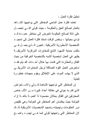 ‫ﺘﺤﻠﻴل ﻓﻜﺭﺓ ﺍﻟﻌﻤل :‬
‫ﺘﻌﺘﻤﺩ ﻓﻜﺭﺓ ﻋﻤل ﺍﻟﻤﺎﺤﻲ ﺍﻟﻤﺨﺎﻁﺭ ﺍﻟﺘﻲ ﻴﻭﺍﺠﻬﻬﺎ ﺍﻟﺸـﺎﻫﺩ‬
‫ﺒﺎﻟﻌﺩل ﻟﺼﺎﻟﺢ ﺍﻟﺤﻕ ﻭﺍﻟﺤﻜﻭﻤﺔ ، ﺤﻴﺙ ﻜﻭﻟﻲ ﺍﻟﺘـﻲ ﺘﺤﺼـل‬
‫ﻋﻠﻰ ﺃﺩﻟﺔ ﻟﺼﺎﻟﺢ ﺍﻟﺤﻜﻭﻤﺔ ﺘﺘﻌﺭﺽ ﺇﻟﻰ ﻤﺨﺎﻁﺭ ﻋﺩﻴـﺩﺓ ﻗـﺩ‬
‫ﺘﻭﺩﻱ ﺒﺤﻴﺎﺘﻬﺎ ، ﻭﺒﻨﻔﺱ ﺍﻟﻭﻗﺕ ﺘﺴﺘﻨﺩ ﻓﻜﺭﺓ ﺍﻟﻌﻤل ﺇﻟﻰ ﺘﻤﺠﻴـﺩ‬
‫ﺍﻟﺸﺨﺼﻴﺔ ﺍﻷﺴﻁﻭﺭﻴﺔ ﺍﻷﻤﺭﻴﻜﻴﺔ ، ﻓﺠﻭﻥ ﺍﻟـﺫﻱ ﻴﻌﻤـل ﻓـﻲ‬
‫ﻤﻜﺘﺏ ﺤﻤﺎﻴﺔ ﺍﻟﺸﻬﻭﺩ ﺍﻟﺘﺎﺒﻊ ﻟﻠﻤﺨﺎﺒﺭﺍﺕ ﺍﻟﻤﺭﻜﺯﻴﺔ ﺍﻷﻤﺭﻴﻜﻴـﺔ‬
‫ﻴﻅﻬﺭ ﻓﻲ ﺍﻟﻌﻤل ﺸﺨﺼﻴﺔ ﺃﺘﺸﺒﻪ ﺒﺎﻟﺸﺨﺼﻴﺔ ﺍﻟﺨﺭﺍﻓﻴﺔ ﻤﻥ ﺤﻴﺙ‬
‫ﺍﻟﻘﺘﺎل ﻭﺍﻟﻤﻁﺎﺭﺩﺓ ﺍﻟﺘﻲ ﻗﺎﻤﺕ ﺒﻬﺎ ﺨﻼل ﺃﺤـﺩﺍﺙ ﺍﻟﻔـﻴﻠﻡ ﻓﻘـﺩ‬
‫ﺍﺴﺘﻌﺭﺽ ﺍﻟﻌﻤل ﺍﻟﻘﻭﺓ ﺍﻟﻌﻤﻼﻗﺔ ﻟﺭﺠل ﺍﻟﻤﺨﺎﺒﺭﺍﺕ ﺍﻷﻤﺭﻴﻜـﻲ‬
‫ﺍﻟﺫﻱ ﻻ ﻴﻬﺎﺏ ﺍﻟﻤﻭﺕ ﻋﻠﻰ ﺍﻹﻁﻼﻕ ﻭﻴﻘﻭﻡ ﺒﻤﻬﻤﺎﺕ ﺨﻁﻴـﺭﺓ‬
                                               ‫ﻟﻠﻐﺎﻴﺔ .‬
‫ﺇﻥ ﺍﻟﻤﺨﺎﻁﺭ ﺍﻟﺘﻲ ﺘﻭﺍﺠﻬﻬﺎ ﺍﻟﺸﺎﻫﺩﺓ ﻜـﻭﻟﻲ ﻭﺍﻻﺴـﺘﻌﺭﺍﺽ‬
‫ﺍﻟﺫﻱ ﻗﺎﻡ ﺒﻪ ﺠﻭﻟﻲ ﻓﻲ ﻤﻘﺎﺘﻠﺔ ﺃﻋﺩﺍﺩ ﻜﺒﻴﺭﺓ ﻤـﻥ ﺍﻷﺸـﺨﺎﺹ‬
‫ﺍﻟﻤﺤﺘﺭﻓﻴﻥ ﻓﻲ ﺍﻟﻘﺘﺎل ﻴﻤﺜﻼﻥ ﻤﻀﻤﻭﻨﺎ ﺫﺍ ﺃﻫﻤﻴـﺔ ﺒﺎﻟﻐـﺔ ﺇﺯﺍﺀ‬
                      ‫ﹰ‬
‫ﺍﻟﻌﻭﻟﻤﺔ ﺤﻴﺙ ﻴﻌﻜﺴﺎﻥ ﺃﻫﻡ ﺍﻟﻤﺨﺎﻁﺭ ﻓﻲ ﺍﻟﻌﻭﻟﻤﺔ ﻭﻫﻲ ﺘﻘﻠﻴﺹ‬
‫ﺩﻭﺭ ﺍﻟﺤﻜﻭﻤﺎﺕ ﻭﺘﻬﻤﻴﺸﻪ ﻭﺘﻤﺠﻴﺩ ﺍﻟﺸﺨﺼﻴﺎﺕ ﺍﻷﻤﺭﻴﻜﻴﺔ ﺫﻟـﻙ‬
‫ﻻﻥ ﺍﻟﻤﺨﺎﻁﺭ ﺍﻟﺘﻲ ﻭﺍﺠﻬﺘﻬﺎ ﻜﻭﻟﻲ ﺇﻨﻤﺎ ﻫـﻲ ﺘﻬﺩﻴـﺩ ﻭﺍﻀـﺢ‬
 