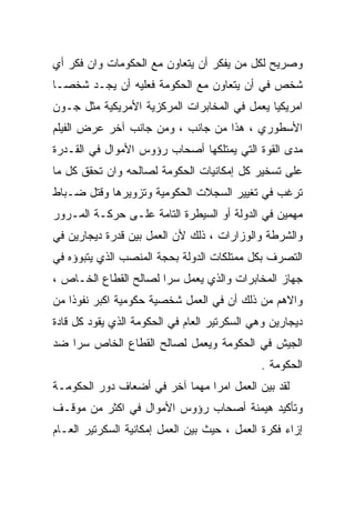 ‫ﻭﺼﺭﻴﺢ ﻟﻜل ﻤﻥ ﻴﻔﻜﺭ ﺃﻥ ﻴﺘﻌﺎﻭﻥ ﻤﻊ ﺍﻟﺤﻜﻭﻤﺎﺕ ﻭﺍﻥ ﻓﻜﺭ ﺃﻱ‬
‫ﺸﺨﺹ ﻓﻲ ﺃﻥ ﻴﺘﻌﺎﻭﻥ ﻤﻊ ﺍﻟﺤﻜﻭﻤﺔ ﻓﻌﻠﻴﻪ ﺃﻥ ﻴﺠـﺩ ﺸﺨﺼـﺎ‬
‫ﹰ‬
‫ﺍﻤﺭﻴﻜﻴﺎ ﻴﻌﻤل ﻓﻲ ﺍﻟﻤﺨﺎﺒﺭﺍﺕ ﺍﻟﻤﺭﻜﺯﻴﺔ ﺍﻷﻤﺭﻴﻜﻴﺔ ﻤﺜل ﺠـﻭﻥ‬
                                             ‫ﹰ‬
‫ﺍﻷﺴﻁﻭﺭﻱ ، ﻫﺫﺍ ﻤﻥ ﺠﺎﻨﺏ ، ﻭﻤﻥ ﺠﺎﻨﺏ ﺁﺨﺭ ﻋﺭﺽ ﺍﻟﻔﻴﻠﻡ‬
‫ﻤﺩﻯ ﺍﻟﻘﻭﺓ ﺍﻟﺘﻲ ﻴﻤﺘﻠﻜﻬﺎ ﺃﺼﺤﺎﺏ ﺭﺅﻭﺱ ﺍﻷﻤﻭﺍل ﻓﻲ ﺍﻟﻘـﺩﺭﺓ‬
‫ﻋﻠﻰ ﺘﺴﺨﻴﺭ ﻜل ﺇﻤﻜﺎﻨﻴﺎﺕ ﺍﻟﺤﻜﻭﻤﺔ ﻟﺼﺎﻟﺤﻪ ﻭﺍﻥ ﺘﺤﻘﻕ ﻜل ﻤﺎ‬
‫ﺘﺭﻏﺏ ﻓﻲ ﺘﻐﻴﻴﺭ ﺍﻟﺴﺠﻼﺕ ﺍﻟﺤﻜﻭﻤﻴﺔ ﻭﺘﺯﻭﻴﺭﻫﺎ ﻭﻗﺘل ﻀـﺒﺎﻁ‬
‫ﻤﻬﻤﻴﻥ ﻓﻲ ﺍﻟﺩﻭﻟﺔ ﺃﻭ ﺍﻟﺴﻴﻁﺭﺓ ﺍﻟﺘﺎﻤﺔ ﻋﻠـﻰ ﺤﺭﻜـﺔ ﺍﻟﻤـﺭﻭﺭ‬
‫ﻭﺍﻟﺸﺭﻁﺔ ﻭﺍﻟﻭﺯﺍﺭﺍﺕ ، ﺫﻟﻙ ﻷﻥ ﺍﻟﻌﻤل ﺒ ‪‬ﻥ ﻗﺩﺭﺓ ﺩﻴﺠﺎﺭﻴﻥ ﻓﻲ‬
                 ‫ﻴ‬
‫ﺍﻟﺘﺼﺭﻑ ﺒﻜل ﻤﻤﺘﻠﻜﺎﺕ ﺍﻟﺩﻭﻟﺔ ﺒﺤﺠﺔ ﺍﻟﻤﻨﺼﺏ ﺍﻟﺫﻱ ﻴﺘﺒﻭﺅﻩ ﻓﻲ‬
‫ﺠﻬﺎﺯ ﺍﻟﻤﺨﺎﺒﺭﺍﺕ ﻭﺍﻟﺫﻱ ﻴﻌﻤل ﺴﺭﺍ ﻟﺼﺎﻟﺢ ﺍﻟﻘﻁﺎﻉ ﺍﻟﺨـﺎﺹ ،‬
                      ‫ﹰ‬
‫ﻭﺍﻻﻫﻡ ﻤﻥ ﺫﻟﻙ ﺃﻥ ﻓﻲ ﺍﻟﻌﻤل ﺸﺨﺼﻴﺔ ﺤﻜﻭﻤﻴﺔ ﺍﻜﺒﺭ ﻨﻔﻭﺫﺍ ﻤﻥ‬
   ‫ﹰ‬
‫ﺩﻴﺠﺎﺭﻴﻥ ﻭﻫﻲ ﺍﻟﺴﻜﺭﺘﻴﺭ ﺍﻟﻌﺎﻡ ﻓﻲ ﺍﻟﺤﻜﻭﻤﺔ ﺍﻟﺫﻱ ﻴﻘﻭﺩ ﻜل ﻗﺎﺩﺓ‬
‫ﺍﻟﺠﻴﺵ ﻓﻲ ﺍﻟﺤﻜﻭﻤﺔ ﻭﻴﻌﻤل ﻟﺼﺎﻟﺢ ﺍﻟﻘﻁﺎﻉ ﺍﻟﺨﺎﺹ ﺴﺭﺍ ﻀﺩ‬
   ‫ﹰ‬
                                             ‫ﺍﻟﺤﻜﻭﻤﺔ .‬
‫ﻟﻘﺩ ﺒﻴﻥ ﺍﻟﻌﻤل ﺍﻤﺭﺍ ﻤﻬﻤﺎ ﺁﺨﺭ ﻓﻲ ﺃﻀﻌﺎﻑ ﺩﻭﺭ ﺍﻟﺤﻜﻭﻤـﺔ‬
                          ‫ﹰ‬    ‫ﹰ‬
‫ﻭﺘﺄﻜﻴﺩ ﻫﻴﻤﻨﺔ ﺃﺼﺤﺎﺏ ﺭﺅﻭﺱ ﺍﻷﻤﻭﺍل ﻓﻲ ﺍﻜﺜﺭ ﻤﻥ ﻤﻭﻗـﻑ‬
‫ﺇﺯﺍﺀ ﻓﻜﺭﺓ ﺍﻟﻌﻤل ، ﺤﻴﺙ ﺒﻴﻥ ﺍﻟﻌﻤل ﺇﻤﻜﺎﻨﻴﺔ ﺍﻟﺴﻜﺭﺘﻴﺭ ﺍﻟﻌـﺎﻡ‬
 