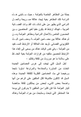 ‫ﺠﻤﻠﺔ ﻤﻥ ﺍﻟﻤﻅﺎﻫﺭ ﺍﻟﺨﺎﺼﺔ ﺒﺎﻟﻌﻭﻟﻤﺔ ، ﺤﻴﺙ ﺴـﺘﺘﺒﻨﻰ ﻫـﺫﻩ‬
‫ﺍﻟﺩﺭﺍﺴﺔ ﺘﻠﻙ ﺍﻟﻤﻅﺎﻫﺭ ﺒﻐﻴﺔ ﺇﻴﺠﺎﺩ ﻋﻼﻗﺔ ﺼـﺭﻴﺤﺔ ﻭﺍﻟﻌﻤـل‬
‫ﺍﻟﺩﺭﺍﻤﻲ ﺍﻟﺫﻱ ﻴﻅﻬﺭ ﻤﻥ ﻋﻠﻰ ﺸﺎﺸـﺎﺕ ﺍﻟﻘﻨـﻭﺍﺕ ﺍﻟﻔﻀـﺎﺌﻴﺔ‬
‫ﺍﻟﻌﺭﺒﻴﺔ ، ﻓﻬﻨﺎﻙ ﺍﺭﺘﺒﺎﻁ ﻗﺩ ﻴﻜﻭﻥ ﺨﻔﻴﺎ ﻟﻐﻴﺭ ﺍﻟﻤﺨﺘﺼﻴﻥ ﺒـﻴﻥ‬
‫ﺍﻟﻤﻀﻤﻭﻥ ﺍﻟﺨﺎﺹ ﺒﺎﻷﻋﻤﺎل ﺍﻟﺩﺭﺍﻤﻴﺔ ﻭﻤﻅﺎﻫﺭ ﺍﻟﻌﻭﻟﻤﺔ ﻭﻤـﻥ‬
‫ﺜﻡ ﻫﻨﺎﻙ ﻋﻼﻗﺔ ﺒﻴﻥ ﻤﻀـﺎﻤﻴﻥ ﺍﻟﻌﻭﻟﻤـﺔ ﻭﻤﻀـﺎﻤﻴﻥ ﺍﻟﺒـﺙ‬
‫ﺍﻟﺘﻠﻔﺯﻴﻭﻨﻲ ﺍﻟﻔﻀﺎﺌﻲ ،ﺃﻭﺠﺩ ﻫﺫﻩ ﺍﻟﻌﻼﻗﺔ ﺃﻭ ﺍﻻﺭﺘﺒﺎﻁ ﺍﻟﻤﺴـﺘﻔﻴﺩ‬
‫ﻤﻥ ﺍﻟﻌﻭﻟﻤﺔ ، ﻭﻓﻲ ﻨﻔﺱ ﺍﻟﻭﻗﺕ ﻫﻨﺎﻙ ﻤﻥ ﻴﺴﻌﻰ ﺇﻟﻰ ﺇﻟﻐﺎﺀ ﻫﺫﺍ‬
‫ﺍﻻﺭﺘﺒﺎﻁ ﻟﺘﺤﺼﻴﻥ ﻤﺘﻠﻘﻴﻪ ﻤﻥ ﺇﻓﺭﺍﺯﺍﺕ ﺍﻟﻌﻭﻟﻤﺔ ﺒﻐﻴﺔ ﺍﻟﺤﻔـﺎﻅ‬
              ‫ﻋﻠﻰ ﺴﻼﻤﺔ ﻤﺎ ﻫﻭ ﻤﻭﺭﻭﺙ ﻤﻥ ﺜﻘﺎﻓﺔ ﻭﺘﻘﺎﻟﻴﺩ ٠‬
‫ﻟﻌل ﺍﻟﺴﺒل ﺍﻟﺘﻲ ﺘﻬﺩﻑ ﺇﻟﻰ ﻏﺭﺱ ﺍﻟﻤﻀﺎﻤﻴﻥ ﺍﻟﺠﺩﻴﺩﺓ‬
‫ﺍﺘﺨﺫﺕ ﻤﻥ ﺍﻟﻤﻨﺎﻭﺭﺓ ﻭﺍﻟﻤﺨﺎﺩﻋﺔ ﻭﺍﻟﻤﺭﺍﻭﻏﺔ ﺍﺴﻠﻭﺒﺎ ﻨﺎﺠﻌﺎ‬
‫ﹰ‬     ‫ﹰ‬
‫ﻭﺭﺨﻴﺼﺎ ﻓﻲ ﺒﺙ ﺍﻟﻤﻀﺎﻤﻴﻥ ﺍﻟﻔﻜﺭﻴﺔ ﻟﻠﺜﻘﺎﻓﺔ ﺍﻟﺠﺩﻴﺩﺓ ،ﻭﻫﺫﻩ‬
                                             ‫ﹰ‬
‫ﺍﻟﺴﺒل ﻗﺩ ﻻﺘﻜﻭﻥ ﻤﻜﺸﻭﻓﺔ ﻟﻜل ﺍﻟﻤﺘﻠﻘﻴﻥ ﻋﻠﻰ ﺍﻟﺭﻏﻡ ﻤﻥ ﺃﻨﻬﺎ‬
‫ﻭﺍﻀﺤﺔ ﺒﻌﺽ ﺍﻟﺸﻲﺀ ﻟﺒﻌﺽ ﻤﻥ ﻴﻤﺘﻠﻜﻭﻥ ﺜﻘﺎﻓﺔ ﻤﻨﺎﻫﻀﺔ‬
‫ﻟﺘﻴﺎﺭ ﺍﻟﻌﻭﻟﻤﺔ ،ﻟﺫﺍ ﻓﺈﻥ ﻜﺜﺒﺭﺍ ﻤﻥ ﺍﻟﻤﺘﻠﻘﻴﻥ ﻻ ﻴﺩﺭﻜﻭﻥ ﺇﻟﻰ ﻴﻭﻤﻨﺎ‬
                               ‫ﹰ‬
‫ﻫﺫﺍ ﺍﻟﻤﺨﺎﻁﺭ ﺍﻟﺘﻲ ﺘﻨﺒﻌﺙ ﻭﺴﺘﻨﺒﻌﺙ ﻤﻥ ﺠﺭﺍﺀ ﺍﻟﻌﻭﻟﻤﺔ ﻭﻫﻨﺎﻙ‬
 