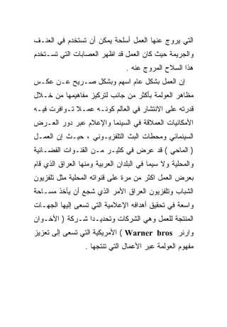 ‫ﺍﻟﺘﻲ ﻴﺭﻭﺝ ﻋﻨﻬﺎ ﺍﻟﻌﻤل ﺃﺴﻠﺤﺔ ﻴﻤﻜﻥ ﺃﻥ ﺘﺴﺘﺨﺩﻡ ﻓﻲ ﺍﻟﻌﻨـﻑ‬
‫ﻭﺍﻟﺠﺭﻴﻤﺔ ﺤﻴﺙ ﻜﺎﻥ ﺍﻟﻌﻤل ﻗﺩ ﺍﻅﻬﺭ ﺍﻟﻌﺼﺎﺒﺎﺕ ﺍﻟﺘﻲ ﺘﺴـﺘﺨﺩﻡ‬
                                ‫ﻫﺫﺍ ﺍﻟﺴﻼﺡ ﺍﻟﻤﺭﻭﺝ ﻋﻨﻪ .‬
‫ﺇﻥ ﺍﻟﻌﻤل ﺒﺸﻜل ﻋﺎﻡ ﺍﺴﻬﻡ ﻭﺒﺸﻜل ﺼـﺭﻴﺢ ﻋـﻥ ﻋﻜـﺱ‬
‫ﻤﻅﺎﻫﺭ ﺍﻟﻌﻭﻟﻤﺔ ﺒﺄﻜﺜﺭ ﻤﻥ ﺠﺎﻨﺏ ﻟﺘﺭﻜﻴﺯ ﻤﻔﺎﻫﻴﻤﻬﺎ ﻤﻥ ﺨـﻼل‬
‫ﻗﺩﺭﺘﻪ ﻋﻠﻰ ﺍﻻﻨﺘﺸﺎﺭ ﻓﻲ ﺍﻟﻌﺎﻟﻡ ﻜﻭﻨـﻪ ﻋﻤـﻼ ﺘـﻭﺍﻓﺭﺕ ﻓﻴـﻪ‬
             ‫ﹰ‬
‫ﺍﻷﻤﻜﺎﻨﻴﺎﺕ ﺍﻟﻌﻤﻼﻗﺔ ﻓﻲ ﺍﻟﺴﻴﻨﻤﺎ ﻭﺍﻹﻋﻼﻡ ﻋﺒﺭ ﺩﻭﺭ ﺍﻟﻌـﺭﺽ‬
‫ﺍﻟﺴﻴﻨﻤﺎﺌﻲ ﻭﻤﺤﻁﺎﺕ ﺍﻟﺒﺙ ﺍﻟﺘﻠﻔﺯﻴـﻭﻨﻲ ، ﺤﻴـﺙ ﺇﻥ ﺍﻟﻌﻤـل‬
‫) ﺍﻟﻤﺎﺤﻲ ( ﻗﺩ ﻋﺭﺽ ﻓﻲ ﻜﺜﻴـﺭ ﻤـﻥ ﺍﻟﻘﻨـﻭﺍﺕ ﺍﻟﻔﻀـﺎﺌﻴﺔ‬
‫ﻭﺍﻟﻤﺤﻠﻴﺔ ﻭﻻ ﺴﻴﻤﺎ ﻓﻲ ﺍﻟﺒﻠﺩﺍﻥ ﺍﻟﻌﺭﺒﻴﺔ ﻭﻤﻨﻬﺎ ﺍﻟﻌﺭﺍﻕ ﺍﻟﺫﻱ ﻗﺎﻡ‬
‫ﺒﻌﺭﺽ ﺍﻟﻌﻤل ﺍﻜﺜﺭ ﻤﻥ ﻤﺭﺓ ﻋﻠﻰ ﻗﻨﻭﺍﺘﻪ ﺍﻟﻤﺤﻠﻴﺔ ﻤﺜل ﺘﻠﻔﺯﻴﻭﻥ‬
‫ﺍﻟﺸﺒﺎﺏ ﻭﺘﻠﻔﺯﻴﻭﻥ ﺍﻟﻌﺭﺍﻕ ﺍﻷﻤﺭ ﺍﻟﺫﻱ ﺸﺠﻊ ﺃﻥ ﻴﺄﺨﺫ ﻤﺴـﺎﺤﺔ‬
‫ﻭﺍﺴﻌﺔ ﻓﻲ ﺘﺤﻘﻴﻕ ﺃﻫﺩﺍﻓﻪ ﺍﻹﻋﻼﻤﻴﺔ ﺍﻟﺘﻲ ﺘﺴﻌﻰ ﺇﻟﻴﻬﺎ ﺍﻟﺠﻬـﺎﺕ‬
‫ﺍﻟﻤﻨﺘﺠﺔ ﻟﻠﻌﻤل ﻭﻫﻲ ﺍﻟﺸﺭﻜﺎﺕ ﻭﺘﺤﺩﻴـﺩﺍ ﺸـﺭﻜﺔ ) ﺍﻷﺨـﻭﺍﻥ‬
                ‫ﹰ‬
‫ﻭﺍﺭﻨﺭ ‪ ( Warner bros‬ﺍﻷﻤﺭﻴﻜﻴﺔ ﺍﻟﺘﻲ ﺘﺴﻌﻰ ﺇﻟﻰ ﺘﻌﺯﻴﺯ‬
                  ‫ﻤﻔﻬﻭﻡ ﺍﻟﻌﻭﻟﻤﺔ ﻋﺒﺭ ﺍﻷﻋﻤﺎل ﺍﻟﺘﻲ ﺘﻨﺘﺠﻬﺎ .‬
 