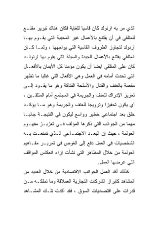 ‫ﺍﻟﺫﻱ ﻤﺭ ﺒﻪ ﺍﺭﻨﻭﻟﺩ ﻜﺎﻥ ﻗﺎﺴﻴﺎ ﻟﻠﻐﺎﻴﺔ ﻓﻜﺎﻥ ﻫﻨﺎﻙ ﺘﺒﺭﻴﺭ ﻤﻘﻨـﻊ‬
                             ‫ﹰ‬
‫ﻟﻠﻤﺘﻠﻘﻲ ﻓﻲ ﺃﻥ ﻴﻘﺘﻨﻊ ﺒﺎﻷﻋﻤﺎل ﻏﻴﺭ ﺍﻟﻤﺤﺒﺒﺔ ﺍﻟﺘﻲ ﻴﻘـﻭﻡ ﺒﻬـﺎ‬
‫ﺍﺭﻨﻭﻟﺩ ﻟﺘﺠﺎﻭﺯ ﺍﻟﻅﺭﻭﻑ ﺍﻟﻘﺎﺴﻴﺔ ﺍﻟﺘﻲ ﻴﻭﺍﺠﻬﻬﺎ ، ﻭﻟﻤـﺎ ﻜـﺎﻥ‬
‫ﺍﻟﻤﺘﻠﻘﻲ ﻴﻘﺘﻨﻊ ﺒﺎﻷﻋﻤﺎل ﺍﻟﺠﻴﺩﺓ ﻭﺍﻟﺴﻴﺌﺔ ﺍﻟﺘﻲ ﻴﻘﻭﻡ ﺒﻬﺎ ﺍﺭﻨﻭﻟـﺩ‬
‫ﻜﺎﻥ ﻋﻠﻰ ﺍﻟﻤﺘﻠﻘﻲ ﺍﻴﻀﺎ ﺃﻥ ﻴﻜﻭﻥ ﻤﺅﻤﻨﺎ ﻜل ﺍﻷﻴﻤﺎﻥ ﺒﺎﻷﻓﻌـﺎل‬
                   ‫ﹰ‬             ‫ﹰ‬
‫ﺍﻟﺘﻲ ﺘﺤﺩﺙ ﺃﻤﺎﻤﻪ ﻓﻲ ﺍﻟﻌﻤل ﻭﻫﻲ ﺍﻷﻓﻌﺎل ﺍﻟﺘﻲ ﻏﺎﻟﺒﺎ ﻤﺎ ﺘﻅﻬﺭ‬
        ‫ﹰ‬
‫ﻤﻔﻌﻤﺔ ﺒﺎﻟﻌﻨﻑ ﻭﺍﻟﻘﺘﺎل ﻭﺍﻷﺴﻠﺤﺔ ﺍﻟﻔﺘﺎﻜﺔ ﻭﻫﻭ ﻤﺎ ﻴﻘـﻭﺩ ﺇﻟـﻰ‬
‫ﺘﻌﺯﻴﺯ ﺍﻹﺩﺭﺍﻙ ﻟﻠﻌﻨﻑ ﻭﺍﻟﺠﺭﻴﻤﺔ ﻓﻲ ﺍﻟﻤﺠﺘﻤﻊ ﺃﻤﺎﻡ ﺍﻟﻤﺘﻠﻘـﻴﻥ ،‬
‫ﺃﻱ ﻴﻜﻭﻥ ﺘﺤﻔﻴﺯﺍ ﻭﺘﺭﻭﻴﺠﺎ ﻟﻠﻌﻨﻑ ﻭﺍﻟﺠﺭﻴﻤﺔ ﻭﻫﻭ ﻤـﺎ ﻴﺅﻜـﺩ‬
                             ‫ﹰ‬       ‫ﹰ‬
‫ﺨﻠﻕ ﺒﻌﺩ ﺍﺠﺘﻤﺎﻋﻲ ﺨﻁﻴﺭ ﻭﻭﺍﺴﻊ ﻟﻴﻜﻭﻥ ﻓﻲ ﺍﻟﻨﺘﻴﺠـﺔ ﺠﺎﻨﺒـﺎ‬
‫ﹰ‬
‫ﻤﻬﻤﺎ ﻤﻥ ﺍﻟﺠﻭﺍﻨﺏ ﺍﻟﺘﻲ ﺫﻜﺭﻫﺎ ﺍﻟﻤﺅﻟﻑ ﻓـﻲ ﺘﻌﺯﻴـﺯ ﻤﻔﻬـﻭﻡ‬
                                               ‫ﹰ‬
‫ﺍﻟﻌﻭﻟﻤﺔ ، ﺤﻴﺙ ﺇﻥ ﺍﻟﺒﻌـﺩ ﺍﻻﺠﺘﻤـﺎﻋﻲ ﺍﻟـﺫﻱ ﺘﻤﺘﻌـﺕ ﺒـﻪ‬
‫ﺍﻟﺸﺨﺼﻴﺎﺕ ﻓﻲ ﺍﻟﻌﻤل ﺩﻓﻊ ﺇﻟﻰ ﺍﻟﻐﻭﺹ ﻓﻲ ﺘﻤﺭﻴـﺭ ﻤﻔـﺎﻫﻴﻡ‬
‫ﺍﻟﻌﻭﻟﻤﺔ ﻤﻥ ﺨﻼل ﺍﻟﻤﻅﺎﻫﺭ ﺍﻟﺘﻲ ﻨﺸﺄﺕ ﺇﺯﺍﺀ ﺍﻨﻌﻜﺎﺱ ﺍﻟﻤﻭﺍﻗﻑ‬
                                      ‫ﺍﻟﺘﻲ ﻋﺭﻀﻬﺎ ﺍﻟﻌﻤل.‬
‫ﻜﺫﻟﻙ ﺃﻜﺩ ﺍﻟﻌﻤل ﺍﻟﺠﻭﺍﻨﺏ ﺍﻻﻗﺘﺼﺎﺩﻴﺔ ﻤﻥ ﺨﻼل ﺍﻟﻌﺩﻴﺩ ﻤﻥ‬
‫ﺍﻟﻤﺸﺎﻫﺩ ﻜﺎﺒﺭﺍﺯ ﺍﻟﺸﺭﻜﺎﺕ ﺍﻟﺘﺠﺎﺭﻴﺔ ﺍﻟﻌﻤﻼﻗﺔ ﻭﻤﺎ ﺘﻤﻠﻜـﻪ ﻤـﻥ‬
‫ﻗﺩﺭﺍﺕ ﻋﻠﻰ ﺍﻗﺘﺼﺎﺩﻴﺎﺕ ﺍﻟﺴﻭﻕ ، ﻓﻘﺩ ﺃﻜﺩﺕ ﺘﻠـﻙ ﺍﻟﻤﺸـﺎﻫﺩ‬
 