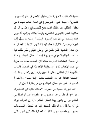 ‫ﺃﻫﻤﻴﺔ ﺍﻟﺼﻔﻘﺎﺕ ﺍﻟﺘﺠﺎﺭﻴﺔ ﺍﻟﺘﻲ ﺘﻨﺎﻭﻟﻬﺎ ﺍﻟﻌﻤل ﻓﻲ ﺸﺭﻜﺔ ﺴﻴﺭﻴﺯ‬
‫ﺍﻟﺘﺠﺎﺭﻴﺔ ، ﺤﻴﺙ ﺘﻨﺎﻭل ﺍﻟﻤﻭﻀﻭﻉ ﻓﻲ ﺍﻟﻌﻤل ﺠﺎﻨﺒﺎ ﻤﻬﻤﺎ ﻓـﻲ‬
    ‫ﹰ‬    ‫ﹰ‬
‫ﺘﺤﻔﻴﺯ ﺍﻟﻤﺘﻠﻘﻲ ﻋﻠﻰ ﺘﻘﺒل ﺍﻟﺘـﺭﻭﻴﺞ ﻟﻠﺒﻀـﺎﺌﻊ ﻭﻋﻠـﻰ ﺃﺩﺭﺍﻙ‬
‫ﺇﻤﻜﺎﻨﻴﺔ ﺍﻟﻌﻤل ﺍﻟﺘﺠﺎﺭﻱ ﺍﻟﺨﺎﺹ، ﻭﺍﻴﻀﺎ ﻫﻨﺎﻙ ﺠﻭﺍﻨﺏ ﺃﺨـﺭﻯ‬
                 ‫ﹰ‬
‫ﻋﺩﻴﺩﺓ ﺼﺒﺕ ﻓﻲ ﺠﻭﺍﻨﺏ ﺃﺨـﺭﻯ ﺍﻴﻀـﺎ ﻭﻤـﻥ ﺨـﻼل ﺫﺍﺕ‬
              ‫ﹰ‬
‫ﺍﻟﻤﻭﻀﻭﻉ ﺤﻴﺙ ﺘﻨﺎﻭل ﺍﻟﻌﻤل ﺘﻬﻤﻴﺸﺎ ﻟﺩﻭﺭ ﺍﻟﻨﻘﺎﺒﺎﺕ ﺍﻟﻌﻤﺎﻟﻴـﺔ‬
                        ‫ﹰ‬
‫ﻤﻥ ﺨﻼل ﺍﻟﻤﺸﻬﺩ ﺍﻟﺫﻱ ﻅﻬﺭ ﻓﻲ ﺃﻭﺍﺨﺭ ﺍﻟﻔﻴﻠﻡ ﻭﺍﻟﺫﻱ ﻁﻠﺏ ﻓﻴﻪ‬
‫ﺼﺎﺤﺏ ﺍﻟﻤﻴﻨﺎﺀ ﺍﻟﺒﺤﺭﻱ ﻀﺭﻭﺭﺓ ﺇﻋﻁﺎﺀ ﻋﻤﺎل ﺍﻟﻤﻴﻨﺎﺀ ﻓﺭﺼﺔ‬
‫ﻓﻲ ﺘﺤﻤﻴل ﺍﻟﺒﻀﺎﻋﺔ ﺍﻟﺤﺭﺒﻴﺔ ﺤﻴﺙ ﻜﺎﻥ ﺍﻟﻤﺸﻬﺩ ﻤﺤﻁ ﺴـﺨﺭﻴﺔ‬
‫ﻓﻲ ﺒﻨﺎﺀ ﺍﻷﺤﺩﺍﺙ ﻜﻭﻥ ﺃﻥ ﺤﻘﻴﻘﺔ ﺍﻷﺤﺩﺍﺙ ﻓﻲ ﺍﻟﻤﻴﻨﺎﺀ ﻜﺎﻨـﺕ‬
‫ﻤﻜﺸﻭﻓﺔ ﺃﻤﺎﻡ ﺍﻟﻤﺘﻠﻘﻲ ، ﻓﺎﻥ ﺍﻟـﺫﻴﻥ ﻴﻘﻭﻤـﻭﻥ ﺒﺘﺤﻤﻴـل ﺘﻠـﻙ‬
‫ﺍﻷﺴﻠﺤﺔ ﺍﻟﻔﺘﺎﻜﺔ ﻫﻡ ﻤﻥ ﺍﻟﺸﺨﺼـﻴﺎﺕ ﺍﻹﺠﺭﺍﻤﻴـﺔ ﻭﺍﻷﻤﻨﻴـﺔ‬
    ‫ﺍﻟﺨﻁﻴﺭﺓ ، ﻓﻤﻥ ﻫﻡ ﻋﻤﺎل ﺍﻟﻤﻴﻨﺎﺀ ﻭﻤﻥ ﻫﻲ ﻨﻘﺎﺒﺔ ﺍﻟﻌﻤل ؟.‬
‫ﻟﻘﺩ ﻅﻬﺭﺕ ﺍﻟﻨﻘﺎﺒﺔ ﻓﻲ ﻤﺠﺭﻯ ﺍﻷﺤﺩﺍﺙ ﻏﺎﻴﺔ ﻓﻲ ﺍﻻﺴﺘﻬﺯﺍﺀ‬
‫ﻭﻫﻭ ﺃﻤﺭ ﻗﺩ ﻴﻜﻭﻥ ﻏﻴﺭ ﻤﺤﺴﻭﺏ ﺃﻭ ﻤﻘﺼﻭﺩ ﺃﻤـﺎﻡ ﺍﻟﻤﺘﻠﻘـﻲ‬
‫ﺍﻟﻌﺎﺩﻱ ﻓﻲ ﺃﻥ ﻴﻅﻬﺭ ﺒﻬﺫﺍ ﺍﻟﺸﻜل ﺍﻟﻤﻘﻨﻊ ، ﺇﻻ ﺇﻥ ﺍﻟﻤﺅﻟﻑ ﻴﺅﻜﺩ‬
‫ﻓﻲ ﺃﻥ ﻤﺎ ﻜﺎﻥ ﻭﺭﺍﺀ ﺫﻟﻙ ﺍﻟﻤﺸﻬﺩ ﺇﻨﻤﺎ ﻫﻭ ﺘﻬﻤﻴﺵ ﺍﻟﻀـﻌﺎﻑ‬
‫ﻤﺤﺴﻭﺏ ﻭﻤﻘﺼﻭﺩ ﻟﺩﻭﺭ ﺍﻟﻨﻘﺎﺒﺎﺕ ﺍﻟﻌﻤﺎﻟﻴﺔ ﺫﻟﻙ ﻻﻥ ﺍﻟﺩﻭﺭ ﺍﻟﺫﻱ‬
 