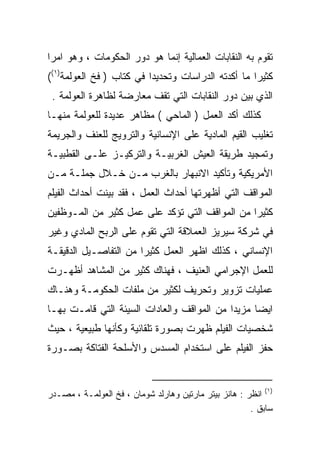 ‫ﺘﻘﻭﻡ ﺒﻪ ﺍﻟﻨﻘﺎﺒﺎﺕ ﺍﻟﻌﻤﺎﻟﻴﺔ ﺇﻨﻤﺎ ﻫﻭ ﺩﻭﺭ ﺍﻟﺤﻜﻭﻤﺎﺕ ، ﻭﻫﻭ ﺍﻤﺭﺍ‬
‫ﹰ‬
‫ﻜﺜﻴﺭﺍ ﻤﺎ ﺃﻜﺩﺘﻪ ﺍﻟﺩﺭﺍﺴﺎﺕ ﻭﺘﺤﺩﻴﺩﺍ ﻓﻲ ﻜﺘﺎﺏ ) ﻓﺦ ﺍﻟﻌﻭﻟﻤﺔ)١((‬
                         ‫ﹰ‬                         ‫ﹰ‬
 ‫ﺍﻟﺫﻱ ﺒﻴﻥ ﺩﻭﺭ ﺍﻟﻨﻘﺎﺒﺎﺕ ﺍﻟﺘﻲ ﺘﻘﻑ ﻤﻌﺎﺭﻀﺔ ﻟﻅﺎﻫﺭﺓ ﺍﻟﻌﻭﻟﻤﺔ .‬
‫ﻜﺫﻟﻙ ﺃﻜﺩ ﺍﻟﻌﻤل ) ﺍﻟﻤﺎﺤﻲ ( ﻤﻅﺎﻫﺭ ﻋﺩﻴﺩﺓ ﻟﻠﻌﻭﻟﻤﺔ ﻤﻨﻬـﺎ‬
‫ﺘﻐﻠﻴﺏ ﺍﻟﻘﻴﻡ ﺍﻟﻤﺎﺩﻴﺔ ﻋﻠﻰ ﺍﻹﻨﺴﺎﻨﻴﺔ ﻭﺍﻟﺘﺭﻭﻴﺞ ﻟﻠﻌﻨﻑ ﻭﺍﻟﺠﺭﻴﻤﺔ‬
‫ﻭﺘﻤﺠﻴﺩ ﻁﺭﻴﻘﺔ ﺍﻟﻌﻴﺵ ﺍﻟﻐﺭﺒﻴـﺔ ﻭﺍﻟﺘﺭﻜﻴـﺯ ﻋﻠـﻰ ﺍﻟﻘﻁﺒﻴـﺔ‬
‫ﺍﻷﻤﺭﻴﻜﻴﺔ ﻭﺘﺄﻜﻴﺩ ﺍﻻﻨﺒﻬﺎﺭ ﺒﺎﻟﻐﺭﺏ ﻤـﻥ ﺨـﻼل ﺠﻤﻠـﺔ ﻤـﻥ‬
‫ﺍﻟﻤﻭﺍﻗﻑ ﺍﻟﺘﻲ ﺃﻅﻬﺭﺘﻬﺎ ﺃﺤﺩﺍﺙ ﺍﻟﻌﻤل ، ﻓﻘﺩ ﺒﻴﻨﺕ ﺃﺤﺩﺍﺙ ﺍﻟﻔﻴﻠﻡ‬
‫ﻜﺜﻴﺭﺍ ﻤﻥ ﺍﻟﻤﻭﺍﻗﻑ ﺍﻟﺘﻲ ﺘﺅﻜﺩ ﻋﻠﻰ ﻋﻤل ﻜﺜﻴﺭ ﻤﻥ ﺍﻟﻤـﻭﻅﻔﻴﻥ‬
                                               ‫ﹰ‬
‫ﻓﻲ ﺸﺭﻜﺔ ﺴﻴﺭﻴﺯ ﺍﻟﻌﻤﻼﻗﺔ ﺍﻟﺘﻲ ﺘﻘﻭﻡ ﻋﻠﻰ ﺍﻟﺭﺒﺢ ﺍﻟﻤﺎﺩﻱ ﻭﻏﻴﺭ‬
‫ﺍﻹﻨﺴﺎﻨﻲ ، ﻜﺫﻟﻙ ﺍﻅﻬﺭ ﺍﻟﻌﻤل ﻜﺜﻴﺭﺍ ﻤﻥ ﺍﻟﺘﻔﺎﺼـﻴل ﺍﻟﺩﻗﻴﻘـﺔ‬
                      ‫ﹰ‬
‫ﻟﻠﻌﻤل ﺍﻹﺠﺭﺍﻤﻲ ﺍﻟﻌﻨﻴﻑ ، ﻓﻬﻨﺎﻙ ﻜﺜﻴﺭ ﻤﻥ ﺍﻟﻤﺸﺎﻫﺩ ﺃﻅﻬـﺭﺕ‬
‫ﻋﻤﻠﻴﺎﺕ ﺘﺯﻭﻴﺭ ﻭﺘﺤﺭﻴﻑ ﻟﻜﺜﻴﺭ ﻤﻥ ﻤﻠﻔﺎﺕ ﺍﻟﺤﻜﻭﻤـﺔ ﻭﻫﻨـﺎﻙ‬
‫ﺍﻴﻀﺎ ﻤﺯﻴﺩﺍ ﻤﻥ ﺍﻟﻤﻭﺍﻗﻑ ﻭﺍﻟﻌﺎﺩﺍﺕ ﺍﻟﺴﻴﺌﺔ ﺍﻟﺘﻲ ﻗﺎﻤـﺕ ﺒﻬـﺎ‬
                                           ‫ﹰ‬     ‫ﹰ‬
‫ﺸﺨﺼﻴﺎﺕ ﺍﻟﻔﻴﻠﻡ ﻅﻬﺭﺕ ﺒﺼﻭﺭﺓ ﺘﻠﻘﺎﺌﻴﺔ ﻭﻜﺄﻨﻬﺎ ﻁﺒﻴﻌﻴﺔ ، ﺤﻴﺙ‬
‫ﺤﻔﺯ ﺍﻟﻔﻴﻠﻡ ﻋﻠﻰ ﺍﺴﺘﺨﺩﺍﻡ ﺍﻟﻤﺴﺩﺱ ﻭﺍﻷﺴﻠﺤﺔ ﺍﻟﻔﺘﺎﻜﺔ ﺒﺼـﻭﺭﺓ‬


‫)١( ﺍﻨﻅﺭ : ﻫﺎﻨﺯ ﺒﻴﺘﺭ ﻤﺎﺭﺘﻴﻥ ﻭﻫﺎﺭﻟﺩ ﺸﻭﻤﺎﻥ ، ﻓﺦ ﺍﻟﻌﻭﻟﻤـﺔ ، ﻤﺼـﺩﺭ‬
                                                       ‫ﺴﺎﺒﻕ .‬
 