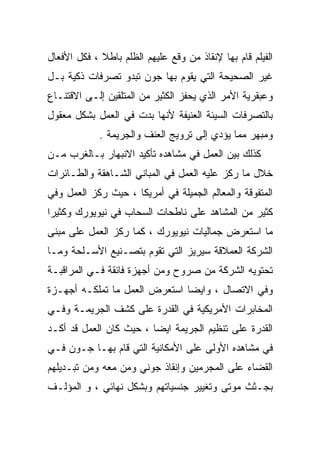 ‫ﺍﻟﻔﻴﻠﻡ ﻗﺎﻡ ﺒﻬﺎ ﻹﻨﻘﺎﺫ ﻤﻥ ﻭﻗﻊ ﻋﻠﻴﻬﻡ ﺍﻟﻅﻠﻡ ﺒﺎﻁﻼ ، ﻓﻜل ﺍﻷﻓﻌﺎل‬
             ‫ﹰ‬
‫ﻏﻴﺭ ﺍﻟﺼﺤﻴﺤﺔ ﺍﻟﺘﻲ ﻴﻘﻭﻡ ﺒﻬﺎ ﺠﻭﻥ ﺘﺒﺩﻭ ﺘﺼﺭﻓﺎﺕ ﺫﻜﻴﺔ ﺒـل‬
‫ﻭﻋﺒﻘﺭﻴﺔ ﺍﻷﻤﺭ ﺍﻟﺫﻱ ﻴﺤﻔﺯ ﺍﻟﻜﺜﻴﺭ ﻤﻥ ﺍﻟﻤﺘﻠﻘﻴﻥ ﺇﻟـﻰ ﺍﻻﻗﺘﻨـﺎﻉ‬
‫ﺒﺎﻟﺘﺼﺭﻓﺎﺕ ﺍﻟﺴﻴﺌﺔ ﺍﻟﻌﻨﻴﻔﺔ ﻷﻨﻬﺎ ﺒﺩﺕ ﻓﻲ ﺍﻟﻌﻤل ﺒﺸﻜل ﻤﻌﻘﻭل‬
             ‫ﻭﻤﺒﻬﺭ ﻤﻤﺎ ﻴﺅﺩﻱ ﺇﻟﻰ ﺘﺭﻭﻴﺞ ﺍﻟﻌﻨﻑ ﻭﺍﻟﺠﺭﻴﻤﺔ .‬
‫ﻜﺫﻟﻙ ﺒ ‪‬ﻥ ﺍﻟﻌﻤل ﻓﻲ ﻤﺸﺎﻫﺩﻩ ﺘﺄﻜﻴﺩ ﺍﻻﻨﺒﻬﺎﺭ ﺒـﺎﻟﻐﺭﺏ ﻤـﻥ‬
                                           ‫ﻴ‬
‫ﺨﻼل ﻤﺎ ﺭﻜﺯ ﻋﻠﻴﻪ ﺍﻟﻌﻤل ﻓﻲ ﺍﻟﻤﺒﺎﻨﻲ ﺍﻟﺸـﺎﻫﻘﺔ ﻭﺍﻟﻁـﺎﺌﺭﺍﺕ‬
‫ﺍﻟﻤﺘﻔﻭﻗﺔ ﻭﺍﻟﻤﻌﺎﻟﻡ ﺍﻟﺠﻤﻴﻠﺔ ﻓﻲ ﺃﻤﺭﻴﻜﺎ ، ﺤﻴﺙ ﺭﻜﺯ ﺍﻟﻌﻤل ﻭﻓﻲ‬
‫ﻜﺜﻴﺭ ﻤﻥ ﺍﻟﻤﺸﺎﻫﺩ ﻋﻠﻰ ﻨﺎﻁﺤﺎﺕ ﺍﻟﺴﺤﺎﺏ ﻓﻲ ﻨﻴﻭﻴﻭﺭﻙ ﻭﻜﺜﻴﺭﺍ‬
‫ﹰ‬
‫ﻤﺎ ﺍﺴﺘﻌﺭﺽ ﺠﻤﺎﻟﻴﺎﺕ ﻨﻴﻭﻴﻭﺭﻙ ، ﻜﻤﺎ ﺭﻜﺯ ﺍﻟﻌﻤل ﻋﻠﻰ ﻤﺒﻨﻰ‬
‫ﺍﻟﺸﺭﻜﺔ ﺍﻟﻌﻤﻼﻗﺔ ﺴﻴﺭﻴﺯ ﺍﻟﺘﻲ ﺘﻘﻭﻡ ﺒﺘﺼـﻨﻴﻊ ﺍﻷﺴـﻠﺤﺔ ﻭﻤـﺎ‬
‫ﺘﺤﺘﻭﻴﻪ ﺍﻟﺸﺭﻜﺔ ﻤﻥ ﺼﺭﻭﺡ ﻭﻤﻥ ﺃﺠﻬﺯﺓ ﻓﺎﺌﻘﺔ ﻓـﻲ ﺍﻟﻤﺭﺍﻗﺒـﺔ‬
‫ﻭﻓﻲ ﺍﻻﺘﺼﺎل ، ﻭﺍﻴﻀﺎ ﺍﺴﺘﻌﺭﺽ ﺍﻟﻌﻤل ﻤﺎ ﺘﻤﻠﻜـﻪ ﺃﺠﻬـﺯﺓ‬
                              ‫ﹰ‬
‫ﺍﻟﻤﺨﺎﺒﺭﺍﺕ ﺍﻷﻤﺭﻴﻜﻴﺔ ﻓﻲ ﺍﻟﻘﺩﺭﺓ ﻋﻠﻰ ﻜﺸﻑ ﺍﻟﺠﺭﻴﻤـﺔ ﻭﻓـﻲ‬
‫ﺍﻟﻘﺩﺭﺓ ﻋﻠﻰ ﺘﻨﻅﻴﻡ ﺍﻟﺠﺭﻴﻤﺔ ﺍﻴﻀﺎ ، ﺤﻴﺙ ﻜﺎﻥ ﺍﻟﻌﻤل ﻗﺩ ﺃﻜـﺩ‬
                        ‫ﹰ‬
‫ﻓﻲ ﻤﺸﺎﻫﺩﻩ ﺍﻷﻭﻟﻰ ﻋﻠﻰ ﺍﻷﻤﻜﺎﻨﻴﺔ ﺍﻟﺘﻲ ﻗﺎﻡ ﺒﻬـﺎ ﺠـﻭﻥ ﻓـﻲ‬
‫ﺍﻟﻘﻀﺎﺀ ﻋﻠﻰ ﺍﻟﻤﺠﺭﻤﻴﻥ ﻭﺇﻨﻘﺎﺫ ﺠﻭﻨﻲ ﻭﻤﻥ ﻤﻌﻪ ﻭﻤﻥ ﺘﺒـﺩﻴﻠﻬﻡ‬
‫ﺒﺠـﺜﺙ ﻤﻭﺘﻰ ﻭﺘﻐﻴﻴﺭ ﺠﻨﺴﻴﺎﺘﻬﻡ ﻭﺒﺸﻜل ﻨﻬﺎﺌﻲ ، ﻭ ﺍﻟﻤﺅﻟـﻑ‬
 