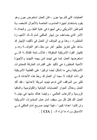 ‫ﺍﻟﻌﻤﻠﻴﺎﺕ ﺍﻟﺘﻲ ﻗﺎﻡ ﺒﻬﺎ ﺠﻭﻥ ، ﻓﺎﻥ ﺍﻟﻌﻤل ﺍﺴﺘﻌﺭﺽ ﺠﻭﻥ ﻭﻫﻭ‬
‫ﻴﻘﻭﻡ ﺒﺎﺴﺘﺨﺩﺍﻡ ﺃﺠﻬﺯﺓ ﺍﻟﺤﺎﺴﻭﺏ ﺍﻟﺨﺎﺼﺔ ﺒﺎﻷﺤﻭﺍل ﺍﻟﺸﺨﺼـﻴﺔ‬
‫ﻟﻠﻤﻭﺍﻁﻥ ﺍﻷﻤﺭﻴﻜﻲ ﻭﻫﻲ ﺃﺠﻬﺯﺓ ﻓﻲ ﻏﺎﻴﺔ ﺍﻟﺘﻁـﻭﺭ ﻭﺍﻟﺤﺩﺍﺜـﺔ‬
‫ﺍﻷﻤﺭ ﺍﻟﺫﻱ ﻴﻀﺎﻋﻑ ﻤﻥ ﺇﺒﻬﺎﺭ ﺍﻟﻤﺘﻠﻘﻲ ﺃﻤﺎﻡ ﺘﻠـﻙ ﺍﻷﺠﻬـﺯﺓ‬
‫ﺍﻟﻤﺘﻁﻭﺭﺓ ، ﻭﻫﻨﺎ ﻴﺭﻯ ﺍﻟﻤﺅﻟﻑ ﺃﻥ ﺍﻟﻌﻤل ﻓﻲ ﺘﺄﻜﻴﺩﻩ ﺍﻹﺒﻬﺎﺭ ﻗﺩ‬
‫ﺴﺎﻋﺩ ﻋﻠﻰ ﺘﻌﺯﻴﺯ ﻤﻅﻬﺭ ﺁﺨﺭ ﻤﻥ ﻤﻅـﺎﻫﺭ ﺍﻟﻌﻭﻟﻤـﺔ ﻭﻫـﻭ‬
‫ﺇﻅﻬﺎﺭ ﺍﻟﻘﻭﺓ ﺍﻷﻤﺭﻴﻜﻴﺔ ﺍﻟﻤﺘﻔﻭﻗﺔ ، ﻓﺎﻷﺴـﻠﺤﺔ ﺍﻟﻔﺘﺎﻜـﺔ ﺍﻟﺘـﻲ‬
‫ﺍﺴﺘﻌﺭﻀﻬﺎ ﺍﻟﻌﻤل ﺇﻨﻤﺎ ﻫﻲ ﺘﻬﺩﻴﺩ ﻟﻤﻥ ﻴﻬﻤﻪ ﺍﻟﺘﻬﺩﻴﺩ ﻭﺍﻷﺠﻬﺯﺓ‬
‫ﺍﻷﻤﻨﻴﺔ ﺍﻟﻤﺘﻁﻭﺭﺓ ﻫﻲ ﺘﺄﻜﻴﺩ ﻋﻠﻰ ﺍﻟﻘﺩﺭﺍﺕ ﺍﻟﺨﺎﺭﻗﺔ ﻟﻠﻤﺨﺎﺒﺭﺍﺕ‬
‫ﺍﻷﻤﺭﻴﻜﻴﺔ ﻭﻫﻲ ﻤﺎ ﺘﺸﻜل ﺍﻴﻀﺎ ﺘﺭﻜﻴﺯﺍ ﻋﻠﻰ ﺍﻟﻘﻁﺒﻴﺔ ﺍﻷﻤﺭﻴﻜﻴﺔ‬
                     ‫ﹰ‬      ‫ﹰ‬
‫ﻓﻲ ﺫﺍﺕ ﺍﻟﻭﻗﺕ ﻻ ﺴﻴﻤﺎ ﺃﻥ ﺍﻟﻌﻤل ﻗﺩ ﺭﺒﻁ ﻫﺫﻩ ﺍﻷﺤﺩﺍﺙ ﻓـﻲ‬
‫ﻜﺜﻴﺭ ﻤﻥ ﺍﻟﻤﻭﺍﻗﻑ ﺍﻟﺘﻲ ﺘﺩﻋﻡ ﺘﻬﺩﻴﺩ ﺃﻤﺭﻴﻜﺎ ﻻﻋﺩﺍﺌﻬﺎ ، ﻓﻘﺩ ﺃﻜﺩ‬
‫ﺍﻟﻌﻤل ﻭﺨﻼل ﺍﻟﺤﻭﺍﺭ ﺍﻟﻌﺼﺎﺒﺎﺕ ﺍﻟﻴﺎﺒﺎﻨﻴﺔ ﻭﺍﻟﻜﻭﻟﻭﻤﺒﻴﺔ ﻭﺍﻟﻤﺎﻓﻴﺎ‬
‫ﺍﻟﺭﻭﺴﻴﺔ ﻭﺍﻹﺭﻫﺎﺏ ﺍﻟﻌﺎﻟﻤﻲ ، ﻭﺍﻴﻀﺎ ﻫﻨﺎﻙ ﻤﺸﻬﺩ ﻓﻲ ﻨﻬﺎﻴـﺔ‬
                    ‫ﹰ‬
‫ﺍﻟﻌﻤل ﺃﻜﺩ ﻗﺘل ﻜل ﻤﻥ ﺴﻴﻘﻑ ﺃﻤﺎﻡ ﻋﻤل ﺍﻟﻤﺨﺎﺒﺭﺍﺕ ﺍﻷﻤﺭﻴﻜﻴﺔ‬
‫ﻭﺍﻥ ﻜﺎﻨﻭﺍ ﺍﻋﺩﺍﺩﺍ ﻜﺒﻴﺭﺍ ، ﻓﻬﺫﺍ ﺘﻬﺩﻴﺩ ﺼﺭﻴﺢ ﺃﻤﺎﻡ ﺍﻟﻤﺘﻠﻘﻲ ﻓـﻲ‬
                                   ‫ﹰ‬     ‫ﹰ‬
                    ‫ﺍﻻﻨﺴﻴﺎﻕ ﻭﺭﺍﺀ ﻤﺎ ﺘﺭﺍﻩ ﺍﻟـ ) ‪. ( CIA‬‬
 