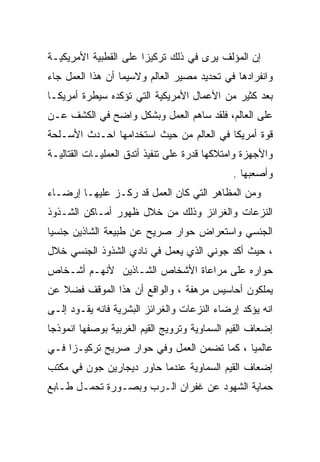 ‫ﺇﻥ ﺍﻟﻤﺅﻟﻑ ﻴﺭﻯ ﻓﻲ ﺫﻟﻙ ﺘﺭﻜﻴﺯﺍ ﻋﻠﻰ ﺍﻟﻘﻁﺒﻴﺔ ﺍﻷﻤﺭﻴﻜﻴـﺔ‬
                      ‫ﹰ‬
‫ﻭﺍﻨﻔﺭﺍﺩﻫﺎ ﻓﻲ ﺘﺤﺩﻴﺩ ﻤﺼﻴﺭ ﺍﻟﻌﺎﻟﻡ ﻭﻻﺴﻴﻤﺎ ﺃﻥ ﻫﺫﺍ ﺍﻟﻌﻤل ﺠﺎﺀ‬
‫ﺒﻌﺩ ﻜﺜﻴﺭ ﻤﻥ ﺍﻷﻋﻤﺎل ﺍﻷﻤﺭﻴﻜﻴﺔ ﺍﻟﺘﻲ ﺘﺅﻜﺩﻩ ﺴﻴﻁﺭﺓ ﺃﻤﺭﻴﻜـﺎ‬
‫ﻋﻠﻰ ﺍﻟﻌﺎﻟﻡ، ﻓﻠﻘﺩ ﺴﺎﻫﻡ ﺍﻟﻌﻤل ﻭﺒﺸﻜل ﻭﺍﻀﺢ ﻓﻲ ﺍﻟﻜﺸﻑ ﻋـﻥ‬
‫ﻗﻭﺓ ﺃﻤﺭﻴﻜﺎ ﻓﻲ ﺍﻟﻌﺎﻟﻡ ﻤﻥ ﺤﻴﺙ ﺍﺴﺘﺨﺩﺍﻤﻬﺎ ﺍﺤـﺩﺙ ﺍﻷﺴـﻠﺤﺔ‬
‫ﻭﺍﻷﺠﻬﺯﺓ ﻭﺍﻤﺘﻼﻜﻬﺎ ﻗﺩﺭﺓ ﻋﻠﻰ ﺘﻨﻔﻴﺫ ﺃﺘﺩﻕ ﺍﻟﻌﻤﻠﻴـﺎﺕ ﺍﻟﻘﺘﺎﻟﻴـﺔ‬
                                              ‫ﻭﺃﺼﻌﺒﻬﺎ .‬
‫ﻭﻤﻥ ﺍﻟﻤﻅﺎﻫﺭ ﺍﻟﺘﻲ ﻜﺎﻥ ﺍﻟﻌﻤل ﻗﺩ ﺭﻜـﺯ ﻋﻠﻴﻬـﺎ ﺇﺭﻀـﺎﺀ‬
‫ﺍﻟﻨﺯﻋﺎﺕ ﻭﺍﻟﻐﺭﺍﺌﺯ ﻭﺫﻟﻙ ﻤﻥ ﺨﻼل ﻅﻬﻭﺭ ﺃﻤـﺎﻜﻥ ﺍﻟﺸـﺫﻭﺫ‬
‫ﺍﻟﺠﻨﺴﻲ ﻭﺍﺴﺘﻌﺭﺍﺽ ﺤﻭﺍﺭ ﺼﺭﻴﺢ ﻋﻥ ﻁﺒﻴﻌﺔ ﺍﻟﺸﺎﺫﻴﻥ ﺠﻨﺴﻴﺎ‬
‫ﹰ‬
‫، ﺤﻴﺙ ﺃﻜﺩ ﺠﻭﻨﻲ ﺍﻟﺫﻱ ﻴﻌﻤل ﻓﻲ ﻨﺎﺩﻱ ﺍﻟﺸﺫﻭﺫ ﺍﻟﺠﻨﺴﻲ ﺨﻼل‬
‫ﺤﻭﺍﺭﻩ ﻋﻠﻰ ﻤﺭﺍﻋﺎﺓ ﺍﻷﺸﺨﺎﺹ ﺍﻟﺸـﺎﺫﻴﻥ ﻷﻨﻬـﻡ ﺃﺸـﺨﺎﺹ‬
‫ﻴﻤﻠﻜﻭﻥ ﺃﺤﺎﺴﻴﺱ ﻤﺭﻫﻔﺔ ، ﻭﺍﻟﻭﺍﻗﻊ ﺃﻥ ﻫﺫﺍ ﺍﻟﻤﻭﻗﻑ ﻓﻀﻼ ﻋﻥ‬
   ‫ﹰ‬
‫ﺍﻨﻪ ﻴﺅﻜﺩ ﺇﺭﻀﺎﺀ ﺍﻟﻨﺯﻋﺎﺕ ﻭﺍﻟﻐﺭﺍﺌﺯ ﺍﻟﺒﺸﺭﻴﺔ ﻓﺎﻨﻪ ﻴﻘـﻭﺩ ﺇﻟـﻰ‬
‫ﺇﻀﻌﺎﻑ ﺍﻟﻘﻴﻡ ﺍﻟﺴﻤﺎﻭﻴﺔ ﻭﺘﺭﻭﻴﺞ ﺍﻟﻘﻴﻡ ﺍﻟﻐﺭﺒﻴﺔ ﺒﻭﺼﻔﻬﺎ ﺍﻨﻤﻭﺫﺠﺎ‬
‫ﹰ‬       ‫ﹰ‬
‫ﻋﺎﻟﻤﻴﺎ ، ﻜﻤﺎ ﺘﻀﻤﻥ ﺍﻟﻌﻤل ﻭﻓﻲ ﺤﻭﺍﺭ ﺼﺭﻴﺢ ﺘﺭﻜﻴـﺯﺍ ﻓـﻲ‬
    ‫ﹰ‬                                      ‫ﹰ‬
‫ﺇﻀﻌﺎﻑ ﺍﻟﻘﻴﻡ ﺍﻟﺴﻤﺎﻭﻴﺔ ﻋﻨﺩﻤﺎ ﺤﺎﻭﺭ ﺩﻴﺠﺎﺭﻴﻥ ﺠﻭﻥ ﻓﻲ ﻤﻜﺘﺏ‬
‫ﺤﻤﺎﻴﺔ ﺍﻟﺸﻬﻭﺩ ﻋﻥ ﻏﻔﺭﺍﻥ ﺍﻟـﺭﺏ ﻭﺒﺼـﻭﺭﺓ ﺘﺤﻤـل ﻁـﺎﺒﻊ‬
 