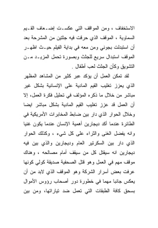 ‫ﺍﻻﺴﺘﺨﻔﺎﻑ ، ﻭﻤﻥ ﺍﻟﻤﻭﺍﻗﻑ ﺍﻟﺘﻲ ﻋﻜﺴـﺕ ﺇﻀـﻌﺎﻑ ﺍﻟﻘـﻴﻡ‬
‫ﺍﻟﺴﻤﺎﻭﻴﺔ ، ﺍﻟﻤﻭﻗﻑ ﺍﻟﺫﻱ ‪‬ﺭﻗﺕ ﻓﻴﻪ ﺠﺜﺘﻴﻥ ﻤﻥ ﺍﻟﻤﺸﺭﺤﺔ ﺒﻌﺩ‬
                            ‫ﺤ‬
‫ﺃﻥ ﺍﺴﺘﺒﺩﻟﺕ ﺒﺠﻭﻨﻲ ﻭﻤﻥ ﻤﻌﻪ ﻓﻲ ﺒﺩﺍﻴﺔ ﺍﻟﻔﻴﻠﻡ ﺤﻴـﺙ ﺍﻅﻬـﺭ‬
‫ﺍﻟﻤﻭﻗﻑ ﺍﺴﺘﺒﺩﺍل ﺴﺭﻴﻊ ﻟﻠﺠﺜﺙ ﻭﺒﺼﻭﺭﺓ ﺘﺤﻤل ﺍﻟﻤﺯﻴـﺩ ﻤـﻥ‬
                       ‫ﺍﻟﺘﺸﻭﻴﻕ ﻭﻜﺄﻥ ﺍﻟﺠﺜﺙ ﻟﻌﺏ ﺃﻁﻔﺎل .‬
‫ﻟﻘﺩ ﺘﻤﻜﻥ ﺍﻟﻌﻤل ﺃﻥ ﻴﺅﻜﺩ ﻋﺒﺭ ﻜﺜﻴﺭ ﻤﻥ ﺍﻟﻤﺸﺎﻫﺩ ﺍﻟﻤﻅﻬﺭ‬
‫ﺍﻟﺫﻱ ﻴﻌﺯﺯ ﺘﻐﻠﻴﺏ ﺍﻟﻘﻴﻡ ﺍﻟﻤﺎﺩﻴﺔ ﻋﻠﻰ ﺍﻹﻨﺴﺎﻨﻴﺔ ﺒﺸﻜل ﻏﻴﺭ‬
‫ﻤﺒﺎﺸﺭ ﻤﻥ ﺨﻼل ﻤﺎ ﺫﻜﺭﻩ ﺍﻟﻤﺅﻟﻑ ﻓﻲ ﺘﺤﻠﻴل ﻓﻜﺭﺓ ﺍﻟﻌﻤل، ﺇﻻ‬
‫ﺃﻥ ﺍﻟﻌﻤل ﻗﺩ ﻋﺯﺯ ﺘﻐﻠﻴﺏ ﺍﻟﻘﻴﻡ ﺍﻟﻤﺎﺩﻴﺔ ﺒﺸﻜل ﻤﺒﺎﺸﺭ ﺍﻴﻀﺎ‬
‫ﹰ‬
‫ﻭﺨﻼل ﺍﻟﺤﻭﺍﺭ ﺍﻟﺫﻱ ﺩﺍﺭ ﺒﻴﻥ ﻀﺎﺒﻁ ﺍﻟﻤﺨﺎﺒﺭﺍﺕ ﺍﻷﻤﺭﻴﻜﻴﺔ ﻓﻲ‬
‫ﺍﻟﻁﺎﺌﺭﺓ ﻋﻨﺩﻤﺎ ﺃﻜﺩ ﺩﻴﺠﺎﺭﻴﻥ ﺃﻫﻤﻴﺔ ﺍﻹﻨﺴﺎﻥ ﻋﻨﺩﻤﺎ ﻴﻜﻭﻥ ﻏﻨﻴﺎ‬
‫ﹰ‬
‫ﻭﺍﻨﻪ ﻴﻔﻀل ﺍﻟﻐﻨﻰ ﻭﺍﻟﺜﺭﺍﺀ ﻋﻠﻰ ﻜل ﺸﻲﺀ ، ﻭﻜﺫﻟﻙ ﺍﻟﺤﻭﺍﺭ‬
‫ﺍﻟﺫﻱ ﺩﺍﺭ ﺒﻴﻥ ﺍﻟﺴﻜﺭﺘﻴﺭ ﺍﻟﻌﺎﻡ ﻭﺩﻴﺠﺎﺭﻴﻥ ﻭﺍﻟﺫﻱ ﺒ ‪‬ﻥ ﻓﻴﻪ‬
     ‫ﻴ‬
‫ﺩﻴﺠﺎﺭﻴﻥ ﺍﻨﻪ ﺴﻴﻘﺘل ﻜل ﻤﻥ ﺴﻴﻘﻑ ﺃﻤﺎﻡ ﻤﺼﺎﻟﺤﻪ ، ﻭﻫﻨﺎﻙ‬
‫ﻤﻭﻗﻑ ﻤﻬﻡ ﻓﻲ ﺍﻟﻌﻤل ﻭﻫﻭ ﻗﺘل ﺍﻟﺼﺤﻔﻴﺔ ﺼﺩﻴﻘﺔ ﻜﻭﻟﻲ ﻜﻭﻨﻬﺎ‬
‫ﻋﺭﻓﺕ ﺒﻌﺽ ﺃﺴﺭﺍﺭ ﺍﻟﺸﺭﻜﺔ ﻭﻫﻭ ﺍﻟﻤﻭﻗﻑ ﺍﻟﺫﻱ ﻻﺒﺩ ﻤﻥ ﺃﻥ‬
‫ﻴﻌﻜﺱ ﺠﺎﻨﺒﺎ ﻤﻬﻤﺎ ﻓﻲ ﺨﻁﻭﺭﺓ ﺩﻭﺭ ﺃﺼﺤﺎﺏ ﺭﺅﻭﺱ ﺍﻷﻤﻭﺍل‬
                               ‫ﹰ‬    ‫ﹰ‬
‫ﺒﺴﺤﻕ ﻜﺎﻓﺔ ﺍﻟﻁﺒﻘﺎﺕ ﺍﻟﺘﻲ ﺘﻌﻤل ﻀﺩ ﺘﻴﺎﺭﺍﺘﻬﺎ، ﻭﻤﻥ ﺒﻴﻥ‬
 