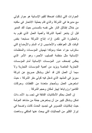 ‫ﺍﻟﺤﻭﺍﺭﺍﺕ ﺍﻟﺘﻲ ﺸﻜﻠﺕ ﺍﻀﻌﺎﻓﺎ ﻟﻠﻘﻴﻡ ﺍﻹﻨﺴﺎﻨﻴﺔ ﻫﻭ ﺤﻭﺍﺭ ﻜﻭﻟﻲ‬
                            ‫ﹰ‬
‫ﻤﻊ ﻤﺩﻴﺭﻫﺎ ﻓﻲ ﺍﻟﺸﺭﻜﺔ ﻭﺍﻟﺫﻱ ﻗﺎﻡ ﺒﻌﻤﻠﻴﺔ ﺍﻻﻨﺘﺤﺎﺭ ﻓﻲ ﻤﻜﺘﺒﻪ‬
‫ﻤﻥ ﺨﻼل ﺇﻁﻼﻕ ﺍﻟﻨﺎﺭ ﻋﻠﻰ ﻨﻔﺴﻪ ﺒﺎﻟﻤﺴﺩﺱ ﺤﻴﺙ ﺃﻜﺩ ﺍﻟﻤﺩﻴﺭ‬
‫ﻗﺒل ﺃﻥ ﻴﻨﺘﺤﺭ ﺃﻫﻤﻴﺔ ﺍﻟﺸﺭﻜﺔ ﻭﺃﻫﻤﻴﺔ ﺍﻟﻌﻤل ﺍﻟﺫﻱ ﺘﻘﻭﻡ ﺒﻪ‬
‫ﻭﺍﻟﺨﻁﻭﺭﺓ ﺍﻟﺘﻲ ﺘﻜﻤﻥ ﺇﺯﺍﺀ ﺇﻨﺘﺎﺝ ﺍﻟﺸﺭﻜﺔ ﻤﺴﺘﺒﻌﺩﺍ ﺒﻨﻔﺱ‬
     ‫ﹰ‬
‫ﺍﻟﻭﻗﺕ ﻜل ﺍﻟﻌﻭﺍﻁﻑ ﻭﺍﻷﺤﺎﺴﻴﺱ ﺇﺯﺍﺀ ﺍﻟﺴﻠﻡ ﻭﺍﻷﻭﻀﺎﻉ ﺍﻟﺘﻲ‬
‫ﺴﺘﺘﺭﺘﺏ ﺠﺭﺍﺀ ﻋﻤﻠﻪ ﻭﻤﺅﻜﺩﺍ ﺘﻬﻤﻴﺵ ﺍﻟﻤﺅﺴﺴﺎﺕ ﻭﺍﻟﻤﻨﻅﻤﺎﺕ‬
                         ‫ﹰ‬
‫ﺍﻹﻨﺴﺎﻨﻴﺔ ﻤﺜل ﻤﻨﻅﻤﺔ ﺍﻟﺼﻠﻴﺏ ﺍﻷﺤﻤﺭ، ﻭﻫﻭ ﺍﻷﻤﺭ ﺍﻟﺫﻱ‬
‫ﻴﻌﻜﺱ ﺇﻀﻌﺎﻑ ﺩﻭﺭ ﺍﻟﻤﺅﺴﺴﺎﺕ ﺍﻹﻨﺴﺎﻨﻴﺔ ﺃﻤﺎﻡ ﺍﻟﻤﺅﺴﺴﺎﺕ‬
‫ﺍﻟﺘﺠﺎﺭﻴﺔ ﺍﻟﺨﺎﺼﺔ ﻭﻴﺯﻴﺩ ﻤﻥ ﺃﻫﻤﻴﺔ ﺍﻟﻤﺅﺴﺴﺎﺕ ﺍﻟﺘﺠﺎﺭﻴﺔ ﻭﻻ‬
‫ﺴﻴﻤﺎ ﺃﻥ ﺍﻟﻌﻤل ﻜﺎﻥ ﻗﺩ ﺃﻋﻠﻥ ﻭﺒﺸﻜل ﺼﺭﻴﺢ ﻋﻥ ﺸﺭﻜﺔ‬
‫ﺴﻴﺭﻴﺯ ﻓﻲ ﺍﻟﻤﺸﻬﺩ ﺍﻟﺫﻱ ﺘﺩﺨل ﻓﻴﻪ ﻜﻭﻟﻲ ﻤﻘﺭ ﺍﻟﺸﺭﻜﺔ ، ﺤﻴﺙ‬
‫ﺍﺴﺘﻌﺭﺽ ﺍﻟﻌﻤل ﻭﺒﺄﺤﺠﺎﻡ ﻤﺘﻌﺩﺩﺓ ﻤﻥ ﺍﻟﻠﻘﻁﺎﺕ ﻭﺤﺭﻜﺎﺕ‬
             ‫ﺍﻟﻜﺎﻤﻴﺭﺍ ﻭﺯﻭﺍﻴﺎﻫﺎ ﺇﺒﻬﺎﺭ ﻟﻤﻜﺎﻥ ﻭﺤﺠﻡ ﺍﻟﺸﺭﻜﺔ .‬
‫ﺇﻥ ﺍﻟﻌﻤل ﺒﺤﻜﻡ ﺍﻷﻤﻜﺎﻨﻴﺎﺕ ﺍﻟﻔﺎﺌﻘﺔ ﻓﻲ ﺘﺠﺴـﻴﺩ ﺍﻷﺤـﺩﺍﺙ‬
‫ﺘﻤﻜﻥ ﻭﺒﺸﻜل ﻜﺒﻴﺭ ﻤﻥ ﺃﻥ ﻴﺴﺘﻌﺭﺽ ﺠﻤﻠﺔ ﻤﻥ ﻤﺸﺎﻫﺩ ﺍﻟﻌﻭﻟﻤﺔ‬
‫ﺤﻴﺙ ﺇﻤﻜﺎﻨﻴﺎﺕ ﺍﻟﺘﺼﻭﻴﺭ ﻓﻲ ﺘﺠﺴﻴﺩ ﺍﻟﺤﺩﺙ ﻜﺎﻨﺕ ﻭﺍﻀﺤﺔ ﻓﻲ‬
‫ﺇﺒﺭﺍﺯ ﺍﻟﻜﺜﻴﺭ ﻤﻥ ﺍﻟﺠﻤﺎﻟﻴﺎﺕ ﺍﻟﺘﻲ ﻴﺒﺤﺙ ﻋﻨﻬﺎ ﺍﻟﻤﺘﻠﻘﻲ ﻭﺴﺎﻫﻤﺕ‬
 