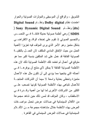 ‫ﺍﻟﺘﺸﻭﻴﻕ ، ﻭﺍﻟﻭﺍﻗﻊ ﺃﻥ ﺍﻟﻤﻭﺴﻴﻘﻰ ﻭﺍﻟﻤﺅﺜﺭﺍﺕ ﺍﻟﺼﻭﺘﻴﺔ ﻭﺍﻟﺤﻭﺍﺭ‬
‫ﺍﻋﺘﻤﺩﺕ ﻨﻅﺎﻡ ‪ Dolby digital‬ﻭﻨﻅـﺎﻡ ‪Digital Sound‬‬
‫)‪ (dts‬ﻭﻨﻅـﺎﻡ ‪) Sony Dynamic Digital Sound‬‬
                               ‫ـ‬
‫‪ ( SDDS‬ﻭﻫﻲ ﺃﻨﻅﻤﺔ ﺼﻭﺘﻴﺔ ﺤﺩﻴﺜﺔ ﻓﺎﺌﻘـﺔ ﻓـﻲ ﺍﻟﺘﺤﺴـﺱ‬
‫ﻭﺍﻟﺘﺠﺴﻴﻡ ﺍﻟﺼﻭﺘﻲ ﺇﺫ ﺘﻘﻭﻡ ﻋﻠﻰ ﺇﻀﻔﺎﺀ ﺍﻟﻭﺍﻗـﻊ ﺍﻻﻓﺘﺭﺍﻀـﻲ‬
‫ﺒﺸﻜل ﻤﺘﻤﻴﺯ ﻭﻫﻭ ﺍﻷﻤﺭ ﺍﻟﺫﻱ ﻴﺭﻯ ﺍﻟﻤﺅﻟﻑ ﻓﻴﻪ ﺘﻌﺯﻴﺯﺍ ﻷﻫﻤﻴﺔ‬
      ‫ﹰ‬
‫ﺍﻟﻌﻤل ﻤﻥ ﺤﻴﺙ ﺍﻹﻨﻔﺎﻕ ﺍﻟﻤﺎﺩﻱ ﺍﻟﻤﻜﻠﻑ ﻻﻥ ﺍﻟﻌﻤـل ﺒﺎﻟﺘﻘﻨﻴـﺔ‬
‫ﺍﻟﺼﻭﺘﻴﺔ ﺍﻟﻔﺎﺌﻘﺔ ﻗﺩ ﻋﻤل ﻋﻠﻰ ﺸﺩ ﺍﻟﻤﺘﻠﻘﻴﻥ ﺒﻨﺴﺒﺔ ﺍﻜﺒﺭ ﻤﻤﺎ ﻫﻭ‬
‫ﻤﺘﻭﻗﻊ ﻓﻲ ﺃﻋﻤﺎل ﻟﻡ ﺘﻌﺘﻤﺩ ﺘﻠﻙ ﺍﻷﻨﻅﻤﺔ ﺍﻟﺼﻭﺘﻴﺔ ﺫﻟﻙ ﻻﻥ ﻫﺫﻩ‬
‫ﺍﻷﻨﻅﻤﺔ ﺍﻟﺼﻭﺘﻴﺔ ﺍﻟﻔﺎﺌﻘﺔ ﻻ ﻴﻤﻜﻥ ﻷﻱ ﻤﻨﺘﺞ ﺃﻥ ﻴﻭﻓﺭﻫـﺎ ﻓـﻲ‬
‫ﺃﻋﻤﺎﻟﻪ ﺍﻟﺘﻲ ﻴﻨﺘﺠﻬﺎ ﻤﻤﺎ ﻴﺅﺩﻱ ﺇﻟﻰ ﺃﻥ ﺘﻜﻭﻥ ﻤﺜل ﻫﺫﻩ ﺍﻷﻋﻤﺎل‬
‫ﻤﺘﻤﻴﺯﺓ ﻭﺘﺤﻅﻰ ﺒﻌﻨﺎﻴﺔ ﻭﺍﺴﻌﺔ ﻻ ﺴﻴﻤﺎ ﺃﻥ ﺍﻟﺸﺭﻜﺎﺕ ﺍﻟﻤﻨﺘﺠـﺔ‬
‫ﻟﻸﻋﻤﺎل ﺘﺘﺒﺎﻫﻰ ﺒﻬﺫﻩ ﺍﻷﻨﻅﻤﺔ ﺍﻟﺼﻭﺘﻴﺔ ﻜﻭﻨﻬﺎ ﺘﺼﻌﺏ ﻋﻠـﻰ‬
‫ﺍﻟﻜﺜﻴﺭ ﻤﻥ ﺍﻟﺸﺭﻜﺎﺕ ﺍﻷﺨﺭﻯ ﻟﻤﺎ ﻟﻬﺎ ﻤﻥ ﺃﻫﻤﻴﺔ ﻭﻗـﺩﺭﺓ ﻓـﻲ‬
‫ﺍﻻﺴﺘﻘﻁﺎﺏ ، ﻭﻜﺎﻥ ﺍﻟﻤﺅﻟﻑ ﻗﺩ ﻟﻤﺱ ﺫﻟﻙ ﺤﻴﻥ ﺸﺎﻫﺩ ﻤﺠﻤﻭﻋﺔ‬
‫ﻤﻥ ﺍﻷﻓﻼﻡ ﺍﻟﺴﻴﻨﻤﺎﺌﻴﺔ ﻓﻲ ﺼﺎﻻﺕ ﻋﺭﺽ ﺘﺤﻤل ﻤﻭﺍﺼـﻔﺎﺕ‬
‫ﺍﻟﻌﺭﺽ ﺒﻬﺫﻩ ﺍﻷﻨﻅﻤﺔ ﺨﻼل ﻤﺸﺎﻫﺩﺘﻪ ﻤﺠﻤﻭﻋﺔ ﻤـﻥ ﺍﻷﻓـﻼﻡ‬
      ‫ﺍﻟﺴﻴﻨﻤﺎﺌﻴﺔ ﻓﻲ ﺼﺎﻻﺕ ﺍﻟﻌﺭﺽ ﺍﻟﺴﻴﻨﻤﺎﺌﻲ ﻓﻲ ﺍﻟﻘﺎﻫﺭﺓ .‬
 