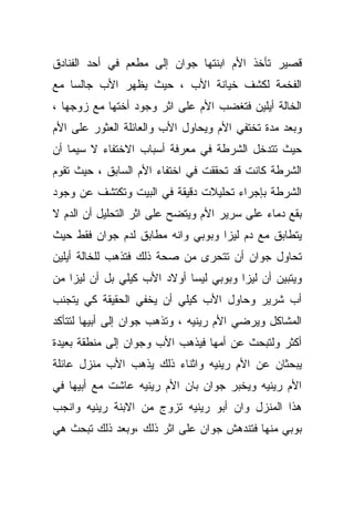 ‫ﻗﺼﻴﺭ ﺘﺄﺨﺫ ﺍﻷﻡ ﺍﺒﻨﺘﻬﺎ ﺠﻭﺍﻥ ﺇﻟﻰ ﻤﻁﻌﻡ ﻓﻲ ﺃﺤﺩ ﺍﻟﻔﻨﺎﺩﻕ‬
‫ﺍﻟﻔﺨﻤﺔ ﻟﻜﺸﻑ ﺨﻴﺎﻨﺔ ﺍﻷﺏ ، ﺤﻴﺙ ﻴﻅﻬﺭ ﺍﻷﺏ ﺠﺎﻟﺴﺎ ﻤﻊ‬
   ‫ﹰ‬
‫ﺍﻟﺨﺎﻟﺔ ﺃﻴﻠﻴﻥ ﻓﺘﻐﻀﺏ ﺍﻷﻡ ﻋﻠﻰ ﺍﺜﺭ ﻭﺠﻭﺩ ﺃﺨﺘﻬﺎ ﻤﻊ ﺯﻭﺠﻬﺎ ،‬
‫ﻭﺒﻌﺩ ﻤﺩﺓ ﺘﺨﺘﻔﻲ ﺍﻷﻡ ﻭﻴﺤﺎﻭل ﺍﻷﺏ ﻭﺍﻟﻌﺎﺌﻠﺔ ﺍﻟﻌﺜﻭﺭ ﻋﻠﻰ ﺍﻷﻡ‬
‫ﺤﻴﺙ ﺘﺘﺩﺨل ﺍﻟﺸﺭﻁﺔ ﻓﻲ ﻤﻌﺭﻓﺔ ﺃﺴﺒﺎﺏ ﺍﻻﺨﺘﻔﺎﺀ ﻻ ﺴﻴﻤﺎ ﺃﻥ‬
‫ﺍﻟﺸﺭﻁﺔ ﻜﺎﻨﺕ ﻗﺩ ﺘﺤﻘﻘﺕ ﻓﻲ ﺍﺨﺘﻔﺎﺀ ﺍﻷﻡ ﺍﻟﺴﺎﺒﻕ ، ﺤﻴﺙ ﺘﻘﻭﻡ‬
‫ﺍﻟﺸﺭﻁﺔ ﺒﺈﺠﺭﺍﺀ ﺘﺤﻠﻴﻼﺕ ﺩﻗﻴﻘﺔ ﻓﻲ ﺍﻟﺒﻴﺕ ﻭﺘﻜﺘﺸﻑ ﻋﻥ ﻭﺠﻭﺩ‬
‫ﺒﻘﻊ ﺩﻤﺎﺀ ﻋﻠﻰ ﺴﺭﻴﺭ ﺍﻷﻡ ﻭﻴﺘﻀﺢ ﻋﻠﻰ ﺍﺜﺭ ﺍﻟﺘﺤﻠﻴل ﺃﻥ ﺍﻟﺩﻡ ﻻ‬
‫ﻴﺘﻁﺎﺒﻕ ﻤﻊ ﺩﻡ ﻟﻴﺯﺍ ﻭﺒﻭﺒﻲ ﻭﺍﻨﻪ ﻤﻁﺎﺒﻕ ﻟﺩﻡ ﺠﻭﺍﻥ ﻓﻘﻁ ﺤﻴﺙ‬
‫ﺘﺤﺎﻭل ﺠﻭﺍﻥ ﺃﻥ ﺘﺘﺤﺭﻯ ﻤﻥ ﺼﺤﺔ ﺫﻟﻙ ﻓﺘﺫﻫﺏ ﻟﻠﺨﺎﻟﺔ ﺃﻴﻠﻴﻥ‬
‫ﻭﻴﺘﺒﻴﻥ ﺃﻥ ﻟﻴﺯﺍ ﻭﺒﻭﺒﻲ ﻟﻴﺴﺎ ﺃﻭﻻﺩ ﺍﻷﺏ ﻜﻴﻠﻲ ﺒل ﺃﻥ ﻟﻴﺯﺍ ﻤﻥ‬
‫ﺃﺏ ﺸﺭﻴﺭ ﻭﺤﺎﻭل ﺍﻷﺏ ﻜﻴﻠﻲ ﺃﻥ ﻴﺨﻔﻲ ﺍﻟﺤﻘﻴﻘﺔ ﻜﻲ ﻴﺘﺠﻨﺏ‬
‫ﺍﻟﻤﺸﺎﻜل ﻭﻴﺭﻀﻲ ﺍﻷﻡ ﺭﻴﻨﻴﻪ ، ﻭﺘﺫﻫﺏ ﺠﻭﺍﻥ ﺇﻟﻰ ﺃﺒﻴﻬﺎ ﻟﺘﺘﺄﻜﺩ‬
‫ﺃﻜﺜﺭ ﻭﻟﺘﺒﺤﺙ ﻋﻥ ﺃﻤﻬﺎ ﻓﻴﺫﻫﺏ ﺍﻷﺏ ﻭﺠﻭﺍﻥ ﺇﻟﻰ ﻤﻨﻁﻘﺔ ﺒﻌﻴﺩﺓ‬
‫ﻴﺒﺤﺜﺎﻥ ﻋﻥ ﺍﻷﻡ ﺭﻴﻨﻴﻪ ﻭﺍﺜﻨﺎﺀ ﺫﻟﻙ ﻴﺫﻫﺏ ﺍﻷﺏ ﻤﻨﺯل ﻋﺎﺌﻠﺔ‬
‫ﺍﻷﻡ ﺭﻴﻨﻴﻪ ﻭﻴﺨﺒﺭ ﺠﻭﺍﻥ ﺒﺎﻥ ﺍﻷﻡ ﺭﻴﻨﻴﻪ ﻋﺎﺸﺕ ﻤﻊ ﺃﺒﻴﻬﺎ ﻓﻲ‬
‫ﻫﺫﺍ ﺍﻟﻤﻨﺯل ﻭﺍﻥ ﺃﺒﻭ ﺭﻴﻨﻴﻪ ﺘﺯﻭﺝ ﻤﻥ ﺍﻻﺒﻨﺔ ﺭﻴﻨﻴﻪ ﻭﺍﻨﺠﺏ‬
‫ﺒﻭﺒﻲ ﻤﻨﻬﺎ ﻓﺘﻨﺩﻫﺵ ﺠﻭﺍﻥ ﻋﻠﻰ ﺍﺜﺭ ﺫﻟﻙ ،ﻭﺒﻌﺩ ﺫﻟﻙ ﺘﺒﺤﺙ ﻫﻲ‬
 