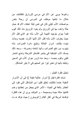 ‫ﻭﺍﺨﻭﻫﺎ ﺒﻭﺒﻲ ﻋﻥ ﺍﻷﻡ ﻓﻲ ﻤﺭﺴﻰ ﻟﻠﺯﻭﺍﺭﻕ ﻓﺘﻜﺘﺸﻑ ﻤﻥ‬
‫ﺨﻼل ﻤﺎ ﺍﺒﻠﻐﻬﺎ ﻤﻭﻅﻑ ﻓﻲ ﺍﻟﻤﺭﺴﻰ ﺃﻥ ﺭﺠﻼ ﺒﻨﻔﺱ‬
     ‫ﹰ‬
‫ﻤﻭﺍﺼﻔﺎﺕ ﺍﻷﺏ ﻜﻴﻠﻲ ﻜﺎﻥ ﻓﻲ ﻨﻔﺱ ﻟﻴﻠﺔ ﺍﺨﺘﻔﺎﺀ ﺍﻷﻡ ﻗﺩ ﺤﻤل‬
‫ﺠﺜﺔ ﻭﺫﻫﺏ ﺒﻬﺎ ﻓﻲ ﺍﻟﺯﻭﺭﻕ ﻭﻟﻡ ﻴﻌﻭﺩ ﺍﻟﺯﻭﺭﻕ ﻤﻨﺫ ﺫﻟﻙ ﺍﻟﻴﻭﻡ‬
‫ﻓﺘﺒﺩﺃ ﺠﻭﺍﻥ ﺒﺘﻭﺠﻴﻪ ﺍﻟﺘﻬﻤﺔ ﺇﻟﻰ ﺍﻷﺏ ﺒﺄﻨﻪ ﻫﻭ ﺍﻟﺫﻱ ﻗﺘل ﺍﻷﻡ‬
‫ﺤﻴﺙ ﻴﻌﺘﺭﻑ ﺍﻷﺏ ﺒﺄﻨﻪ ﻗﺘل ﺍﻷﻡ ﻷﻨﻬﺎ ﺃﺜﺎﺭﺕ ﻏﻀﺒﻪ ﻭﺒﺩﺃﺕ‬
‫ﺘﻬﺩﺩﻩ ﺒﻜﺸﻑ ﺃﺴﺭﺍﺭ ﺍﻟﻌﺎﺌﻠﺔ ﻭﺘﺒﻠﻴﻎ ﺩﺍﺌﺭﺓ ﺍﻟﻀﺭﺍﺌﺏ ﺒﺄﻨﻪ‬
‫ﻴﺘﻬﺭﺏ ﻤﻥ ﺩﻓﻊ ﺍﻟﻀﺭﺍﺌﺏ ﻭﺃﻨﻬﺎ ﺸﺘﻤﺘﻪ ﻭﻀﺭﺒﺘﻪ ، ﻭﺒﻌﺩ ﺫﻟﻙ‬
‫ﻴﻤﺴﻙ ﺍﻷﺏ ﺍﻟﺒﻨﺩﻗﻴﺔ ﻜﻲ ﻴﻨﺘﺤﺭ ﻓﺘﺘﺩﺨل ﺍﻟﺸﺭﻁﺔ ﻭﺘﻤﻨﻊ ﺍﻨﺘﺤﺎﺭ‬
‫ﻜﻴﻠﻲ ﻭﺘﻘﻭﻡ ﺒﺤﺒﺴﻪ ، ﻭﺒﻌﺩ ﻤﺩﺓ ﺘﺯﻭﺭ ﺠﻭﺍﻥ ﺍﻷﺏ ﻓﻲ ﺍﻟﺴﺠﻥ‬
 ‫ﻭﺘﺒﻠﻐﻪ ﺒﺄﻨﻬﺎ ﻟﻥ ﺘﺨﺒﺭ ﻟﻴﺯﺍ ﻋﻥ ﺃﺼﻠﻬﻡ ﻜﻲ ﻻ ﻴﺜﻴﺭ ﺍﻟﻤﺸﺎﻜل .‬


                                      ‫ﺘﺤﻠﻴل ﻓﻜﺭﺓ ﺍﻟﻔﻴﻠﻡ :‬
‫ﺘﺴﺘﻨﺩ ﻓﻜﺭﺓ ﻓﻴﻠﻡ )) ﺃﺴﺭﺍﺭ ﻋﺎﺌﻠﻴﺔ ﺩﻓﻴﻨﺔ (( ﺇﻟﻰ ﺃﻥ ﺍﻷﺴﺭﺍﺭ‬
‫ﺍﻟﺩﻓﻴﻨﺔ ﻋﻨﺩﻤﺎ ﺘﻨﻜﺸﻑ ﺘﺨﻠﻕ ﻜﺜﻴﺭﺍ ﻤﻥ ﺍﻟﻤﺸﺎﻜل ﺍﻟﺘﻲ ﺘﻘﻭﺩ ﺇﻟﻰ‬
                         ‫ﹰ‬
‫ﺃﺨﻁﺎﺭ ﺒﺎﻟﻐﺔ ﻓﻲ ﺍﻟﺤﻴﺎﺓ ، ﺍﻷﻤﺭ ﺍﻟﺫﻱ ﻴﺠﻌل ﻤﻥ ﺇﺨﻔﺎﺌﻬﺎ ﻭﻋﺩﻡ‬
‫ﻜﺸﻔﻬﺎ ﺤﺎﻟﺔ ﺠﻴﺩﺓ ﻭﺼﺤﻴﺤﺔ ، ﻭ ﺍﻟﻤﺅﻟﻑ ﻴﺭﻯ ﺃﻥ ﻫﺫﻩ ﺍﻟﻔﻜﺭﺓ‬
‫ﺘﺅﻜﺩﻫﺎ ﺃﻤﺭﻴﻜﺎ ﻓﻲ ﺍﻜﺜﺭ ﺃﻓﻼﻡ ) ﺍﻟﻭﻴﺴﺘﺭﻥ ( ﺤﻴﺙ ﺘﺅﻜﺩ ﻫـﺫﻩ‬
 