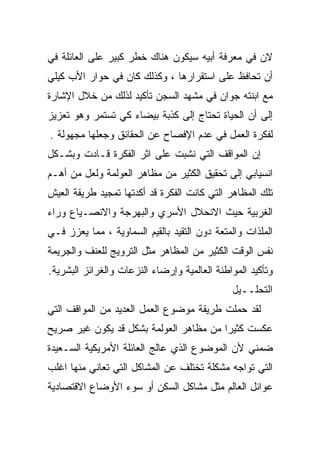 ‫ﻻﻥ ﻓﻲ ﻤﻌﺭﻓﺔ ﺃﺒﻴﻪ ﺴﻴﻜﻭﻥ ﻫﻨﺎﻙ ﺨﻁﺭ ﻜﺒﻴﺭ ﻋﻠﻰ ﺍﻟﻌﺎﺌﻠﺔ ﻓﻲ‬
‫ﺃﻥ ﺘﺤﺎﻓﻅ ﻋﻠﻰ ﺍﺴﺘﻘﺭﺍﺭﻫﺎ ، ﻭﻜﺫﻟﻙ ﻜﺎﻥ ﻓﻲ ﺤﻭﺍﺭ ﺍﻷﺏ ﻜﻴﻠﻲ‬
‫ﻤﻊ ﺍﺒﻨﺘﻪ ﺠﻭﺍﻥ ﻓﻲ ﻤﺸﻬﺩ ﺍﻟﺴﺠﻥ ﺘﺄﻜﻴﺩ ﻟﺫﻟﻙ ﻤﻥ ﺨﻼل ﺍﻹﺸﺎﺭﺓ‬
‫ﺇﻟﻰ ﺃﻥ ﺍﻟﺤﻴﺎﺓ ﺘﺤﺘﺎﺝ ﺇﻟﻰ ﻜﺫﺒﺔ ﺒﻴﻀﺎﺀ ﻜﻲ ﺘﺴﺘﻤﺭ ﻭﻫﻭ ﺘﻌﺯﻴﺯ‬
‫ﻟﻔﻜﺭﺓ ﺍﻟﻌﻤل ﻓﻲ ﻋﺩﻡ ﺍﻹﻓﺼﺎﺡ ﻋﻥ ﺍﻟﺤﻘﺎﺌﻕ ﻭﺠﻌﻠﻬﺎ ﻤﺠﻬﻭﻟﺔ .‬
‫ﺇﻥ ﺍﻟﻤﻭﺍﻗﻑ ﺍﻟﺘﻲ ﻨﺸﺒﺕ ﻋﻠﻰ ﺍﺜﺭ ﺍﻟﻔﻜﺭﺓ ﻗـﺎﺩﺕ ﻭﺒﺸـﻜل‬
‫ﺍﻨﺴﻴﺎﺒﻲ ﺇﻟﻰ ﺘﺤﻘﻴﻕ ﺍﻟﻜﺜﻴﺭ ﻤﻥ ﻤﻅﺎﻫﺭ ﺍﻟﻌﻭﻟﻤﺔ ﻭﻟﻌل ﻤﻥ ﺃﻫـﻡ‬
‫ﺘﻠﻙ ﺍﻟﻤﻅﺎﻫﺭ ﺍﻟﺘﻲ ﻜﺎﻨﺕ ﺍﻟﻔﻜﺭﺓ ﻗﺩ ﺃﻜﺩﺘﻬﺎ ﺘﻤﺠﻴﺩ ﻁﺭﻴﻘﺔ ﺍﻟﻌﻴﺵ‬
‫ﺍﻟﻐﺭﺒﻴﺔ ﺤﻴﺙ ﺍﻻﻨﺤﻼل ﺍﻷﺴﺭﻱ ﻭﺍﻟﺒﻬﺭﺠﺔ ﻭﺍﻻﻨﺼـﻴﺎﻉ ﻭﺭﺍﺀ‬
‫ﺍﻟﻤﻠﺫﺍﺕ ﻭﺍﻟﻤﺘﻌﺔ ﺩﻭﻥ ﺍﻟﺘﻘﻴﺩ ﺒﺎﻟﻘﻴﻡ ﺍﻟﺴﻤﺎﻭﻴﺔ ، ﻤﻤﺎ ﻴﻌﺯﺯ ﻓـﻲ‬
‫ﻨﻔﺱ ﺍﻟﻭﻗﺕ ﺍﻟﻜﺜﻴﺭ ﻤﻥ ﺍﻟﻤﻅﺎﻫﺭ ﻤﺜل ﺍﻟﺘﺭﻭﻴﺞ ﻟﻠﻌﻨﻑ ﻭﺍﻟﺠﺭﻴﻤﺔ‬
‫ﻭﺘﺄﻜﻴﺩ ﺍﻟﻤﻭﺍﻁﻨﺔ ﺍﻟﻌﺎﻟﻤﻴﺔ ﻭﺇﺭﻀﺎﺀ ﺍﻟﻨﺯﻋﺎﺕ ﻭﺍﻟﻐﺭﺍﺌﺯ ﺍﻟﺒﺸﺭﻴﺔ.‬
                                              ‫ﺍﻟﺘﺤﻠــﻴل‬
‫ﻟﻘﺩ ﺤﻤﻠﺕ ﻁﺭﻴﻘﺔ ﻤﻭﻀﻭﻉ ﺍﻟﻌﻤل ﺍﻟﻌﺩﻴﺩ ﻤﻥ ﺍﻟﻤﻭﺍﻗﻑ ﺍﻟﺘﻲ‬
‫ﻋﻜﺴﺕ ﻜﺜﻴﺭﺍ ﻤﻥ ﻤﻅﺎﻫﺭ ﺍﻟﻌﻭﻟﻤﺔ ﺒﺸﻜل ﻗﺩ ﻴﻜﻭﻥ ﻏﻴﺭ ﺼﺭﻴﺢ‬
                                       ‫ﹰ‬
‫ﻀﻤﻨﻲ ﻷﻥ ﺍﻟﻤﻭﻀﻭﻉ ﺍﻟﺫﻱ ﻋﺎﻟﺞ ﺍﻟﻌﺎﺌﻠﺔ ﺍﻷﻤﺭﻴﻜﻴﺔ ﺍﻟﺴـﻌﻴﺩﺓ‬
‫ﺍﻟﺘﻲ ﺘﻭﺍﺠﻪ ﻤﺸﻜﻠﺔ ﺘﺨﺘﻠﻑ ﻋﻥ ﺍﻟﻤﺸﺎﻜل ﺍﻟﺘﻲ ﺘﻌﺎﻨﻲ ﻤﻨﻬﺎ ﺍﻏﻠﺏ‬
‫ﻋﻭﺍﺌل ﺍﻟﻌﺎﻟﻡ ﻤﺜل ﻤﺸﺎﻜل ﺍﻟﺴﻜﻥ ﺃﻭ ﺴﻭﺀ ﺍﻷﻭﻀﺎﻉ ﺍﻻﻗﺘﺼﺎﺩﻴﺔ‬
 