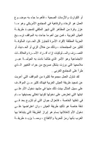 ‫ﺃﻭ ﺍﻟﻜﻭﺍﺭﺙ ﻭﺍﻷﺯﻤﺎﺕ ﺍﻟﺼﺤﻴﺔ ، ﻓﺄﻫﻡ ﻤﺎ ﺠﺎﺀ ﺒﻪ ﻤﻭﻀـﻭﻉ‬
‫ﺍﻟﻌﻤل ﻫﻭ ﺍﻟﺭﺨﺎﺀ ﻭﺍﻟﺭﻓﺎﻫﻴﺔ ﻓﻲ ﺍﻟﻤﺠﺘﻤﻊ ﺍﻷﻤﺭﻴﻜﻲ ﻭﻫﻭ ﻤـﺎ‬
‫ﻋﺯﺯ ﻭﻓﺭﺓ ﻤﻥ ﺍﻟﻤﻅﺎﻫﺭ ﺍﻟﺘﻲ ﺘﺒﻬﺭ ﺍﻟﻤﺘﻠﻘﻲ ﻟﺘﻤﺠﻴـﺩ ﻁﺭﻴﻘـﺔ‬
‫ﺍﻟﻌﻴﺵ ﺍﻟﻐﺭﺒﻴﺔ ، ﻓﻤﻥ ﺒﻴﻥ ﺃﻫﻡ ﻤﺎ ﺠﺎﺀﺕ ﺒﻪ ﺍﻟﻤﻭﺍﻗﻑ ﺘﺭﺴـﻴﺦ‬
‫ﺍﻟﺤﺭﻴﺔ ﺍﻟﻤﻁﻠﻘﺔ ﻷﻓﺭﺍﺩ ﺍﻷﺴﺭﺓ ﻟﺘﺠﺎﻭﺯ ﻜل ﺍﻟﺤـﺩﻭﺩ ﺍﻟﻤﺄﻟﻭﻓـﺔ‬
‫ﻟﻜﺜﻴﺭ ﻤﻥ ﺍﻟﻤﺠﺘﻤﻌﺎﺕ ، ﻭﺫﻟﻙ ﻤﻥ ﺨﻼل ﺍﻟﺯﻱ ﺃﻭ ﺍﻟﺤـﺩﻴﺙ ﺃﻭ‬
‫ﺍﻟﺘﺼ ـﺭﻑ ﻭﺍﻟﺴ ـﻠﻭﻜﻴﺎﺕ ﺇﺯﺍﺀ ﺃﻓ ـﺭﺍﺩ ﺍﻷﺴ ـﺭﺓ ﻭﺍﻟﻌﻼﻗ ـﺎﺕ‬
  ‫ـ‬          ‫ـ‬        ‫ـ‬               ‫ـ‬        ‫ـ‬
‫ﺍﻻﺠﺘﻤﺎﻋﻴﺔ ﻭﻫﻭ ﺍﻷﻤﺭ ﺍﻟﺫﻱ ﻁﺎﻟﻤﺎ ﻨﺎﺩﺕ ﺒﻪ ﺍﻟﻌﻭﻟﻤـﺔ ﻋﺒـﺭ‬
‫ﻤﻼﻤﺤﻬﺎ ﺍﻟﺘﻲ ﺒﺭﺯﺕ ﺒﺸﻜل ﺼﺭﻴﺢ ﻤﻥ ﺠﺭﺍﺀ ﺍﻟﺘﻐﻴﻴﺭ ﺍﻟـﺫﻱ‬
                              ‫ﻁﺭﺃ ﻋﻠﻰ ﺍﻟﻤﺠﺘﻤﻊ ﺍﻟﻐﺭﺒﻲ .‬
‫ﻟﻘﺩ ﺘﻨﺎﻭل ﺍﻟﻌﻤل ﻤﺠﻤﻭﻋﺔ ﻜﺜﻴﺭﺓ ﻤﻥ ﺍﻟﻤﻭﺍﻗﻑ ﺍﻟﺘﻲ ﺃﻋﺭﺒﺕ‬
‫ﻋﻥ ﺘﻤﺠﻴﺩ ﻁﺭﻴﻘﺔ ﺍﻟﻌﻴﺵ ﺍﻟﻐﺭﺒﻴﺔ ﻓﻬﻨﺎﻙ ﻜﺜﻴﺭ ﻤـﻥ ﺍﻟﻤﻭﺍﻗـﻑ‬
‫ﻋﻠﻰ ﺴﺒﻴل ﺍﻟﻤﺜﺎل ﺒﻴﻨﺕ ﺫﻟﻙ ﻤﻨﻬﺎ ﻓﻲ ﻤﺸﻬﺩ ﺩﺨﻭل ﺍﻷﻡ ﻋﻠـﻰ‬
‫ﺍﺒﻨﺘﻬﺎ ﺍﻟﺘﻲ ﺘﻌﺘﺭﺽ ﻋﻠﻰ ﺩﺨﻭﻟﻬﺎ ﻜﻭﻨﻬﺎ ﺘﺨﺘﻠﻲ ﺒﺼﺩﻴﻘﻬﺎ ﺴـﺎﻡ‬
‫ﻓﻲ ﺸﻘﺘﻬﺎ ﺍﻟﺨﺎﺼﺔ ، ﻓﺎﻨﻌﺯﺍل ﺠﻭﺍﻥ ﺍﻟﺘﻲ ﻟﻡ ﺘﺘﺯﻭﺝ ﺒﻌﺩ ﻓـﻲ‬
‫ﺸﻘﺔ ﺨﺎﺼﺔ ﻫﻭ ﺘﺄﻜﻴﺩ ﻁﺭﻴﻘﺔ ﺍﻟﻌﻴﺵ ، ﻭﺍﻥ ﺍﻋﺘﺭﺍﻀﻬﺎ ﻋﻠـﻰ‬
‫ﺩﺨﻭل ﺍﻷﻡ ﻻﺨﺘﻼﺌﻬﺎ ﺒﺴﺎﻡ ﻫﻭ ﺇﺒﺭﺍﺯ ﺍﻟﻁﺭﻴﻘﺔ ﺍﻟﺘﻲ ﻴﺘﺒﻨﺎﻫﺎ ﺒﻬﺎ‬
‫ﺍﻟﻐﺭﺏ ﺒﺄﻨﻬﺎ ﺭﻤﺯ ﻟﻠﺤﺭﻴﺔ ﻭﺍﻻﻨﻔﺘﺎﺡ ، ﻭﻤﻤـﺎ ﻴﺯﻴـﺩ ﻁﺭﻴﻘـﺔ‬
 