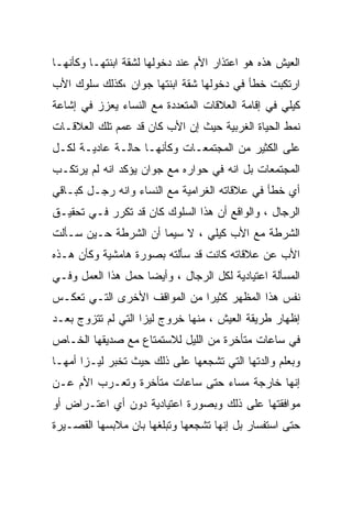 ‫ﺍﻟﻌﻴﺵ ﻫﺫﻩ ﻫﻭ ﺍﻋﺘﺫﺍﺭ ﺍﻷﻡ ﻋﻨﺩ ﺩﺨﻭﻟﻬﺎ ﻟﺸﻘﺔ ﺍﺒﻨﺘﻬـﺎ ﻭﻜﺄﻨﻬـﺎ‬
‫ﺍﺭﺘﻜﺒﺕ ﺨﻁﺄ ﻓﻲ ﺩﺨﻭﻟﻬﺎ ﺸﻘﺔ ﺍﺒﻨﺘﻬﺎ ﺠﻭﺍﻥ ،ﻜﺫﻟﻙ ﺴﻠﻭﻙ ﺍﻷﺏ‬
‫ﻜﻴﻠﻲ ﻓﻲ ﺇﻗﺎﻤﺔ ﺍﻟﻌﻼﻗﺎﺕ ﺍﻟﻤﺘﻌﺩﺩﺓ ﻤﻊ ﺍﻟﻨﺴﺎﺀ ﻴﻌﺯﺯ ﻓﻲ ﺇﺸﺎﻋﺔ‬
‫ﻨﻤﻁ ﺍﻟﺤﻴﺎﺓ ﺍﻟﻐﺭﺒﻴﺔ ﺤﻴﺙ ﺇﻥ ﺍﻷﺏ ﻜﺎﻥ ﻗﺩ ﻋﻤﻡ ﺘﻠﻙ ﺍﻟﻌﻼﻗـﺎﺕ‬
‫ﻋﻠﻰ ﺍﻟﻜﺜﻴﺭ ﻤﻥ ﺍﻟﻤﺠﺘﻤﻌـﺎﺕ ﻭﻜﺄﻨﻬـﺎ ﺤﺎﻟـﺔ ﻋﺎﺩﻴـﺔ ﻟﻜـل‬
‫ﺍﻟﻤﺠﺘﻤﻌﺎﺕ ﺒل ﺍﻨﻪ ﻓﻲ ﺤﻭﺍﺭﻩ ﻤﻊ ﺠﻭﺍﻥ ﻴﺅﻜﺩ ﺍﻨﻪ ﻟﻡ ﻴﺭﺘﻜـﺏ‬
‫ﺃﻱ ﺨﻁﺄ ﻓﻲ ﻋﻼﻗﺎﺘﻪ ﺍﻟﻐﺭﺍﻤﻴﺔ ﻤﻊ ﺍﻟﻨﺴﺎﺀ ﻭﺍﻨﻪ ﺭﺠـل ﻜﺒـﺎﻗﻲ‬
‫ﺍﻟﺭﺠﺎل ، ﻭﺍﻟﻭﺍﻗﻊ ﺃﻥ ﻫﺫﺍ ﺍﻟﺴﻠﻭﻙ ﻜﺎﻥ ﻗﺩ ﺘﻜﺭﺭ ﻓـﻲ ﺘﺤﻘﻴـﻕ‬
‫ﺍﻟﺸﺭﻁﺔ ﻤﻊ ﺍﻷﺏ ﻜﻴﻠﻲ ، ﻻ ﺴﻴﻤﺎ ﺃﻥ ﺍﻟﺸﺭﻁﺔ ﺤـﻴﻥ ﺴـﺄﻟﺕ‬
‫ﺍﻷﺏ ﻋﻥ ﻋﻼﻗﺎﺘﻪ ﻜﺎﻨﺕ ﻗﺩ ﺴﺄﻟﺘﻪ ﺒﺼﻭﺭﺓ ﻫﺎﻤﺸﻴﺔ ﻭﻜﺄﻥ ﻫـﺫﻩ‬
‫ﺍﻟﻤﺴﺄﻟﺔ ﺍﻋﺘﻴﺎﺩﻴﺔ ﻟﻜل ﺍﻟﺭﺠﺎل ، ﻭﺃﻴﻀﺎ ﺤﻤل ﻫﺫﺍ ﺍﻟﻌﻤل ﻭﻓـﻲ‬
‫ﻨﻔﺱ ﻫﺫﺍ ﺍﻟﻤﻅﻬﺭ ﻜﺜﻴﺭﺍ ﻤﻥ ﺍﻟﻤﻭﺍﻗﻑ ﺍﻷﺨﺭﻯ ﺍﻟﺘـﻲ ﺘﻌﻜـﺱ‬
                             ‫ﹰ‬
‫ﺇﻅﻬﺎﺭ ﻁﺭﻴﻘﺔ ﺍﻟﻌﻴﺵ ، ﻤﻨﻬﺎ ﺨﺭﻭﺝ ﻟﻴﺯﺍ ﺍﻟﺘﻲ ﻟﻡ ﺘﺘﺯﻭﺝ ﺒﻌـﺩ‬
‫ﻓﻲ ﺴﺎﻋﺎﺕ ﻤﺘﺄﺨﺭﺓ ﻤﻥ ﺍﻟﻠﻴل ﻟﻼﺴﺘﻤﺘﺎﻉ ﻤﻊ ﺼﺩﻴﻘﻬﺎ ﺍﻟﺨـﺎﺹ‬
‫ﻭﺒﻌﻠﻡ ﻭﺍﻟﺩﺘﻬﺎ ﺍﻟﺘﻲ ﺘﺸﺠﻌﻬﺎ ﻋﻠﻰ ﺫﻟﻙ ﺤﻴﺙ ﺘﺨﺒﺭ ﻟﻴـﺯﺍ ﺃﻤﻬـﺎ‬
‫ﺇﻨﻬﺎ ﺨﺎﺭﺠﺔ ﻤﺴﺎﺀ ﺤﺘﻰ ﺴﺎﻋﺎﺕ ﻤﺘﺄﺨﺭﺓ ﻭﺘﻌـﺭﺏ ﺍﻷﻡ ﻋـﻥ‬
                                ‫‪‬‬
‫ﻤﻭﺍﻓﻘﺘﻬﺎ ﻋﻠﻰ ﺫﻟﻙ ﻭﺒﺼﻭﺭﺓ ﺍﻋﺘﻴﺎﺩﻴﺔ ﺩﻭﻥ ﺃﻱ ﺍﻋﺘـﺭﺍﺽ ﺃﻭ‬
‫ﺤﺘﻰ ﺍﺴﺘﻔﺴﺎﺭ ﺒل ﺇﻨﻬﺎ ﺘﺸﺠﻌﻬﺎ ﻭﺘﺒﻠﻐﻬﺎ ﺒﺎﻥ ﻤﻼﺒﺴﻬﺎ ﺍﻟﻘﺼـﻴﺭﺓ‬
 