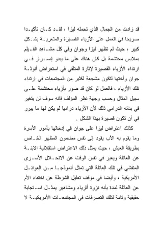 ‫ﻗﺩ ﺯﺍﺩﺕ ﻤﻥ ﺍﻟﺠﻤﺎل ﺍﻟﺫﻱ ﺘﺤﻤﻠﻪ ﻟﻴﺯﺍ ، ﻟﻘـﺩ ﻜـﺎﻥ ﺘﺄﻜﻴـﺩﺍ‬
‫ﹰ‬
‫ﺼﺭﻴﺤﺎ ﻓﻲ ﺍﻟﻌﻤل ﻋﻠﻰ ﺍﻷﺯﻴﺎﺀ ﺍﻟﻘﺼﻴﺭﺓ ﻭﺍﻟﻤﺘﻌﺭﻴـﺔ ﺒﺸـﻜل‬
                                             ‫ﹰ‬
‫ﻜﺒﻴﺭ ، ﺤﻴﺙ ﻟﻡ ﺘﻅﻬﺭ ﻟﻴﺯﺍ ﻭﺠﻭﺍﻥ ﻭﻓﻲ ﻜل ﻤﺸـﺎﻫﺩ ﺍﻟﻔـﻴﻠﻡ‬
‫ﺒﻤﻼﺒﺱ ﻤﺤﺘﺸﻤﺔ ﺒل ﻜﺎﻥ ﻫﻨﺎﻙ ﻋﻠﻰ ﻤﺎ ﻴﺒﺩﻭ ﺇﺼـﺭﺍﺭ ﻓـﻲ‬
‫ﺍﺭﺘﺩﺍﺀ ﺍﻷﺯﻴﺎﺀ ﺍﻟﻘﺼﻴﺭﺓ ﻹﺜﺎﺭﺓ ﺍﻟﻤﺘﻠﻘﻲ ﻓﻲ ﺍﺴﺘﻌﺭﺍﺽ ﺃﻨﻭﺜـﺔ‬
‫ﺠﻭﺍﻥ ﻭﺃﺨﺘﻬﺎ ﻟﺘﻜﻭﻥ ﻤﺸﺠﻌﺔ ﻟﻜﺜﻴﺭ ﻤﻥ ﺍﻟﻤﺠﺘﻤﻌﺎﺕ ﻓﻲ ﺍﺭﺘﺩﺍﺀ‬
‫ﺘﻠﻙ ﺍﻷﺯﻴﺎﺀ ، ﻓﺎﻟﻌﻤل ﻟﻭ ﻜﺎﻥ ﻗﺩ ﺼﻭﺭ ﺒﺄﺯﻴﺎﺀ ﻤﺤﺘﺸﻤﺔ ﻋﻠـﻰ‬
‫ﺴﺒﻴل ﺍﻟﻤﺜﺎل ﻭﺤﺴﺏ ﻭﺠﻬﺔ ﻨﻅﺭ ﺍﻟﻤﺅﻟﻑ ﻓﺎﻨﻪ ﺴﻭﻑ ﻟﻥ ﻴﺘﻐﻴﺭ‬
‫ﻓﻲ ﺒﻨﺎﺌﻪ ﺍﻟﺩﺭﺍﻤﻲ ﺫﻟﻙ ﻷﻥ ﺍﻷﺯﻴﺎﺀ ﺩﺭﺍﻤﻴﺎ ﻟﻡ ﻴﻜﻥ ﻟﻬﺎ ﻤﺎ ﻴﺒﺭﺭ‬
                         ‫ﻓﻲ ﺃﻥ ﺘﻜﻭﻥ ﻗﺼﻴﺭﺓ ﺒﻬﺫﺍ ﺍﻟﺸﻜل .‬
‫ﻜﺫﻟﻙ ﺍﻋﺘﺭﺍﺽ ﻟﻴﺯﺍ ﻋﻠﻰ ﺠﻭﺍﻥ ﻓﻲ ﺇﺩﺨﺎﻟﻬﺎ ﺒﺄﻤﻭﺭ ﺍﻷﺴﺭﺓ‬
‫ﻭﻤﺎ ﻴﻘﻭﻡ ﺒﻪ ﺍﻷﺏ ﻴﻘﻭﺩ ﺇﻟﻰ ﻨﻔﺱ ﻤﻀﻤﻭﻥ ﺍﻟﻤﻅﻬﺭ ﺍﻟﺨـﺎﺹ‬
‫ﺒﻁﺭﻴﻘﺔ ﺍﻟﻌﻴﺵ ، ﺤﻴﺙ ﻴﻤﺜل ﺫﻟﻙ ﺍﻻﻋﺘﺭﺍﺽ ﺍﺴﺘﻘﻼﻟﻴﺔ ﺍﻻﺒﻨـﺔ‬
‫ﻋﻥ ﺍﻟﻌﺎﺌﻠﺔ ﻭﻴﻌﺒﺭ ﻓﻲ ﻨﻔﺱ ﺍﻟﻭﻗﺕ ﻋﻥ ﺍﻻﻨﺤـﻼل ﺍﻷﺴـﺭﻯ‬
‫ﺍﻟﻤﺘﻔﺸﻲ ﻓﻲ ﺘﻠﻙ ﺍﻟﻌﺎﺌﻠﺔ ﺍﻟﺘﻲ ﺘﻤﺜل ﺃﻨﻤﻭﺫﺠـﺎ ﻤـﻥ ﺍﻟﻌﻭﺍﺌـل‬
‫ﺍﻷﻤﺭﻴﻜﻴﺔ ، ﻭﺃﻴﻀﺎ ﻓﻲ ﻤﻭﻗﻑ ﺘﻌﻠﻴل ﺍﻟﺸﺭﻁﺔ ﻋﻥ ﺍﺨﺘﻔﺎﺀ ﺍﻷﻡ‬
‫ﻋﻥ ﺍﻟﻌﺎﺌﻠﺔ ﻟﻤﺩﺓ ﺒﺄﻨﻪ ﻨﺯﻭﺓ ﺃﺜﺭﻴﺎﺀ ﻭﻤﺸﺎﻫﻴﺭ ﻴﻤﺜـل ﺍﺴـﺘﺠﺎﺒﺔ‬
‫ﺤﻘﻴﻘﻴﺔ ﻭﺘﺎﻤﺔ ﻟﺘﻠﻙ ﺍﻟﺘﺼﺭﻓﺎﺕ ﻓﻲ ﺍﻟﻤﺠﺘﻤﻌـﺎﺕ ﺍﻷﻤﺭﻴﻜﻴـﺔ ﻻ‬
 