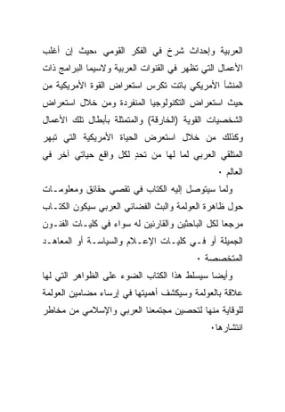 ‫ﺍﻟﻌﺭﺒﻴﺔ ﻭﺇﺤﺩﺍﺙ ﺸﺭﺥ ﻓﻲ ﺍﻟﻔﻜﺭ ﺍﻟﻘﻭﻤﻲ ،ﺤﻴﺙ ﺇﻥ ﺃﻏﻠﺏ‬
‫ﺍﻷﻋﻤﺎل ﺍﻟﺘﻲ ﺘﻅﻬﺭ ﻓﻲ ﺍﻟﻘﻨﻭﺍﺕ ﺍﻟﻌﺭﺒﻴﺔ ﻭﻻﺴﻴﻤﺎ ﺍﻟﺒﺭﺍﻤﺞ ﺫﺍﺕ‬
‫ﺍﻟﻤﻨﺸﺄ ﺍﻷﻤﺭﻴﻜﻲ ﺒﺎﺘﺕ ﺘﻜﺭﺱ ﺍﺴﺘﻌﺭﺍﺽ ﺍﻟﻘﻭﺓ ﺍﻷﻤﺭﻴﻜﻴﺔ ﻤﻥ‬
‫ﺤﻴﺙ ﺍﺴﺘﻌﺭﺍﺽ ﺍﻟﺘﻜﻨﻭﻟﻭﺠﻴﺎ ﺍﻟﻤﻨﻔﺭﺩﺓ ﻭﻤﻥ ﺨﻼل ﺍﺴﺘﻌﺭﺍﺽ‬
‫ﺍﻟﺸﺨﺼﻴﺎﺕ ﺍﻟﻘﻭﻴﺔ )ﺍﻟﺨﺎﺭﻗﺔ( ﻭﺍﻟﻤﺘﻤﺜﻠﺔ ﺒﺄﺒﻁﺎل ﺘﻠﻙ ﺍﻷﻋﻤﺎل‬
‫ﻭﻜﺫﻟﻙ ﻤﻥ ﺨﻼل ﺍﺴﺘﻌﺭﺽ ﺍﻟﺤﻴﺎﺓ ﺍﻷﻤﺭﻴﻜﻴﺔ ﺍﻟﺘﻲ ﺘﺒﻬﺭ‬
‫ﺍﻟﻤﺘﻠﻘﻲ ﺍﻟﻌﺭﺒﻲ ﻟﻤﺎ ﻟﻬﺎ ﻤﻥ ﺘﺤﺩ ﻟﻜل ﻭﺍﻗﻊ ﺤﻴﺎﺘﻲ ﺁﺨﺭ ﻓﻲ‬
                      ‫ٍ‬
                                               ‫ﺍﻟﻌﺎﻟﻡ ٠‬
‫ﻭﻟﻤﺎ ﺴﻴﺘﻭﺼل ﺇﻟﻴﻪ ﺍﻟﻜﺘﺎﺏ ﻓﻲ ﺘﻘﺼﻲ ﺤﻘﺎﺌﻕ ﻭﻤﻌﻠﻭﻤـﺎﺕ‬
‫ﺤﻭل ﻅﺎﻫﺭﺓ ﺍﻟﻌﻭﻟﻤﺔ ﻭﺍﻟﺒﺙ ﺍﻟﻔﻀﺎﺌﻲ ﺍﻟﻌﺭﺒﻲ ﺴﻴﻜﻭﻥ ﺍﻟﻜﺘـﺎﺏ‬
‫ﻤﺭﺠﻌﺎ ﻟﻜل ﺍﻟﺒﺎﺤﺜﻴﻥ ﻭﺍﻟﻘﺎﺭﺌﻴﻥ ﻟﻪ ﺴﻭﺍﺀ ﻓﻲ ﻜﻠﻴـﺎﺕ ﺍﻟﻔﻨـﻭﻥ‬
‫ﺍﻟﺠﻤﻴﻠﺔ ﺃﻭ ﻓـﻲ ﻜﻠﻴـﺎﺕ ﺍﻹﻋـﻼﻡ ﻭﺍﻟﺴﻴﺎﺴـﺔ ﺃﻭ ﺍﻟﻤﻌﺎﻫـﺩ‬
                                         ‫ﺍﻟﻤﺘﺨﺼﺼﺔ ٠‬
‫ﻭﺃﻴﻀﺎ ﺴﻴﺴﻠﻁ ﻫﺫﺍ ﺍﻟﻜﺘﺎﺏ ﺍﻟﻀﻭﺀ ﻋﻠﻰ ﺍﻟﻅﻭﺍﻫﺭ ﺍﻟﺘﻲ ﻟﻬﺎ‬
‫ﻋﻼﻗﺔ ﺒﺎﻟﻌﻭﻟﻤﺔ ﻭﺴﻴﻜﺸﻑ ﺃﻫﻤﻴﺘﻬﺎ ﻓﻲ ﺇﺭﺴﺎﺀ ﻤﻀﺎﻤﻴﻥ ﺍﻟﻌﻭﻟﻤﺔ‬
‫ﻟﻠﻭﻗﺎﻴﺔ ﻤﻨﻬﺎ ﻟﺘﺤﺼﻴﻥ ﻤﺠﺘﻤﻌﻨﺎ ﺍﻟﻌﺭﺒﻲ ﻭﺍﻹﺴﻼﻤﻲ ﻤﻥ ﻤﺨﺎﻁﺭ‬
                                             ‫ﺍﻨﺘﺸﺎﺭﻫﺎ٠‬
 