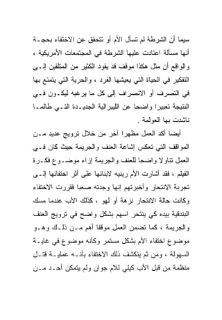 ‫ﺴﻴﻤﺎ ﺃﻥ ﺍﻟﺸﺭﻁﺔ ﻟﻡ ﺘﺴﺄل ﺍﻷﻡ ﺃﻭ ﺘﺘﺤﻘﻕ ﻋﻥ ﺍﻻﺨﺘﻔﺎﺀ ﺒﺤﺠـﺔ‬
‫ﺃﻨﻬﺎ ﻤﺴﺄﻟﺔ ﺍﻋﺘﺎﺩﺕ ﻋﻠﻴﻬﺎ ﺍﻟﺸﺭﻁﺔ ﻓﻲ ﺍﻟﻤﺠﺘﻤﻌﺎﺕ ﺍﻷﻤﺭﻴﻜﻴﺔ ،‬
‫ﻭﺍﻟﻭﺍﻗﻊ ﺃﻥ ﻤﺜل ﻫﻜﺫﺍ ﻤﻭﻗﻑ ﻗﺩ ﻴﻘﻭﺩ ﺍﻟﻜﺜﻴﺭ ﻤﻥ ﺍﻟﻤﺘﻠﻘﻴﻥ ﺇﻟـﻰ‬
‫ﺍﻟﺘﻔﻜﻴﺭ ﻓﻲ ﺍﻟﺤﻴﺎﺓ ﺍﻟﺘﻲ ﻴﻌﻴﺸﻬﺎ ﺍﻟﻔﺭﺩ ، ﻭﺍﻟﺤﺭﻴﺔ ﺍﻟﺘﻲ ﻴﺘﻤﺘﻊ ﺒﻬﺎ‬
‫ﻓﻲ ﺍﻟﺘﺼﺭﻑ ﺃﻭ ﺍﻻﻨﺼﺭﺍﻑ ﺇﻟﻰ ﻜل ﻤﺎ ﻴﺭﻏﺒﻪ ﻟﻴﻜـﻭﻥ ﻓـﻲ‬
‫ﺍﻟﻨﺘﻴﺠﺔ ﺘﻌﺒﻴﺭﺍ ﻭﺍﻀﺤﺎ ﻋﻥ ﺍﻟﻠﻴﺒﺭﺍﻟﻴﺔ ﺍﻟﺠﺩﻴـﺩﺓ ﺍﻟﺘـﻲ ﻁﺎﻟﻤـﺎ‬
                                    ‫ﹰ‬     ‫ﹰ‬
                                        ‫ﻨﺎﺸﺩﺕ ﺒﻬﺎ ﺍﻟﻌﻭﻟﻤﺔ .‬
‫ﺃﻴﻀﺎ ﺃﻜﺩ ﺍﻟﻌﻤل ﻤﻅﻬﺭﺍ ﺁﺨﺭ ﻤﻥ ﺨﻼل ﺘﺭﻭﻴﺞ ﻋﺩﻴﺩ ﻤـﻥ‬
                          ‫ﹰ‬
‫ﺍﻟﻤﻭﺍﻗﻑ ﺍﻟﺘﻲ ﺘﻌﻜﺱ ﺇﺸﺎﻋﺔ ﺍﻟﻌﻨﻑ ﻭﺍﻟﺠﺭﻴﻤﺔ ﺤﻴﺙ ﻜﺎﻥ ﻓـﻲ‬
‫ﺍﻟﻌﻤل ﺘﻨﺎﻭﻻ ﻭﺍﻀﺤﺎ ﻟﻠﻌﻨﻑ ﻭﺍﻟﺠﺭﻴﻤﺔ ﺇﺯﺍﺀ ﻤﻭﻀـﻭﻉ ﻓﻜـﺭﺓ‬
                                 ‫ﹰ‬     ‫ﹰ‬
‫ﺍﻟﻔﻴﻠﻡ ، ﻓﻘﺩ ﺃﺸﺎﺭﺕ ﺍﻷﻡ ﺭﻴﻨﻴﻪ ﻻﺒﻨﺎﺌﻬﺎ ﻋﻠﻰ ﺃﺜﺭ ﺍﺨﺘﻔﺎﺌﻬﺎ ﺇﻟـﻰ‬
‫ﺘﺠﺭﺒﺔ ﺍﻻﻨﺘﺤﺎﺭ ﻭﺃﺨﺒﺭﺘﻬﻡ ﺇﻨﻬﺎ ﻭﺠﺩﺘﻪ ﺼﻌﺒﺎ ﻓﻘﺭﺭﺕ ﺍﻻﺨﺘﻔﺎﺀ‬
              ‫ﹰ‬
‫ﻭﻜﺎﻨﺕ ﺤﺎﻟﺔ ﺍﻻﻨﺘﺤﺎﺭ ﻨﺯﻫﺔ ﺃﻭ ﻟﻬﻭ ، ﻜﺫﻟﻙ ﺍﻷﺏ ﻋﻨﺩﻤﺎ ﻤﺴﻙ‬
‫ﺍﻟﺒﻨﺩﻗﻴﺔ ﺒﻴﺩﻩ ﻜﻲ ﻴﻨﺘﺤﺭ ﺍﺴﻬﻡ ﺒﺸﻜل ﻭﺍﻀﺢ ﻓﻲ ﺘﺭﻭﻴﺞ ﺍﻟﻌﻨﻑ‬
‫ﻭﺍﻟﺠﺭﻴﻤﺔ ، ﻜﻤﺎ ﺘﻀﻤﻥ ﺍﻟﻌﻤل ﻤﻭﻗﻔﺎ ﺃﻫﻡ ﻤـﻥ ﺫﻟـﻙ ﻭﻫـﻭ‬
                  ‫ﹰ‬
‫ﻤﻭﻀﻭﻉ ﺍﺨﺘﻔﺎﺀ ﺍﻷﻡ ﺒﺸﻜل ﻤﺴﺘﻤﺭ ﻭﻜﺄﻨﻪ ﻤﻭﻀﻭﻉ ﻓﻲ ﻏﺎﻴـﺔ‬
‫ﺍﻟﺴﻬﻭﻟﺔ ، ﻭﻤﻥ ﺜﻡ ﻴﻨﻜﺸﻑ ﺫﻟﻙ ﺍﻻﺨﺘﻔﺎﺀ ﺒﺄﻨـﻪ ﻋﻤﻠﻴـﺔ ﻗﺘـل‬
‫ﻤﻨﻅﻤﺔ ﻤﻥ ﻗﺒل ﺍﻷﺏ ﻜﻴﻠﻲ ﻟﻼﻡ ﺠﻭﺍﻥ ﻭﻟﻡ ﻴﺘﻤﻜﻥ ﺃﺤـﺩ ﻤـﻥ‬
 