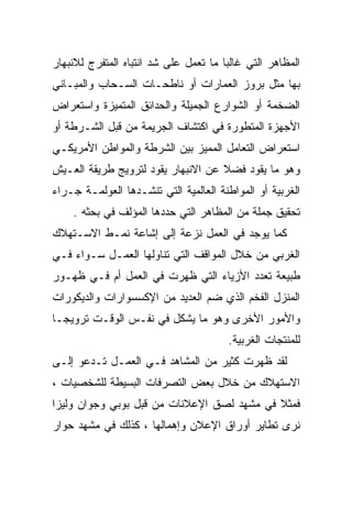 ‫ﺍﻟﻤﻅﺎﻫﺭ ﺍﻟﺘﻲ ﻏﺎﻟﺒﺎ ﻤﺎ ﺘﻌﻤل ﻋﻠﻰ ﺸﺩ ﺍﻨﺘﺒﺎﻩ ﺍﻟﻤﺘﻔﺭﺝ ﻟﻼﻨﺒﻬﺎﺭ‬
                                      ‫ﹰ‬
‫ﺒﻬﺎ ﻤﺜل ﺒﺭﻭﺯ ﺍﻟﻌﻤﺎﺭﺍﺕ ﺃﻭ ﻨﺎﻁﺤـﺎﺕ ﺍﻟﺴـﺤﺎﺏ ﻭﺍﻟﻤﺒـﺎﻨﻲ‬
‫ﺍﻟﻀﺨﻤﺔ ﺃﻭ ﺍﻟﺸﻭﺍﺭﻉ ﺍﻟﺠﻤﻴﻠﺔ ﻭﺍﻟﺤﺩﺍﺌﻕ ﺍﻟﻤﺘﻤﻴﺯﺓ ﻭﺍﺴﺘﻌﺭﺍﺽ‬
‫ﺍﻷﺠﻬﺯﺓ ﺍﻟﻤﺘﻁﻭﺭﺓ ﻓﻲ ﺍﻜﺘﺸﺎﻑ ﺍﻟﺠﺭﻴﻤﺔ ﻤﻥ ﻗﺒل ﺍﻟﺸـﺭﻁﺔ ﺃﻭ‬
‫ﺍﺴﺘﻌﺭﺍﺽ ﺍﻟﺘﻌﺎﻤل ﺍﻟﻤﻤﻴﺯ ﺒﻴﻥ ﺍﻟﺸﺭﻁﺔ ﻭﺍﻟﻤﻭﺍﻁﻥ ﺍﻷﻤﺭﻴﻜـﻲ‬
‫ﻭﻫﻭ ﻤﺎ ﻴﻘﻭﺩ ﻓﻀﻼ ﻋﻥ ﺍﻻﻨﺒﻬﺎﺭ ﻴﻘﻭﺩ ﻟﺘﺭﻭﻴﺞ ﻁﺭﻴﻘﺔ ﺍﻟﻌـﻴﺵ‬
                                    ‫ﹰ‬
‫ﺍﻟﻐﺭﺒﻴﺔ ﺃﻭ ﺍﻟﻤﻭﺍﻁﻨﺔ ﺍﻟﻌﺎﻟﻤﻴﺔ ﺍﻟﺘﻲ ﺘﻨﺸـﺩﻫﺎ ﺍﻟﻌﻭﻟﻤـﺔ ﺠـﺭﺍﺀ‬
    ‫ﺘﺤﻘﻴﻕ ﺠﻤﻠﺔ ﻤﻥ ﺍﻟﻤﻅﺎﻫﺭ ﺍﻟﺘﻲ ﺤﺩﺩﻫﺎ ﺍﻟﻤﺅﻟﻑ ﻓﻲ ﺒﺤﺜﻪ .‬
‫ﻜﻤﺎ ﻴﻭﺠﺩ ﻓﻲ ﺍﻟﻌﻤل ﻨﺯﻋﺔ ﺇﻟﻰ ﺇﺸﺎﻋﺔ ﻨﻤـﻁ ﺍﻻﺴـﺘﻬﻼﻙ‬
‫ﺍﻟﻐﺭﺒﻲ ﻤﻥ ﺨﻼل ﺍﻟﻤﻭﺍﻗﻑ ﺍﻟﺘﻲ ﺘﻨﺎﻭﻟﻬﺎ ﺍﻟﻌﻤـل ﺴـﻭﺍﺀ ﻓـﻲ‬
‫ﻁﺒﻴﻌﺔ ﺘﻌﺩﺩ ﺍﻷﺯﻴﺎﺀ ﺍﻟﺘﻲ ﻅﻬﺭﺕ ﻓﻲ ﺍﻟﻌﻤل ﺃﻡ ﻓـﻲ ﻅﻬـﻭﺭ‬
‫ﺍﻟﻤﻨﺯل ﺍﻟﻔﺨﻡ ﺍﻟﺫﻱ ﻀﻡ ﺍﻟﻌﺩﻴﺩ ﻤﻥ ﺍﻹﻜﺴﺴﻭﺍﺭﺍﺕ ﻭﺍﻟﺩﻴﻜﻭﺭﺍﺕ‬
‫ﻭﺍﻷﻤﻭﺭ ﺍﻷﺨﺭﻯ ﻭﻫﻭ ﻤﺎ ﻴﺸﻜل ﻓﻲ ﻨﻔـﺱ ﺍﻟﻭﻗـﺕ ﺘﺭﻭﻴﺠـﺎ‬
‫ﹰ‬
                                       ‫ﻟﻠﻤﻨﺘﺠﺎﺕ ﺍﻟﻐﺭﺒﻴﺔ.‬
‫ﻟﻘﺩ ﻅﻬﺭﺕ ﻜﺜﻴﺭ ﻤﻥ ﺍﻟﻤﺸﺎﻫﺩ ﻓـﻲ ﺍﻟﻌﻤـل ﺘـﺩﻋﻭ ﺇﻟـﻰ‬
‫ﺍﻻﺴﺘﻬﻼﻙ ﻤﻥ ﺨﻼل ﺒﻌﺽ ﺍﻟﺘﺼﺭﻓﺎﺕ ﺍﻟﺒﺴﻴﻁﺔ ﻟﻠﺸﺨﺼﻴﺎﺕ ،‬
‫ﻓﻤﺜﻼ ﻓﻲ ﻤﺸﻬﺩ ﻟﺼﻕ ﺍﻹﻋﻼﻨﺎﺕ ﻤﻥ ﻗﺒل ﺒﻭﺒﻲ ﻭﺠﻭﺍﻥ ﻭﻟﻴﺯﺍ‬
                                            ‫ﹰ‬
‫ﻨﺭﻯ ﺘﻁﺎﻴﺭ ﺃﻭﺭﺍﻕ ﺍﻹﻋﻼﻥ ﻭﺇﻫﻤﺎﻟﻬﺎ ، ﻜﺫﻟﻙ ﻓﻲ ﻤﺸﻬﺩ ﺤﻭﺍﺭ‬
 