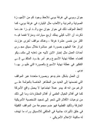 ‫ﺠﻭﺍﻥ ﻭﺒﻭﺒﻲ ﻓﻲ ﻏﺭﻓﺔ ﺒﻭﺒﻲ ﻨﻼﺤﻅ ﻭﺠﻭﺩ ﻜﻡ ﻤﻥ ﺍﻷﺠﻬـﺯﺓ‬
‫ﺍﻟﺼﻭﺘﻴﺔ ﻭﺍﻟﻤﺭﺌﻴﺔ ﻭﺍﻷﻟﻌﺎﺏ ﻤﺜل ﺍﻟﺒﻠﻴﺎﺭﺩ ﻓﻲ ﻏﺭﻓﺔ ﺒﻭﺒﻲ، ﻜﻤﺎ‬
‫ﻻﺤﻅ ﺍﻟﻤﺅﻟﻑ ﺫﻟﻙ ﻓﻲ ﺤﻭﺍﺭ ﺠﻭﺍﻥ ﻤﻊ ﻭﺍﻟـﺩ ﻟﻴـﺯﺍ ﻋﻨـﺩﻤﺎ‬
‫ﺫﻜﺭﺕ ﺃﻥ ﺍﻷﺏ ﻜﻴﻠﻲ ﻴﻤﻠﻙ ﺃﺭﺒﻊ ﺴﻴﺎﺭﺍﺕ ﻭﻤﻨﺯﻻ ﻓﺨﻤﺎ ﻓﻴـﻪ‬
     ‫ﹰ‬    ‫ﹰ‬
‫ﺍﻜﺜﺭ ﻤﻥ ﺨﻤﺱ ﻋﺸﺭﺓ ﻏﺭﻓﺔ ، ﻭﻫﻨﺎﻙ ﻤﻭﺍﻗﻑ ﺃﺨﺭﻯ ﻋﺯﺯﺕ‬
‫ﺇﺒﺭﺍﺯ ﻫﺫﺍ ﺍﻟﻤﻔﻬﻭﻡ ﺒﺼﻭﺭﺓ ﻏﻴﺭ ﻤﺒﺎﺸﺭﺓ ﺨﻼل ﺴﻴﺎﻕ ﻤﺠـﺭﻯ‬
‫ﺃﺤﺩﺍﺙ ﺍﻟﻌﻤل ﻤﺜل ﺇﺨﺒﺎﺭ ﺍﻻﺒﻥ ﻷﺒﻴﻪ ﻋﻥ ﺫﻫﺎﺒﻪ ﺇﻟﻰ ﻤﻜﺴـﻴﻜﻭ‬
‫ﻟﻘﻀﺎﺀ ﻋﻁﻠﺔ ﻨﻬﺎﻴﺔ ﺍﻷﺴﺒﻭﻉ ﻭﻫﻭ ﺃﻤﺭ ﻴﻘـﻭﺩ ﺍﻟﻤﺘﻠﻘـﻲ ﺇﻟـﻰ‬
‫ﺍﻟﺘﻔﻜﻴﺭ ﻓﻲ ﻋﻁﻠﺔ ﻨﻬﺎﻴﺔ ﺍﻷﺴﺒﻭﻉ ﺒﺎﻟﺼﻭﺭﺓ ﺍﻟﺘﻲ ﻅﻬـﺭ ﺒﻬـﺎ‬
                                                ‫ﺒﻭﺒﻲ .‬
‫ﺇﻥ ﺍﻟﻌﻤل ﺒﺸﻜل ﻋﺎﻡ ﻴﺩﻋﻭ ﻭﺒﺼﻭﺭﺓ ﻤﺘﻌﺩﺩﺓ ﻋﺒﺭ ﺍﻟﻤﻭﺍﻗﻑ‬
‫ﺍﻟﺘﻲ ﺘﻀﻤﻨﻬﺎ ﺇﻟﻰ ﺍﻟﻌﺩﻴﺩ ﻤﻥ ﺍﻟﻤﻅﺎﻫﺭ ﺍﻟﺨﺎﺼﺔ ﺒﺎﻟﻌﻭﻟﻤﺔ ﻋﻠـﻰ‬
‫ﺍﻟﺭﻏﻡ ﻤﻥ ﺍﻨﻪ ﻗﺩ ﻴﺒﺩﻭ ﻋﻤﻼ ﺍﺠﺘﻤﺎﻋﻴﺎ ﻻ ﻴﺤﻤل ﻭﺍﻗﻊ ﺍﻷﻤﺭﻜﺔ‬
                   ‫ﹰ‬        ‫ﹰ‬
‫ﻜﻤﺎ ﻓﻲ ﺃﻓﻼﻡ ﺍﻟﺨﻴﺎل ﺍﻟﻌﻠﻤﻲ ﺃﻭ ﺃﻓﻼﻡ ﺍﻟﻤﻁﺎﺭﺩﺍﺕ ﻭﻤﺎ ﺇﻟﻰ ﺫﻟﻙ‬
‫ﻤﻥ ﻨﻭﻋﻴﺎﺕ ﺍﻷﻓﻼﻡ ﺍﻟﺘﻲ ﺘﻨﺤﻭ ﺇﻟﻰ ﺘﻤﺠﻴﺩ ﺍﻟﺸﺨﺼﻴﺔ ﺍﻷﻤﺭﻴﻜﻴﺔ‬
‫ﺍﻟﺨﺎﺭﻗﺔ ﻭﺘﺄﻜﻴﺩ ﺍﻟﻘﻁﺒﻴﺔ ﻓﻬﻭ ﻀﻡ ﻤﺠﻤﻭﻋﺔ ﻤﻥ ﺍﻟﻤﻭﺍﻗﻑ ﺍﻟﻜﻔﻴﻠﺔ‬
‫ﻓﻲ ﺨﻠﻕ ﺘﺄﺜﻴﺭﺍﺕ ﺠﺎﻨﺒﻴﺔ ﻓﻲ ﺍﻟﻤﺘﻠﻘﻲ ﻟﻼﻨﺴﻴﺎﻕ ﻭﺭﺍﺀ ﻤﺎ ﺘﻬﺩﻑ‬
                            ‫ﻟﻪ ﻤﺎﻜﻴﻨﺔ ﺍﻹﻋﻼﻡ ﺍﻷﻤﺭﻴﻜﻲ ٠‬
 