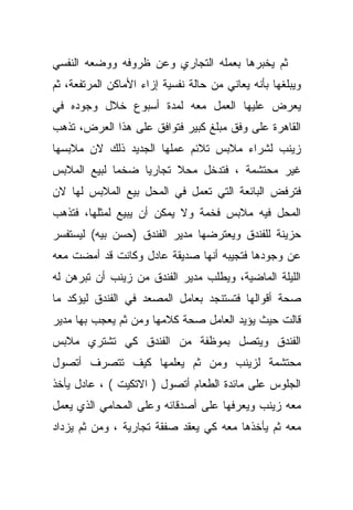 ‫ﺜﻡ ﻴﺨﺒﺭﻫﺎ ﺒﻌﻤﻠﻪ ﺍﻟﺘﺠﺎﺭﻱ ﻭﻋﻥ ﻅﺭﻭﻓﻪ ﻭﻭﻀﻌﻪ ﺍﻟﻨﻔﺴﻲ‬
‫ﻭﻴﺒﻠﻐﻬﺎ ﺒﺄﻨﻪ ﻴﻌﺎﻨﻲ ﻤﻥ ﺤﺎﻟﺔ ﻨﻔﺴﻴﺔ ﺇﺯﺍﺀ ﺍﻷﻤﺎﻜﻥ ﺍﻟﻤﺭﺘﻔﻌﺔ، ﺜﻡ‬
‫ﻴﻌﺭﺽ ﻋﻠﻴﻬﺎ ﺍﻟﻌﻤل ﻤﻌﻪ ﻟﻤﺩﺓ ﺃﺴﺒﻭﻉ ﺨﻼل ﻭﺠﻭﺩﻩ ﻓﻲ‬
‫ﺍﻟﻘﺎﻫﺭﺓ ﻋﻠﻰ ﻭﻓﻕ ﻤﺒﻠﻎ ﻜﺒﻴﺭ ﻓﺘﻭﺍﻓﻕ ﻋﻠﻰ ﻫﺫﺍ ﺍﻟﻌﺭﺽ، ﺘﺫﻫﺏ‬
‫ﺯﻴﻨﺏ ﻟﺸﺭﺍﺀ ﻤﻼﺒﺱ ﺘﻼﺌﻡ ﻋﻤﻠﻬﺎ ﺍﻟﺠﺩﻴﺩ ﺫﻟﻙ ﻻﻥ ﻤﻼﺒﺴﻬﺎ‬
‫ﻏﻴﺭ ﻤﺤﺘﺸﻤﺔ ، ﻓﺘﺩﺨل ﻤﺤﻼ ﺘﺠﺎﺭﻴﺎ ﻀﺨﻤﺎ ﻟﺒﻴﻊ ﺍﻟﻤﻼﺒﺱ‬
            ‫ﹰ‬    ‫ﹰ‬      ‫ﹰ‬
‫ﻓﺘﺭﻓﺽ ﺍﻟﺒﺎﺌﻌﺔ ﺍﻟﺘﻲ ﺘﻌﻤل ﻓﻲ ﺍﻟﻤﺤل ﺒﻴﻊ ﺍﻟﻤﻼﺒﺱ ﻟﻬﺎ ﻻﻥ‬
‫ﺍﻟﻤﺤل ﻓﻴﻪ ﻤﻼﺒﺱ ﻓﺨﻤﺔ ﻭﻻ ﻴﻤﻜﻥ ﺃﻥ ﻴﺒﻴﻊ ﻟﻤﺜﻠﻬﺎ، ﻓﺘﺫﻫﺏ‬
‫ﺤﺯﻴﻨﺔ ﻟﻠﻔﻨﺩﻕ ﻭﻴﻌﺘﺭﻀﻬﺎ ﻤﺩﻴﺭ ﺍﻟﻔﻨﺩﻕ )ﺤﺴﻥ ﺒﻴﻪ( ﻟﻴﺴﺘﻔﺴﺭ‬
‫ﻋﻥ ﻭﺠﻭﺩﻫﺎ ﻓﺘﺠﻴﺒﻪ ﺃﻨﻬﺎ ﺼﺩﻴﻘﺔ ﻋﺎﺩل ﻭﻜﺎﻨﺕ ﻗﺩ ﺃﻤﻀﺕ ﻤﻌﻪ‬
‫ﺍﻟﻠﻴﻠﺔ ﺍﻟﻤﺎﻀﻴﺔ، ﻭﻴﻁﻠﺏ ﻤﺩﻴﺭ ﺍﻟﻔﻨﺩﻕ ﻤﻥ ﺯﻴﻨﺏ ﺃﻥ ﺘﺒﺭﻫﻥ ﻟﻪ‬
‫ﺼﺤﺔ ﺃﻗﻭﺍﻟﻬﺎ ﻓﺘﺴﺘﻨﺠﺩ ﺒﻌﺎﻤل ﺍﻟﻤﺼﻌﺩ ﻓﻲ ﺍﻟﻔﻨﺩﻕ ﻟﻴﺅﻜﺩ ﻤﺎ‬
‫ﻗﺎﻟﺕ ﺤﻴﺙ ﻴﺅﻴﺩ ﺍﻟﻌﺎﻤل ﺼﺤﺔ ﻜﻼﻤﻬﺎ ﻭﻤﻥ ﺜﻡ ﻴﻌﺠﺏ ﺒﻬﺎ ﻤﺩﻴﺭ‬
‫ﺍﻟﻔﻨﺩﻕ ﻭﻴﺘﺼل ﺒﻤﻭﻅﻔﺔ ﻤﻥ ﺍﻟﻔﻨﺩﻕ ﻜﻲ ﺘﺸﺘﺭﻱ ﻤﻼﺒﺱ‬
‫ﻤﺤﺘﺸﻤﺔ ﻟﺯﻴﻨﺏ ﻭﻤﻥ ﺜﻡ ﻴﻌﻠﻤﻬﺎ ﻜﻴﻑ ﺘﺘﺼﺭﻑ ﺃﺘﺼﻭل‬
‫ﺍﻟﺠﻠﻭﺱ ﻋﻠﻰ ﻤﺎﺌﺩﺓ ﺍﻟﻁﻌﺎﻡ ﺃﺘﺼﻭل ) ﺍﻻﺘﻜﻴﺕ ( ، ﻋﺎﺩل ﻴﺄﺨﺫ‬
‫ﻤﻌﻪ ﺯﻴﻨﺏ ﻭﻴﻌﺭﻓﻬﺎ ﻋﻠﻰ ﺃﺼﺩﻗﺎﺌﻪ ﻭﻋﻠﻰ ﺍﻟﻤﺤﺎﻤﻲ ﺍﻟﺫﻱ ﻴﻌﻤل‬
‫ﻤﻌﻪ ﺜﻡ ﻴﺄﺨﺫﻫﺎ ﻤﻌﻪ ﻜﻲ ﻴﻌﻘﺩ ﺼﻔﻘﺔ ﺘﺠﺎﺭﻴﺔ ، ﻭﻤﻥ ﺜﻡ ﻴﺯﺩﺍﺩ‬
 