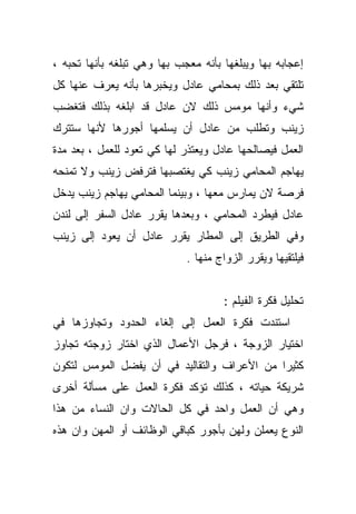 ‫ﺇﻋﺠﺎﺒﻪ ﺒﻬﺎ ﻭﻴﺒﻠﻐﻬﺎ ﺒﺄﻨﻪ ﻤﻌﺠﺏ ﺒﻬﺎ ﻭﻫﻲ ﺘﺒﻠﻐﻪ ﺒﺄﻨﻬﺎ ﺘﺤﺒﻪ ،‬
‫ﺘﻠﺘﻘﻲ ﺒﻌﺩ ﺫﻟﻙ ﺒﻤﺤﺎﻤﻲ ﻋﺎﺩل ﻭﻴﺨﺒﺭﻫﺎ ﺒﺄﻨﻪ ﻴﻌﺭﻑ ﻋﻨﻬﺎ ﻜل‬
‫ﺸﻲﺀ ﻭﺃﻨﻬﺎ ﻤﻭﻤﺱ ﺫﻟﻙ ﻻﻥ ﻋﺎﺩل ﻗﺩ ﺍﺒﻠﻐﻪ ﺒﺫﻟﻙ ﻓﺘﻐﻀﺏ‬
‫ﺯﻴﻨﺏ ﻭﺘﻁﻠﺏ ﻤﻥ ﻋﺎﺩل ﺃﻥ ﻴﺴﻠﻤﻬﺎ ﺃﺠﻭﺭﻫﺎ ﻷﻨﻬﺎ ﺴﺘﺘﺭﻙ‬
‫ﺍﻟﻌﻤل ﻓﻴﺼﺎﻟﺤﻬﺎ ﻋﺎﺩل ﻭﻴﻌﺘﺫﺭ ﻟﻬﺎ ﻜﻲ ﺘﻌﻭﺩ ﻟﻠﻌﻤل ، ﺒﻌﺩ ﻤﺩﺓ‬
‫ﻴﻬﺎﺠﻡ ﺍﻟﻤﺤﺎﻤﻲ ﺯﻴﻨﺏ ﻜﻲ ﻴﻐﺘﺼﺒﻬﺎ ﻓﺘﺭﻓﺽ ﺯﻴﻨﺏ ﻭﻻ ﺘﻤﻨﺤﻪ‬
‫ﻓﺭﺼﺔ ﻻﻥ ﻴﻤﺎﺭﺱ ﻤﻌﻬﺎ ، ﻭﺒﻴﻨﻤﺎ ﺍﻟﻤﺤﺎﻤﻲ ﻴﻬﺎﺠﻡ ﺯﻴﻨﺏ ﻴﺩﺨل‬
‫ﻋﺎﺩل ﻓﻴﻁﺭﺩ ﺍﻟﻤﺤﺎﻤﻲ ، ﻭﺒﻌﺩﻫﺎ ﻴﻘﺭﺭ ﻋﺎﺩل ﺍﻟﺴﻔﺭ ﺇﻟﻰ ﻟﻨﺩﻥ‬
‫ﻭﻓﻲ ﺍﻟﻁﺭﻴﻕ ﺇﻟﻰ ﺍﻟﻤﻁﺎﺭ ﻴﻘﺭﺭ ﻋﺎﺩل ﺃﻥ ﻴﻌﻭﺩ ﺇﻟﻰ ﺯﻴﻨﺏ‬
                             ‫ﻓﻴﻠﺘﻘﻴﻬﺎ ﻭﻴﻘﺭﺭ ﺍﻟﺯﻭﺍﺝ ﻤﻨﻬﺎ .‬


                                     ‫ﺘﺤﻠﻴل ﻓﻜﺭﺓ ﺍﻟﻔﻴﻠﻡ :‬
‫ﺍﺴﺘﻨﺩﺕ ﻓﻜﺭﺓ ﺍﻟﻌﻤل ﺇﻟﻰ ﺇﻟﻐﺎﺀ ﺍﻟﺤﺩﻭﺩ ﻭﺘﺠﺎﻭﺯﻫﺎ ﻓﻲ‬
‫ﺍﺨﺘﻴﺎﺭ ﺍﻟﺯﻭﺠﺔ ، ﻓﺭﺠل ﺍﻷﻋﻤﺎل ﺍﻟﺫﻱ ﺍﺨﺘﺎﺭ ﺯﻭﺠﺘﻪ ﺘﺠﺎﻭﺯ‬
‫ﻜﺜﻴﺭﺍ ﻤﻥ ﺍﻷﻋﺭﺍﻑ ﻭﺍﻟﺘﻘﺎﻟﻴﺩ ﻓﻲ ﺃﻥ ﻴﻔﻀل ﺍﻟﻤﻭﻤﺱ ﻟﺘﻜﻭﻥ‬
                                            ‫ﹰ‬
‫ﺸﺭﻴﻜﺔ ﺤﻴﺎﺘﻪ ، ﻜﺫﻟﻙ ﺘﺅﻜﺩ ﻓﻜﺭﺓ ﺍﻟﻌﻤل ﻋﻠﻰ ﻤﺴﺄﻟﺔ ﺃﺨﺭﻯ‬
‫ﻭﻫﻲ ﺃﻥ ﺍﻟﻌﻤل ﻭﺍﺤﺩ ﻓﻲ ﻜل ﺍﻟﺤﺎﻻﺕ ﻭﺍﻥ ﺍﻟﻨﺴﺎﺀ ﻤﻥ ﻫﺫﺍ‬
‫ﺍﻟﻨﻭﻉ ﻴﻌﻤﻠﻥ ﻭﻟﻬﻥ ﺒﺄﺠﻭﺭ ﻜﺒﺎﻗﻲ ﺍﻟﻭﻅﺎﺌﻑ ﺃﻭ ﺍﻟﻤﻬﻥ ﻭﺍﻥ ﻫﺫﻩ‬
 