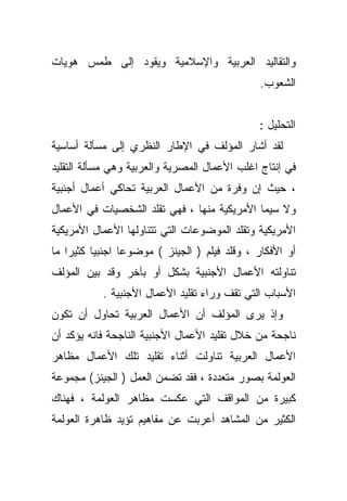 ‫ﻭﺍﻟﺘﻘﺎﻟﻴﺩ ﺍﻟﻌﺭﺒﻴﺔ ﻭﺍﻹﺴﻼﻤﻴﺔ ﻭﻴﻘﻭﺩ ﺇﻟﻰ ﻁﻤﺱ ﻫﻭﻴﺎﺕ‬
                                              ‫ﺍﻟﺸﻌﻭﺏ.‬


                                              ‫ﺍﻟﺘﺤﻠﻴل :‬
‫ﻟﻘﺩ ﺃﺸﺎﺭ ﺍﻟﻤﺅﻟﻑ ﻓﻲ ﺍﻹﻁﺎﺭ ﺍﻟﻨﻅﺭﻱ ﺇﻟﻰ ﻤﺴﺄﻟﺔ ﺃﺴﺎﺴﻴﺔ‬
‫ﻓﻲ ﺇﻨﺘﺎﺝ ﺍﻏﻠﺏ ﺍﻷﻋﻤﺎل ﺍﻟﻤﺼﺭﻴﺔ ﻭﺍﻟﻌﺭﺒﻴﺔ ﻭﻫﻲ ﻤﺴﺄﻟﺔ ﺍﻟﺘﻘﻠﻴﺩ‬
‫، ﺤﻴﺙ ﺇﻥ ﻭﻓﺭﺓ ﻤﻥ ﺍﻷﻋﻤﺎل ﺍﻟﻌﺭﺒﻴﺔ ﺘﺤﺎﻜﻲ ﺃﻋﻤﺎل ﺃﺠﻨﺒﻴﺔ‬
‫ﻭﻻ ﺴﻴﻤﺎ ﺍﻷﻤﺭﻴﻜﻴﺔ ﻤﻨﻬﺎ ، ﻓﻬﻲ ﺘﻘﻠﺩ ﺍﻟﺸﺨﺼﻴﺎﺕ ﻓﻲ ﺍﻷﻋﻤﺎل‬
‫ﺍﻷﻤﺭﻴﻜﻴﺔ ﻭﺘﻘﻠﺩ ﺍﻟﻤﻭﻀﻭﻋﺎﺕ ﺍﻟﺘﻲ ﺘﺘﻨﺎﻭﻟﻬﺎ ﺍﻷﻋﻤﺎل ﺍﻷﻤﺭﻴﻜﻴﺔ‬
‫ﺃﻭ ﺍﻷﻓﻜﺎﺭ ، ﻭﻗﻠﺩ ﻓﻴﻠﻡ ) ﺍﻟﺠﻴﻨﺯ ( ﻤﻭﻀﻭﻋﺎ ﺍﺠﻨﺒﻴﺎ ﻜﺜﻴﺭﺍ ﻤﺎ‬
   ‫ﹰ‬     ‫ﹰ‬      ‫ﹰ‬
‫ﺘﻨﺎﻭﻟﺘﻪ ﺍﻷﻋﻤﺎل ﺍﻷﺠﻨﺒﻴﺔ ﺒﺸﻜل ﺃﻭ ﺒﺂﺨﺭ ﻭﻗﺩ ﺒﻴﻥ ﺍﻟﻤﺅﻟﻑ‬
           ‫ﺍﻷﺴﺒﺎﺏ ﺍﻟﺘﻲ ﺘﻘﻑ ﻭﺭﺍﺀ ﺘﻘﻠﻴﺩ ﺍﻷﻋﻤﺎل ﺍﻷﺠﻨﺒﻴﺔ .‬
‫ﻭﺇﺫ ﻴﺭﻯ ﺍﻟﻤﺅﻟﻑ ﺃﻥ ﺍﻷﻋﻤﺎل ﺍﻟﻌﺭﺒﻴﺔ ﺘﺤﺎﻭل ﺃﻥ ﺘﻜﻭﻥ‬
‫ﻨﺎﺠﺤﺔ ﻤﻥ ﺨﻼل ﺘﻘﻠﻴﺩ ﺍﻷﻋﻤﺎل ﺍﻷﺠﻨﺒﻴﺔ ﺍﻟﻨﺎﺠﺤﺔ ﻓﺎﻨﻪ ﻴﺅﻜﺩ ﺃﻥ‬
‫ﺍﻷﻋﻤﺎل ﺍﻟﻌﺭﺒﻴﺔ ﺘﻨﺎﻭﻟﺕ ﺃﺜﻨﺎﺀ ﺘﻘﻠﻴﺩ ﺘﻠﻙ ﺍﻷﻋﻤﺎل ﻤﻅﺎﻫﺭ‬
‫ﺍﻟﻌﻭﻟﻤﺔ ﺒﺼﻭﺭ ﻤﺘﻌﺩﺩﺓ ، ﻓﻘﺩ ﺘﻀﻤﻥ ﺍﻟﻌﻤل ) ﺍﻟﺠﻴﻨﺯ( ﻤﺠﻤﻭﻋﺔ‬
‫ﻜﺒﻴﺭﺓ ﻤﻥ ﺍﻟﻤﻭﺍﻗﻑ ﺍﻟﺘﻲ ﻋﻜﺴﺕ ﻤﻅﺎﻫﺭ ﺍﻟﻌﻭﻟﻤﺔ ، ﻓﻬﻨﺎﻙ‬
‫ﺍﻟﻜﺜﻴﺭ ﻤﻥ ﺍﻟﻤﺸﺎﻫﺩ ﺃﻋﺭﺒﺕ ﻋﻥ ﻤﻔﺎﻫﻴﻡ ﺘﺅﻴﺩ ﻅﺎﻫﺭﺓ ﺍﻟﻌﻭﻟﻤﺔ‬
 