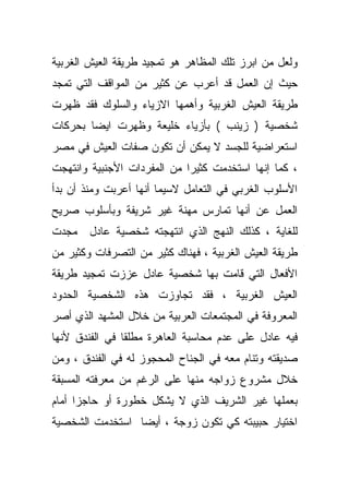 ‫ﻭﻟﻌل ﻤﻥ ﺍﺒﺭﺯ ﺘﻠﻙ ﺍﻟﻤﻅﺎﻫﺭ ﻫﻭ ﺘﻤﺠﻴﺩ ﻁﺭﻴﻘﺔ ﺍﻟﻌﻴﺵ ﺍﻟﻐﺭﺒﻴﺔ‬
‫ﺤﻴﺙ ﺇﻥ ﺍﻟﻌﻤل ﻗﺩ ﺃﻋﺭﺏ ﻋﻥ ﻜﺜﻴﺭ ﻤﻥ ﺍﻟﻤﻭﺍﻗﻑ ﺍﻟﺘﻲ ﺘﻤﺠﺩ‬
‫ﻁﺭﻴﻘﺔ ﺍﻟﻌﻴﺵ ﺍﻟﻐﺭﺒﻴﺔ ﻭﺃﻫﻤﻬﺎ ﺍﻻﺯﻴﺎﺀ ﻭﺍﻟﺴﻠﻭﻙ ﻓﻘﺩ ﻅﻬﺭﺕ‬
‫ﺸﺨﺼﻴﺔ ) ﺯﻴﻨﺏ ( ﺒﺄﺯﻴﺎﺀ ﺨﻠﻴﻌﺔ ﻭﻅﻬﺭﺕ ﺍﻴﻀﺎ ﺒﺤﺭﻜﺎﺕ‬
       ‫ﹰ‬
‫ﺍﺴﺘﻌﺭﺍﻀﻴﺔ ﻟﻠﺠﺴﺩ ﻻ ﻴﻤﻜﻥ ﺃﻥ ﺘﻜﻭﻥ ﺼﻔﺎﺕ ﺍﻟﻌﻴﺵ ﻓﻲ ﻤﺼﺭ‬
‫، ﻜﻤﺎ ﺇﻨﻬﺎ ﺍﺴﺘﺨﺩﻤﺕ ﻜﺜﻴﺭﺍ ﻤﻥ ﺍﻟﻤﻔﺭﺩﺍﺕ ﺍﻷﺠﻨﺒﻴﺔ ﻭﺍﻨﺘﻬﺠﺕ‬
                            ‫ﹰ‬
‫ﺍﻷﺴﻠﻭﺏ ﺍﻟﻐﺭﺒﻲ ﻓﻲ ﺍﻟﺘﻌﺎﻤل ﻻﺴﻴﻤﺎ ﺃﻨﻬﺎ ﺃﻋﺭﺒﺕ ﻭﻤﻨﺫ ﺃﻥ ﺒﺩﺃ‬
‫ﺍﻟﻌﻤل ﻋﻥ ﺃﻨﻬﺎ ﺘﻤﺎﺭﺱ ﻤﻬﻨﺔ ﻏﻴﺭ ﺸﺭﻴﻔﺔ ﻭﺒﺄﺴﻠﻭﺏ ﺼﺭﻴﺢ‬
‫ﻟﻠﻐﺎﻴﺔ ، ﻜﺫﻟﻙ ﺍﻟﻨﻬﺞ ﺍﻟﺫﻱ ﺍﻨﺘﻬﺠﺘﻪ ﺸﺨﺼﻴﺔ ﻋﺎﺩل ﻤﺠﺩﺕ‬
‫ﻁﺭﻴﻘﺔ ﺍﻟﻌﻴﺵ ﺍﻟﻐﺭﺒﻴﺔ ، ﻓﻬﻨﺎﻙ ﻜﺜﻴﺭ ﻤﻥ ﺍﻟﺘﺼﺭﻓﺎﺕ ﻭﻜﺜﻴﺭ ﻤﻥ‬
‫ﺍﻷﻓﻌﺎل ﺍﻟﺘﻲ ﻗﺎﻤﺕ ﺒﻬﺎ ﺸﺨﺼﻴﺔ ﻋﺎﺩل ﻋﺯﺯﺕ ﺘﻤﺠﻴﺩ ﻁﺭﻴﻘﺔ‬
‫ﺍﻟﻌﻴﺵ ﺍﻟﻐﺭﺒﻴﺔ ، ﻓﻘﺩ ﺘﺠﺎﻭﺯﺕ ﻫﺫﻩ ﺍﻟﺸﺨﺼﻴﺔ ﺍﻟﺤﺩﻭﺩ‬
‫ﺍﻟﻤﻌﺭﻭﻓﺔ ﻓﻲ ﺍﻟﻤﺠﺘﻤﻌﺎﺕ ﺍﻟﻌﺭﺒﻴﺔ ﻤﻥ ﺨﻼل ﺍﻟﻤﺸﻬﺩ ﺍﻟﺫﻱ ﺃﺼﺭ‬
‫ﻓﻴﻪ ﻋﺎﺩل ﻋﻠﻰ ﻋﺩﻡ ﻤﺤﺎﺴﺒﺔ ﺍﻟﻌﺎﻫﺭﺓ ﻤﻁﻠﻘﺎ ﻓﻲ ﺍﻟﻔﻨﺩﻕ ﻷﻨﻬﺎ‬
               ‫ﹰ‬
‫ﺼﺩﻴﻘﺘﻪ ﻭﺘﻨﺎﻡ ﻤﻌﻪ ﻓﻲ ﺍﻟﺠﻨﺎﺡ ﺍﻟﻤﺤﺠﻭﺯ ﻟﻪ ﻓﻲ ﺍﻟﻔﻨﺩﻕ ، ﻭﻤﻥ‬
‫ﺨﻼل ﻤﺸﺭﻭﻉ ﺯﻭﺍﺠﻪ ﻤﻨﻬﺎ ﻋﻠﻰ ﺍﻟﺭﻏﻡ ﻤﻥ ﻤﻌﺭﻓﺘﻪ ﺍﻟﻤﺴﺒﻘﺔ‬
‫ﺒﻌﻤﻠﻬﺎ ﻏﻴﺭ ﺍﻟﺸﺭﻴﻑ ﺍﻟﺫﻱ ﻻ ﻴﺸﻜل ﺨﻁﻭﺭﺓ ﺃﻭ ﺤﺎﺠﺯﺍ ﺃﻤﺎﻡ‬
     ‫ﹰ‬
‫ﺍﺨﺘﻴﺎﺭ ﺤﺒﻴﺒﺘﻪ ﻜﻲ ﺘﻜﻭﻥ ﺯﻭﺠﺔ ، ﺃﻴﻀﺎ ﺍﺴﺘﺨﺩﻤﺕ ﺍﻟﺸﺨﺼﻴﺔ‬
 