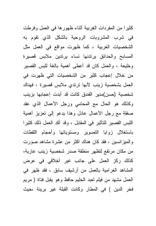 ‫ﻜﺜﻴﺭﺍ ﻤﻥ ﺍﻟﻤﻔﺭﺩﺍﺕ ﺍﻟﻐﺭﺒﻴﺔ ﺃﺜﻨﺎﺀ ﻅﻬﻭﺭﻫﺎ ﻓﻲ ﺍﻟﻌﻤل ﻭﻓﺭﻁﺕ‬
                                                ‫ﹰ‬
‫ﻓﻲ ﺸﺭﺏ ﺍﻟﻤﺸﺭﻭﺒﺎﺕ ﺍﻟﺭﻭﺤﻴﺔ ﺒﺎﻟﺸﻜل ﺍﻟﺫﻱ ﺘﻘﻭﻡ ﺒﻪ‬
‫ﺍﻟﺸﺨﺼﻴﺎﺕ ﺍﻟﻐﺭﺒﻴﺔ ، ﻜﻤﺎ ﻅﻬﺭﺕ ﻤﻭﺍﻗﻊ ﻓﻲ ﺍﻟﻌﻤل ﻤﺜل‬
‫ﺍﻟﻤﺴﺎﺒﺢ ﻭﺍﻟﺤﺩﺍﺌﻕ ﻴﺭﺘﺩﻨﻬﺎ ﻨﺴﺎﺀ ﻴﺭﺘﺩﻴﻥ ﻤﻼﺒﺱ ﻗﺼﻴﺭﺓ‬
‫ﻭﺨﻠﻴﻌﺔ ، ﻭﺍﻟﻌﻤل ﻜﺎﻥ ﻗﺩ ﺃﻋﻁﻰ ﺃﻫﻤﻴﺔ ﺒﺎﻟﻐﺔ ﻟﻠﺒﺱ ﺍﻟﻘﺼﻴﺭ‬
‫ﻤﻥ ﺨﻼل ﺇﻋﺠﺎﺏ ﻜﺜﻴﺭ ﻤﻥ ﺍﻟﺸﺨﺼﻴﺎﺕ ﺍﻟﺘﻲ ﻅﻬﺭﺕ ﻓﻲ‬
‫ﺍﻟﻌﻤل ﺒﺸﺨﺼﻴﺔ ﺯﻴﻨﺏ ﻷﻨﻬﺎ ﺘﺭﺘﺩﻱ ﻤﻼﺒﺱ ﻗﺼﻴﺭﺓ ، ﻓﻬﻨﺎﻙ‬
‫ﺸﺨﺼﻴﺔ )ﺤﺴﻥ(ﻤﺩﻴﺭ ﺍﻟﻔﻨﺩﻕ ﻜﺎﻨﺕ ﻗﺩ ﺃﺒﺩﺕ ﺇﻋﺠﺎﺒﻬﺎ ﺒﺯﻴﻨﺏ‬
‫ﻭﻜﺫﻟﻙ ﻫﻭ ﺍﻟﺤﺎل ﻤﻊ ﺍﻟﻤﺤﺎﻤﻲ ﻭﺭﺠل ﺍﻷﻋﻤﺎل ﺍﻟﺫﻱ ﻋﻘﺩ‬
‫ﺼﻔﻘﺔ ﻤﻊ ﺭﺠل ﺍﻷﻋﻤﺎل ﻋﺎﺩل ﻭﻫﺫﺍ ﻴﺩﻋﻭ ﺇﻟﻰ ﺘﻌﺯﻴﺯ ﺃﻫﻤﻴﺔ‬
‫ﺍﻟﻠﺒﺱ ﺍﻟﻘﺼﻴﺭ ﻟﻠﺘﺄﺜﻴﺭ ﻓﻲ ﺍﻟﻤﻘﺎﺒل ، ﻭﻗﺩ ﺃﻜﺩ ﺍﻟﻌﻤل ﺫﻟﻙ ﻜﺜﻴﺭﺍ‬
‫ﺒﺎﺴﺘﻐﻼل ﺯﻭﺍﻴﺎ ﺍﻟﺘﺼﻭﻴﺭ ﻭﻤﺴﺘﻭﻴﺎﺘﻬﺎ ﻭﺃﺤﺠﺎﻡ ﺍﻟﻠﻘﻁﺎﺕ‬
‫ﻭﺍﻟﻤﻴﺯﺍﻨﺴﻴﻥ ، ﻓﻘﺩ ﻜﺎﻥ ﻫﻨﺎﻙ ﺍﻜﺜﺭ ﻤﻥ ﻋﺸﺭﺓ ﻤﺸﺎﻫﺩ ﺼﻭﺭﺕ‬
‫ﻤﻥ ﻤﻜﺎﻥ ﻤﺭﺘﻔﻊ ﻟﺘﻅﻬﺭ ﻤﻨﻁﻘﺔ ﺼﺩﺭ ﺸﺨﺼﻴﺔ ﺯﻴﻨﺏ ﻋﺎﺭﻴﺔ،‬
‫ﻜﺫﻟﻙ ﺭﻜﺯ ﺍﻟﻌﻤل ﻋﻠﻰ ﺠﺎﻨﺏ ﻏﻴﺭ ﺃﺨﻼﻗﻲ ﻓﻲ ﻋﺭﺽ‬
‫ﺍﻟﻤﺸﺎﻫﺩ ﺍﻟﻐﺭﺍﻤﻴﺔ ﺒﺎﻟﻌﻤل ﻤﻥ ﺃﺭﺸﻴﻑ ﺴﺎﺒﻕ ، ﻓﻘﺩ ﻅﻬﺭ ﻓﻲ‬
‫ﺍﻟﻌﻤل ﻤﺸﻬﺩ ﻤﻥ ﻓﻴﻠﻡ ﻟﻌﺒﺩ ﺍﻟﺤﻠﻴﻡ ﺤﺎﻓﻅ ﻭﻫﻭ ﻴﻘﺒل ﻓﺘﺎﺓ ) ﻤﺭﻴﻡ‬
‫ﻓﺨﺭ ﺍﻟﺩﻴﻥ ( ﻓﻲ ﺍﻟﻤﻁﺎﺭ ﻭﻜﺎﻨﺕ ﺍﻟﻘﺒﻠﺔ ﻏﻴﺭ ﺒﺭﻴﺌﺔ ،ﺤﻴﺙ‬
 