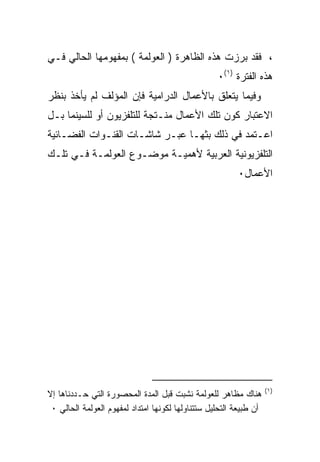 ‫، ﻓﻘﺩ ﺒﺭﺯﺕ ﻫﺫﻩ ﺍﻟﻅﺎﻫﺭﺓ ) ﺍﻟﻌﻭﻟﻤﺔ ( ﺒﻤﻔﻬﻭﻤﻬﺎ ﺍﻟﺤﺎﻟﻲ ﻓـﻲ‬
                                                   ‫ﻫﺫﻩ ﺍﻟﻔﺘﺭﺓ )١(٠‬
‫ﻭﻓﻴﻤﺎ ﻴﺘﻌﻠﻕ ﺒﺎﻷﻋﻤﺎل ﺍﻟﺩﺭﺍﻤﻴﺔ ﻓﺈﻥ ﺍﻟﻤﺅﻟﻑ ﻟﻡ ﻴﺄﺨﺫ ﺒﻨﻅﺭ‬
‫ﺍﻻﻋﺘﺒﺎﺭ ﻜﻭﻥ ﺘﻠﻙ ﺍﻷﻋﻤﺎل ﻤﻨـﺘﺠﺔ ﻟﻠﺘﻠﻔﺯﻴﻭﻥ ﺃﻭ ﻟﻠﺴﻴﻨﻤﺎ ﺒـل‬
‫ﺍﻋـﺘﻤﺩ ﻓﻲ ﺫﻟﻙ ﺒﺜﻬـﺎ ﻋﺒـﺭ ﺸﺎﺸـﺎﺕ ﺍﻟﻘﻨـﻭﺍﺕ ﺍﻟﻔﻀـﺎﺌﻴﺔ‬
‫ﺍﻟﺘﻠﻔﺯﻴﻭﻨﻴﺔ ﺍﻟﻌﺭﺒﻴﺔ ﻷﻫﻤﻴـﺔ ﻤﻭﻀـﻭﻉ ﺍﻟﻌﻭﻟﻤـﺔ ﻓـﻲ ﺘﻠـﻙ‬
                                                         ‫ﺍﻷﻋﻤﺎل٠‬




                                                                    ‫)١(‬
‫ﻫﻨﺎﻙ ﻤﻅﺎﻫﺭ ﻟﻠﻌﻭﻟﻤﺔ ﻨﺸﺒﺕ ﻗﺒل ﺍﻟﻤﺩﺓ ﺍﻟﻤﺤﺼﻭﺭﺓ ﺍﻟﺘﻲ ﺤـﺩﺩﻨﺎﻫﺎ ﺇﻻ‬
 ‫ﺃﻥ ﻁﺒﻴﻌﺔ ﺍﻟﺘﺤﻠﻴل ﺴﺘﺘﻨﺎﻭﻟﻬﺎ ﻟﻜﻭﻨﻬﺎ ﺍﻤﺘﺩﺍﺩ ﻟﻤﻔﻬﻭﻡ ﺍﻟﻌﻭﻟﻤﺔ ﺍﻟﺤﺎﻟﻲ ٠‬
 