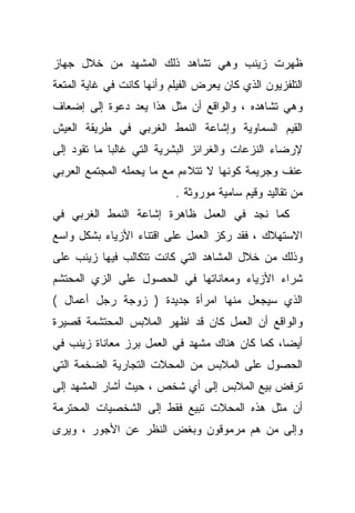 ‫ﻅﻬﺭﺕ ﺯﻴﻨﺏ ﻭﻫﻲ ﺘﺸﺎﻫﺩ ﺫﻟﻙ ﺍﻟﻤﺸﻬﺩ ﻤﻥ ﺨﻼل ﺠﻬﺎﺯ‬
‫ﺍﻟﺘﻠﻔﺯﻴﻭﻥ ﺍﻟﺫﻱ ﻜﺎﻥ ﻴﻌﺭﺽ ﺍﻟﻔﻴﻠﻡ ﻭﺃﻨﻬﺎ ﻜﺎﻨﺕ ﻓﻲ ﻏﺎﻴﺔ ﺍﻟﻤﺘﻌﺔ‬
‫ﻭﻫﻲ ﺘﺸﺎﻫﺩﻩ ، ﻭﺍﻟﻭﺍﻗﻊ ﺃﻥ ﻤﺜل ﻫﺫﺍ ﻴﻌﺩ ﺩﻋﻭﺓ ﺇﻟﻰ ﺇﻀﻌﺎﻑ‬
‫ﺍﻟﻘﻴﻡ ﺍﻟﺴﻤﺎﻭﻴﺔ ﻭﺇﺸﺎﻋﺔ ﺍﻟﻨﻤﻁ ﺍﻟﻐﺭﺒﻲ ﻓﻲ ﻁﺭﻴﻘﺔ ﺍﻟﻌﻴﺵ‬
‫ﻹﺭﻀﺎﺀ ﺍﻟﻨﺯﻋﺎﺕ ﻭﺍﻟﻐﺭﺍﺌﺯ ﺍﻟﺒﺸﺭﻴﺔ ﺍﻟﺘﻲ ﻏﺎﻟﺒﺎ ﻤﺎ ﺘﻘﻭﺩ ﺇﻟﻰ‬
            ‫ﹰ‬
‫ﻋﻨﻑ ﻭﺠﺭﻴﻤﺔ ﻜﻭﻨﻬﺎ ﻻ ﺘﺘﻼﺀﻡ ﻤﻊ ﻤﺎ ﻴﺤﻤﻠﻪ ﺍﻟﻤﺠﺘﻤﻊ ﺍﻟﻌﺭﺒﻲ‬
                           ‫ﻤﻥ ﺘﻘﺎﻟﻴﺩ ﻭﻗﻴﻡ ﺴﺎﻤﻴﺔ ﻤﻭﺭﻭﺜﺔ .‬
‫ﻜﻤﺎ ﻨﺠﺩ ﻓﻲ ﺍﻟﻌﻤل ﻅﺎﻫﺭﺓ ﺇﺸﺎﻋﺔ ﺍﻟﻨﻤﻁ ﺍﻟﻐﺭﺒﻲ ﻓﻲ‬
‫ﺍﻻﺴﺘﻬﻼﻙ ، ﻓﻘﺩ ﺭﻜﺯ ﺍﻟﻌﻤل ﻋﻠﻰ ﺍﻗﺘﻨﺎﺀ ﺍﻷﺯﻴﺎﺀ ﺒﺸﻜل ﻭﺍﺴﻊ‬
‫ﻭﺫﻟﻙ ﻤﻥ ﺨﻼل ﺍﻟﻤﺸﺎﻫﺩ ﺍﻟﺘﻲ ﻜﺎﻨﺕ ﺘﺘﻜﺎﻟﺏ ﻓﻴﻬﺎ ﺯﻴﻨﺏ ﻋﻠﻰ‬
‫ﺸﺭﺍﺀ ﺍﻷﺯﻴﺎﺀ ﻭﻤﻌﺎﻨﺎﺘﻬﺎ ﻓﻲ ﺍﻟﺤﺼﻭل ﻋﻠﻰ ﺍﻟﺯﻱ ﺍﻟﻤﺤﺘﺸﻡ‬
‫ﺍﻟﺫﻱ ﺴﻴﺠﻌل ﻤﻨﻬﺎ ﺍﻤﺭﺃﺓ ﺠﺩﻴﺩﺓ ) ﺯﻭﺠﺔ ﺭﺠل ﺃﻋﻤﺎل (‬
‫ﻭﺍﻟﻭﺍﻗﻊ ﺃﻥ ﺍﻟﻌﻤل ﻜﺎﻥ ﻗﺩ ﺍﻅﻬﺭ ﺍﻟﻤﻼﺒﺱ ﺍﻟﻤﺤﺘﺸﻤﺔ ﻗﺼﻴﺭﺓ‬
‫ﺃﻴﻀﺎ، ﻜﻤﺎ ﻜﺎﻥ ﻫﻨﺎﻙ ﻤﺸﻬﺩ ﻓﻲ ﺍﻟﻌﻤل ﺒ ‪‬ﺯ ﻤﻌﺎﻨﺎﺓ ﺯﻴﻨﺏ ﻓﻲ‬
                ‫ﺭ‬
‫ﺍﻟﺤﺼﻭل ﻋﻠﻰ ﺍﻟﻤﻼﺒﺱ ﻤﻥ ﺍﻟﻤﺤﻼﺕ ﺍﻟﺘﺠﺎﺭﻴﺔ ﺍﻟﻀﺨﻤﺔ ﺍﻟﺘﻲ‬
‫ﺘﺭﻓﺽ ﺒﻴﻊ ﺍﻟﻤﻼﺒﺱ ﺇﻟﻰ ﺃﻱ ﺸﺨﺹ ، ﺤﻴﺙ ﺃﺸﺎﺭ ﺍﻟﻤﺸﻬﺩ ﺇﻟﻰ‬
‫ﺃﻥ ﻤﺜل ﻫﺫﻩ ﺍﻟﻤﺤﻼﺕ ﺘﺒﻴﻊ ﻓﻘﻁ ﺇﻟﻰ ﺍﻟﺸﺨﺼﻴﺎﺕ ﺍﻟﻤﺤﺘﺭﻤﺔ‬
‫ﻭﺇﻟﻰ ﻤﻥ ﻫﻡ ﻤﺭﻤﻭﻗﻭﻥ ﻭﺒﻐﺽ ﺍﻟﻨﻅﺭ ﻋﻥ ﺍﻷﺠﻭﺭ ، ﻭﻴﺭﻯ‬
 