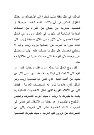 ‫ﺍﻟﻤﺅﻟﻑ ﻓﻲ ﻤﺜل ﻫﻜﺫﺍ ﻤﺸﻬﺩ ﺘﺤﻔﻴﺯﺍ ﺇﻟﻰ ﺍﻻﺴﺘﻬﻼﻙ ﻤﻥ ﺨﻼل‬
                   ‫ﹰ‬
‫ﺍﺴﺘﻔﺯﺍﺯ ﺍﻟﻤﺘﻠﻘﻲ ﻓﻲ ﺃﻥ ﻴﻜﺘﺸﻑ ﻨﻔﺴﻪ ﺸﺨﺼﺎ ﻤﺭﻤﻭﻗﺎ ﺃﻭ‬
   ‫ﹰ‬      ‫ﹰ‬
‫ﺸﺨﺼﻴﺔ ﻤﺤﺘﺭﻤﺔ ﺒﺎﻥ ﻴﺘﻤﻜﻥ ﻤﻥ ﺍﻟﺸﺭﺍﺀ ﻤﻥ ﺍﻟﻤﺤﻼﺕ‬
‫ﺍﻟﺘﺠﺎﺭﻴﺔ ﺍﻟﻤﺸﺎﺒﻬﺔ ﻟﻤﺎ ﻅﻬﺭﺕ ﻓﻲ ﺍﻟﻌﻤل ، ﻭﺒﺭﺯ ﻓﻲ ﺍﻟﻌﻤل‬
‫ﺃﻫﻤﻴﺔ ﺍﻟﺤﺼﻭل ﻋﻠﻰ ﺍﻷﺯﻴﺎﺀ ﻤﻥ ﺨﻼل ﺼﺩﻴﻘﺔ ﺯﻴﻨﺏ ﺍﻟﺘﻲ‬
‫ﻜﺎﻨﺕ ﻜﺜﻴﺭﺍ ﻤﺎ ﺘﻌﺭﺏ ﻋﻥ ﺇﻋﺠﺎﺒﻬﺎ ﺒﺄﺯﻴﺎﺀ ﺯﻴﻨﺏ ﻭﺃﻨﻬﺎ ﻻ‬
                                       ‫ﹰ‬
‫ﺘﺴﺘﻁﻴﻊ ﺍﻟﺤﺼﻭل ﻋﻠﻰ ﻤﺜل ﻤﺎ ﺤﺼﻠﺕ ﻋﻠﻴﻪ، ﻷﻨﻬﺎ ﻟﻡ ﺘﺤﺼل‬
‫ﻋﻠﻰ ﻓﺭﺼﺔ ﻤﺜل ﺍﻟﻔﺭﺼﺔ ﺍﻟﺘﻲ ﺤﺼﻠﺕ ﻋﻠﻴﻬﺎ ﻓﻲ ﻋﻼﻗﺘﻬﺎ ﻤﻊ‬
                                              ‫ﻋﺎﺩل .‬
‫ﻟﻘﺩ ﺭﻭﺝ ﺍﻟﻌﻤل ﺒﻤﺎ ﺤﻤﻠﻪ ﻤﻥ ﻤﻭﺍﻗﻑ ﻭﺃﺤﺩﺍﺙ ﻜﺜﻴﺭﺍ ﻤﻥ‬
   ‫ﹰ‬
‫ﺍﻟﻘﻴﻡ ﺍﻟﺘﻲ ﻻ ﺘﻤﺕ ﺇﻟﻰ ﻗﻴﻤﻨﺎ ﺒﺼﻠﺔ ، ﻓﻘﺩ ﺃﻋﺭﺏ ﻓﻲ ﺍﻜﺜﺭ ﻤﻥ‬
‫ﻤﺸﻬﺩ ﻋﻥ ﺃﻫﻤﻴﺔ ﺍﻟﺸﻜل ﺍﻟﺫﻱ ﺘﺘﻤﻴﺯ ﻓﻴﻪ ﺸﺨﺼﻴﺔ ﺯﻴﻨﺏ ﻭﻫﻭ‬
‫ﺍﻟﺸﻜل ﺍﻟﺫﻱ ﻋﺎﺩﺓ ﻤﺎ ﺘﺘﻤﻴﺯ ﺒﻪ ﺍﻟﺸﺨﺼﻴﺎﺕ ﺍﻟﻐﺭﺒﻴﺔ ، ﻓﻬﻨﺎﻙ‬
                                     ‫ﹰ‬
‫ﻜﺜﻴﺭ ﻤﻥ ﺍﻷﻓﻼﻡ ﺍﻟﻐﺭﺒﻴﺔ ﺘﻅﻬﺭ ﺸﻜل ﺍﻟﺸﺨﺼﻴﺎﺕ ﺍﻟﻨﺴﺎﺌﻴﺔ ﺒﻤﺎ‬
‫ﻴﺸﺎﺒﻪ ﻤﺎ ﻅﻬﺭﺕ ﺒﻪ ﺯﻴﻨﺏ ، ﺤﻴﺙ ﺃﻋﺭﺏ ﺍﻟﺘﺼﺭﻑ ﻭﺍﻟﻤﻠﺒﺱ‬
‫ﻭﺍﻟﻤﻜﻴﺎﺝ ﻭﺍﻹﻜﺴﺴﻭﺍﺭ ﻋﻥ ﺠﻤﻠﺔ ﻤﻥ ﺍﻷﺸﻜﺎل ﺍﻟﺘﻲ ﺘﻨﺘﻤﻲ ﺇﻟﻰ‬
‫ﺍﻟﻐﺭﺏ ، ﻜﺫﻟﻙ ﺸﺨﺼﻴﺔ ﻋﺎﺩل ﺍﻟﺘﻲ ﺃﻋﺭﺒﺕ ﺒﻜﺜﻴﺭ ﻤﻥ‬
‫ﺍﻟﺘﺼﺭﻓﺎﺕ ﻋﻥ ﺘﺭﻭﻴﺞ ﺍﻟﻘﻴﻡ ﺍﻟﻐﺭﺒﻴﺔ ، ﺤﻴﺙ ﻅﻬﺭﺕ ﺍﻟﺸﺨﺼﻴﺔ‬
 