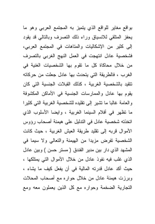 ‫ﺒﻭﺍﻗﻊ ﻤﻐﺎﻴﺭ ﻟﻠﻭﺍﻗﻊ ﺍﻟﺫﻱ ﻴﺘﻤﻴﺯ ﺒﻪ ﺍﻟﻤﺠﺘﻤﻊ ﺍﻟﻌﺭﺒﻲ ﻭﻫﻭ ﻤﺎ‬
‫ﻴﺤﻔﺯ ﺍﻟﻤﺘﻠﻘﻲ ﻟﻼﻨﺴﻴﺎﻕ ﻭﺭﺍﺀ ﺫﻟﻙ ﺍﻟﺘﺼﺭﻑ ﻭﺒﺎﻟﺘﺎﻟﻲ ﻗﺩ ﻴﻘﻭﺩ‬
‫ﺇﻟﻰ ﻜﺜﻴﺭ ﻤﻥ ﺍﻹﺸﻜﺎﻟﻴﺎﺕ ﻭﺍﻟﻤﺘﺎﻫﺎﺕ ﻓﻲ ﺍﻟﻤﺠﺘﻤﻊ ﺍﻟﻌﺭﺒﻲ،‬
‫ﻓﺸﺨﺼﻴﺔ ﻋﺎﺩل ﺍﻨﺘﻬﺠﺕ ﻓﻲ ﺍﻟﻌﻤل ﺍﻟﻨﻬﺞ ﺍﻟﻐﺭﺒﻲ ﺒﺎﻟﺘﺼﺭﻑ‬
‫ﻤﻥ ﺨﻼل ﻤﺤﺎﻜﺎﺓ ﻜل ﻤﺎ ﺘﻘﻭﻡ ﺒﻬﺎ ﺍﻟﺸﺨﺼﻴﺎﺕ ﺍﻟﻐﻨﻴﺔ ﻓﻲ‬
‫ﺍﻟﻐﺭﺏ ، ﻓﺎﻟﻁﺭﻴﻘﺔ ﺍﻟﺘﻲ ﻴﺘﺤﺩﺙ ﺒﻬﺎ ﻋﺎﺩل ﺠﻌﻠﺕ ﻤﻥ ﺤﺭﻜﺎﺘﻪ‬
‫ﺘﺘﻘﻴﺩ ﺒﺎﻟﺸﺨﺼﻴﺔ ﺍﻟﻐﺭﺒﻴﺔ ، ﻜﺫﻟﻙ ﺍﻟﻘﺒﻼﺕ ﺍﻟﺠﻨﺴﻴﺔ ﺍﻟﺘﻲ ﻜﺎﻥ‬
‫ﻴﻘﻭﻡ ﺒﻬﺎ ﻋﺎﺩل ﻭﺍﻟﻤﻤﺎﺭﺴﺎﺕ ﺍﻟﺠﻨﺴﻴﺔ ﻓﻲ ﺍﻷﻤﺎﻜﻥ ﺍﻟﻤﻜﺸﻭﻓﺔ‬
‫ﻭﺍﻟﻌﺎﻤﺔ ﻏﺎﻟﺒﺎ ﻤﺎ ﺘﺸﻴﺭ ﺇﻟﻰ ﺘﻘﻠﻴﺩﻩ ﻟﻠﺸﺨﺼﻴﺔ ﺍﻟﻐﺭﺒﻴﺔ ﺍﻟﺘﻲ ﻜﺜﻴﺭﺍ‬
‫ﹰ‬                                             ‫ﹰ‬
‫ﻤﺎ ﺘﻅﻬﺭ ﻓﻲ ﺃﻓﻼﻡ ﺍﻟﺴﻴﻨﻤﺎ ﺍﻟﻐﺭﺒﻴﺔ ، ﻭﺍﻴﻀﺎ ﺍﻷﺴﻠﻭﺏ ﺍﻟﺫﻱ‬
            ‫ﹰ‬
‫ﺍﺘﺨﺫﺘﻪ ﺸﺨﺼﻴﺔ ﻋﺎﺩل ﻓﻲ ﺍﻟﺘﺩﻟﻴل ﻋﻠﻰ ﻫﻴﻤﻨﺔ ﺃﺼﺤﺎﺏ ﺭﺅﻭﺱ‬
‫ﺍﻷﻤﻭﺍل ﻗ ‪‬ﺒﻪ ﺇﻟﻰ ﺘﻘﻠﻴﺩ ﻁﺭﻴﻘﺔ ﺍﻟﻌﻴﺵ ﺍﻟﻐﺭﺒﻴﺔ ، ﺤﻴﺙ ﻜﺎﻨﺕ‬
                                           ‫ﺭ‬
‫ﺍﻟﺸﺨﺼﻴﺔ ﺘﻔﺭﺽ ﻤﺯﻴﺩﺍ ﻤﻥ ﺍﻟﻬﻴﻤﻨﺔ ﻭﺍﻟﺘﻌﺎﻟﻲ ﻭﻻ ﺴﻴﻤﺎ ﻓﻲ‬
                               ‫ﹰ‬
‫ﺍﻟﻤﺸﻬﺩ ﺍﻟﺫﻱ ﺩﺍﺭ ﺒﻴﻥ ﻤﺩﻴﺭ ﺍﻟﻔﻨﺩﻕ ) ﻤﺴﺘﺭ ﺤﺴﻥ ( ﻭﺒﻴﻥ ﻋﺎﺩل‬
‫ﺍﻟﺫﻱ ﻏﻠﺏ ﻓﻴﻪ ﻨﻔﻭﺫ ﻋﺎﺩل ﻤﻥ ﺨﻼل ﺍﻷﻤﻭﺍل ﺍﻟﺘﻲ ﻴﻤﺘﻠﻜﻬﺎ ،‬
‫ﺤﻴﺙ ﺃﻜﺩ ﻋﺎﺩل ﻗﺩﺭﺘﻪ ﺍﻟﻤﺎﻟﻴﺔ ﻓﻲ ﺃﻥ ﻴﻔﻌل ﻜﻴﻑ ﻤﺎ ﻴﺸﺎﺀ ،‬
‫ﻭﺒﺭﺯﺕ ﻫﻴﻤﻨﺔ ﻋﺎﺩل ﻤﻥ ﺨﻼل ﺤﻭﺍﺭﻩ ﻤﻊ ﺃﺼﺤﺎﺏ ﺍﻟﻤﺤﻼﺕ‬
‫ﺍﻟﺘﺠﺎﺭﻴﺔ ﺍﻟﻀﺨﻤﺔ ﻭﺤﻭﺍﺭﻩ ﻤﻊ ﻜل ﺍﻟﺫﻴﻥ ﻴﻌﻤﻠﻭﻥ ﻤﻌﻪ ﻭﻤﻊ‬
 