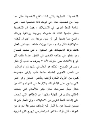 ‫ﺍﻟﺸﺨﺼﻴﺎﺕ ﺍﻟﺘﺠﺎﺭﻴﺔ ﻭﺍﻟﺘﻲ ﻜﺎﻨﺕ ﺘﺨﻨﻊ ﻟﺸﺨﺼﻴﺔ ﻋﺎﺩل ﻤﻤﺎ‬
‫ﺠﻌل ﻤﻥ ﺸﺨﺼﻴﺔ ﻋﺎﺩل ﻓﻲ ﺍﻟﻭﻗﺕ ﺫﺍﺘﻪ ﺸﺨﺼﻴﺔ ﺘﻌﻤل ﻋﻠﻰ‬
‫ﺇﺸﺎﻋﺔ ﺍﻟﻨﻤﻁ ﺍﻟﻐﺭﺒﻲ ﻓﻲ ﺍﻻﺴﺘﻬﻼﻙ ، ﺤﻴﺙ ﺇﻥ ﺍﻟﺸﺨﺼﻴﺔ‬
‫ﺒﺤﻜﻡ ﻁﺎﺒﻌﻬﺎ ﻜﺎﻨﺕ ﻗﺩ ﻅﻬﺭﺕ ﺒﺒﻬﺭﺠﺔ ﻭﺭﻓﺎﻫﻴﺔ ﻭﺭﺨﺎﺀ‬
‫ﻭﺍﻀﺢ ﻤﻤﺎ ﺩﻓﻌﻬﺎ ﺇﻟﻰ ﺃﻥ ﺘﻨﻔﻕ ﻤﺯﻴﺩﺍ ﻤﻥ ﺍﻷﻤﻭﺍل ﻟﺘﻜﻭﻥ‬
                ‫ﹰ‬
‫ﺍﺴﺘﻬﻼﻜﻴﺔ ﺒﺸﻜل ﻭﺍﺴﻊ ، ﺤﻴﺙ ﺒﺭﺯﺕ ﻤﺸﺎﻫﺩ ﻋﺩﻴﺩﺓ ﻓﻲ ﺍﻟﻌﻤل‬
‫ﻜﺎﻨﺕ ﺘﺅﻜﺩ ﺍﻻﺴﺘﻬﻼﻙ ﻏﻴﺭ ﺍﻟﻤﻌﻘﻭل ، ﻓﻔﻲ ﻤﺸﻬﺩ ﺍﻟﺼﺒﺎﺡ‬
‫ﻭﻫﻭ ﻴﻔﻁﺭ ﻓﻲ ﺠﻨﺎﺤﻪ ﺍﻟﺨﺎﺹ ﻓﻲ ﺍﻟﻔﻨﺩﻕ ﻋﻨﺩﻤﺎ ﻁﻠﺏ ﻜل‬
‫ﺃﻨﻭﺍﻉ ﺍﻷﻜﻼﺕ ﻋﻠﻰ ﻁﺎﻭﻟﺘﻪ ﻷﻨﻪ ﻻ ﻴﻌﺭﻑ ﻤﺎ ﺘﺤﺏ ﺃﻥ ﺘﺄﻜل‬
‫ﺯﻴﻨﺏ ﻓﻲ ﺍﻟﺼﺒﺎﺡ ، ﻜﺫﻟﻙ ﻫﻭ ﺍﻟﺤﺎل ﻓﻲ ﻤﺸﻬﺩ ﺸﺭﺍﺀ ﺍﻟﻤﻼﺒﺱ‬
‫ﻓﻲ ﺍﻟﻤﺤل ﺍﻟﺘﺠﺎﺭﻱ ﺍﻟﻀﺨﻡ ﻋﻨﺩﻤﺎ ﻁﻠﺏ ﺒﺘﻭﻓﻴﺭ ﻤﺠﻤﻭﻋﺔ‬
‫ﻜﺒﻴﺭﺓ ﻤﻥ ﺍﻷﺯﻴﺎﺀ ﺍﻟﻨﺎﺩﺭﺓ ﻟﺯﻴﻨﺏ ﻭﺒﺄﻏﻠﻰ ﺍﻷﺴﻌﺎﺭ ﻭﻫﻭ ﺍﻷﻤﺭ‬
‫ﺍﻟﺫﻱ ﻴﺸﺠﻊ ﻋﻠﻰ ﺍﻻﺴﺘﻬﻼﻙ ﻭﺍﻹﻓﺭﺍﻁ ﻓﻲ ﺍﻟﺸﺭﺍﺀ ﻭﺫﻟﻙ ﻤﻥ‬
‫ﺨﻼل ﺠﻌل ﺘﺼﺭﻓﺎﺕ ﻋﺎﺩل ﺘﺒﺩﻭ ﻜﺎﻷﺤﻼﻡ ﺍﻟﺘﻲ ﻴﺘﻤﻨﺎﻫﺎ‬
‫ﺍﻟﻤﺘﻠﻘﻲ ﻭﺘﻜﻭﻥ ﻓﻲ ﺍﻟﻨﻬﺎﻴﺔ ﻤﻅﻬﺭﺍ ﻤﻥ ﺍﻟﻤﻅﺎﻫﺭ ﺍﻟﺘﻲ ﺸﺠﻌﺕ‬
                     ‫ﹰ‬
‫ﻋﻠﻰ ﺇﺸﺎﻋﺔ ﺍﻟﻨﻤﻁ ﺍﻟﻐﺭﺒﻲ ﻓﻲ ﺍﻻﺴﺘﻬﻼﻙ ، ﻭﺍﻥ ﺍﻟﻌﻤل ﻜﺎﻥ ﻗﺩ‬
‫ﺘﻀﻤﻥ ﻓﻀﻼ ﻋﻥ ﻤﺎ ﺃﺸﺎﺭ ﺇﻟﻴﻪ ﺍﻟﻤﺅﻟﻑ ﻤﺠﻤﻭﻋﺔ ﺃﺨﺭﻯ ﻤﻥ‬
                                      ‫ﹰ‬
‫ﺍﻟﻤﻭﺍﻗﻑ ﺍﻟﺘﻲ ﺘﺅﻜﺩ ﻤﻅﺎﻫﺭ ﺍﻟﻌﻭﻟﻤﺔ ﻭﻫﻲ ﺘﺭﻭﻴﺞ ﺍﻟﻘﻴﻡ ﺍﻟﻐﺭﺒﻴﺔ‬
 