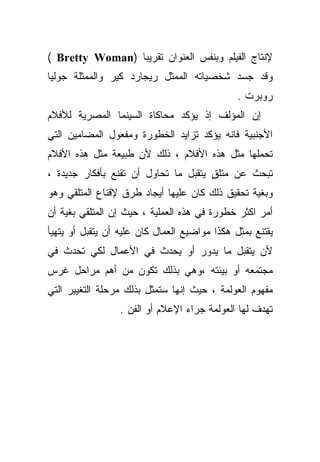 ‫ﻹﻨﺘﺎﺝ ﺍﻟﻔﻴﻠﻡ ﻭﺒﻨﻔﺱ ﺍﻟﻌﻨﻭﺍﻥ ﺘﻘﺭﻴﺒﺎ )‪( Bretty Woman‬‬
                ‫ﹰ‬
‫ﻭﻗﺩ ﺠﺴﺩ ﺸﺨﺼﻴﺎﺘﻪ ﺍﻟﻤﻤﺜل ﺭﻴﺠﺎﺭﺩ ﻜﻴﺭ ﻭﺍﻟﻤﻤﺜﻠﺔ ﺠﻭﻟﻴﺎ‬
                                               ‫ﺭﻭﺒﺭﺕ .‬
‫ﺇﻥ ﺍﻟﻤﺅﻟﻑ ﺇﺫ ﻴﺅﻜﺩ ﻤﺤﺎﻜﺎﺓ ﺍﻟﺴﻴﻨﻤﺎ ﺍﻟﻤﺼﺭﻴﺔ ﻟﻸﻓﻼﻡ‬
‫ﺍﻷﺠﻨﺒﻴﺔ ﻓﺎﻨﻪ ﻴﺅﻜﺩ ﺘﺯﺍﻴﺩ ﺍﻟﺨﻁﻭﺭﺓ ﻭﻤﻔﻌﻭل ﺍﻟﻤﻀﺎﻤﻴﻥ ﺍﻟﺘﻲ‬
‫ﺘﺤﻤﻠﻬﺎ ﻤﺜل ﻫﺫﻩ ﺍﻷﻓﻼﻡ ، ﺫﻟﻙ ﻷﻥ ﻁﺒﻴﻌﺔ ﻤﺜل ﻫﺫﻩ ﺍﻷﻓﻼﻡ‬
‫ﺘﺒﺤﺙ ﻋﻥ ﻤﺘﻠﻕ ﻴﺘﻘﺒل ﻤﺎ ﺘﺤﺎﻭل ﺃﻥ ﺘﻘﻨﻊ ﺒﺄﻓﻜﺎﺭ ﺠﺩﻴﺩﺓ ،‬
                                      ‫ٍ‬
‫ﻭﺒﻐﻴﺔ ﺘﺤﻘﻴﻕ ﺫﻟﻙ ﻜﺎﻥ ﻋﻠﻴﻬﺎ ﺃﻴﺠﺎﺩ ﻁﺭﻕ ﻹﻗﻨﺎﻉ ﺍﻟﻤﺘﻠﻘﻲ ﻭﻫﻭ‬
‫ﺃﻤﺭ ﺍﻜﺜﺭ ﺨﻁﻭﺭﺓ ﻓﻲ ﻫﺫﻩ ﺍﻟﻌﻤﻠﻴﺔ ، ﺤﻴﺙ ﺇﻥ ﺍﻟﻤﺘﻠﻘﻲ ﺒﻐﻴﺔ ﺃﻥ‬
‫ﻴﻘﺘﻨﻊ ﺒﻤﺜل ﻫﻜﺫﺍ ﻤﻭﺍﻀﻴﻊ ﺍﻟﻌﻤﺎل ﻜﺎﻥ ﻋﻠﻴﻪ ﺃﻥ ﻴﺘﻘﺒل ﺃﻭ ﻴﺘﻬﻴﺄ‬
‫ﻷﻥ ﻴﺘﻘﺒل ﻤﺎ ﻴﺩﻭﺭ ﺃﻭ ﻴﺤﺩﺙ ﻓﻲ ﺍﻷﻋﻤﺎل ﻟﻜﻲ ﺘﺤﺩﺙ ﻓﻲ‬
‫ﻤﺠﺘﻤﻌﻪ ﺃﻭ ﺒﻴﺌﺘﻪ ،ﻭﻫﻲ ﺒﺫﻟﻙ ﺘﻜﻭﻥ ﻤﻥ ﺃﻫﻡ ﻤﺭﺍﺤل ﻏﺭﺱ‬
‫ﻤﻔﻬﻭﻡ ﺍﻟﻌﻭﻟﻤﺔ ، ﺤﻴﺙ ﺇﻨﻬﺎ ﺴﺘﻤﺜل ﺒﺫﻟﻙ ﻤﺭﺤﻠﺔ ﺍﻟﺘﻐﻴﻴﺭ ﺍﻟﺘﻲ‬
                  ‫ﺘﻬﺩﻑ ﻟﻬﺎ ﺍﻟﻌﻭﻟﻤﺔ ﺠﺭﺍﺀ ﺍﻹﻋﻼﻡ ﺃﻭ ﺍﻟﻔﻥ .‬
 