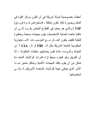 ‫ﺃﻋﻁﺕ ﺨﺼﻭﺼﻴﺔ ﻟﺩﻭﻟﺔ ﺃﻤﺭﻴﻜﺎ ﻓﻲ ﺃﻥ ﺘﻜﻭﻥ ﻤﺭﻜﺯ ﺍﻟﻘﻭﺓ ﻓﻲ‬
‫ﺍﻟﻌﺎﻟﻡ ﻭﺒﺼﻭﺭﺓ ﺘﻜﺎﺩ ﺘﻜﻭﻥ ﺸﻔﺎﻓﺔ ، ﻓﺎﺴﺘﻌﺭﺍﺽ ﻗـﻭﺓ ﻓﺭﻴـﻕ)‬
‫‪ ( VIP‬ﻭﺍﻟﺫﻱ ﻫﻭ ﻴﻌﻤل ﻓﻲ ﺍﻟﻘﻁﺎﻉ ﺍﻟﺨﺎﺹ ﻴﻘـﻭﺩ ﺇﻟـﻰ ﺃﻥ‬
‫ﻤﻜﺘﺒﺎ ﺨﺎﺼﺎ ﻟﺤﻤﺎﻴﺔ ﺍﻟﺸﺨﺼﻴﺎﺕ ﻴﻘﻭﻡ ﺒﻤﻬﻤﺎﺕ ﺼﻌﺒﺔ ﻭﺨﻁﻴﺭﺓ‬
                                        ‫ﹰ‬    ‫ﹰ‬
‫ﻟﻠﻐﺎﻴﺔ ﻓﻜﻴﻑ ﻴﻜﻭﻥ ﺍﻟﺤـﺎل ﻤـﻊ ﺍﻟﻤﺅﺴﺴـﺎﺕ ﺍﻻﺴـﺘﺨﺒﺎﺭﻴﺔ‬
‫ﺍﻟﺤﻜﻭﻤﻴﺔ ﺍﻟﺘﺎﺒﻌﺔ ﻷﻤﺭﻴﻜﺎ ﻤﺜل ﺍﻟـ ‪ FBI‬ﺃﻭ ﺍﻟـ ‪ CIA‬؟. ﺇﻥ‬
‫ﺍﻟﻤﻠﻭﻙ ﻭﺍﻟﺭﺅﺴﺎﺀ ﻋﺎﺩﺓ ﺘﻘﻭﻡ ﺒﺤﻤﺎﻴﺘﻬﻡ ﺴﻠﻁﺎﺕ ﺍﻟﺤﻜﻭﻤﺔ ، ﺇﻻ‬
                                 ‫ﹰ‬
‫ﺃﻥ ﺍﻟﻔﺭﻴﻕ ﻭﻫﻭ ﻜﺠﺯﺀ ﺒﺴﻴﻁ ﺇﺯﺍﺀ ﻗﺩﺭﺍﺕ ﺍﻟﻭﻻﻴﺎﺕ ﺍﻟﻤﺘﺤـﺩﺓ‬
‫ﺘﻤﻜﻥ ﻤﻥ ﺃﻥ ﻴﻘﻭﻡ ﺒﺘﻠﻙ ﺍﻟﻤﻬﻤﺎﺕ ﺍﻷﻤﻨﻴﺔ ﻭﺒﺸﻜل ﻤﺘﻤﻴﺯ ﺠـﺩﺍ‬
‫ﺍﻷﻤﺭ ﺍﻟﺫﻱ ﻴﻌﻁﻲ ﻫﻴﺒﺔ ﻟﻠﻭﻻﻴﺎﺕ ﺍﻟﻤﺘﺤﺩﺓ ﺍﻷﻤﺭﻴﻜﻴـﺔ ﻭﺇﻟـﻰ‬
                                           ‫ﺸﺨﺼﻴﺎﺘﻬﺎ.‬
 