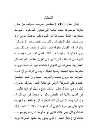 ‫ﺍﻟﺘﺤﻠﻴل‬
‫ﺍﻤﺘﺎﺯ ﻋﻤل ) ‪ ( VIP‬ﺒﻤﻅﺎﻫﺭ ﺼﺭﻴﺤﺔ ﻟﻠﻌﻭﻟﻤﺔ ﻤﻥ ﺨﻼل‬
‫ﺘﻨﺎﻭﻟﻪ ﻤﻭﻀﻭﻋﺎ ﺍﺴﺘﻨﺩ ﺃﺴﺎﺴﻪ ﺇﻟﻰ ﺘﺠﺎﻭﺯ ﺍﻟﺤـﺩﻭﺩ ، ﺤﻴـﺙ‬
                                     ‫ﹰ‬
‫ﻴﺴﺘﻌﺭﺽ ﺍﻟﻌﻤل ﻤﺠﻤﻭﻋﺔ ﻤﻥ ﺍﻟﻨﺴﺎﺀ ﻴﻘﻤﻥ ﺒﺄﻋﻤﺎل ﻫـﻲ ﺍﻭﻻ‬
‫ﹰ‬
‫ﻤﻥ ﺼﻠﺏ ﻋﻤل ﺍﻟﺤﻜﻭﻤﺎﺕ ﻭﺜﺎﻨﻴﺎ ﻤﻥ ﺍﺨﺘﺼـﺎﺹ ﺍﻟﺭﺠـﺎل ،‬
                     ‫ﹰ‬
‫ﻭﺇﺒﺭﺍﺯ ﻗﻭﺓ ﺍﻟﻔﺭﻴﻕ ﻭﺘﻔﻭﻗﻪ ﺘﻌﺒﺭ ﺒﺸﻜل ﺃﻭ ﺒﺂﺨﺭ ﻋﻥ ﺘﻘﻠـﻴﺹ‬
‫ﺩﻭﺭ ﺍﻟﺤﻜﻭﻤﺎﺕ ﻭﺘﻬﻤﻴﺸﻪ ، ﻜﺫﻟﻙ ﺍﻟﻌﻤل ﺘﻀـﻤﻥ ﻤﺠﻤﻭﻋـﺔ‬
‫ﻜﺒﻴﺭﺓ ﻤﻥ ﺍﻟﻤﻭﺍﻗﻑ ﺍﻟﺘﻲ ﺘﺸﻴﺭ ﺇﻟﻰ ﺘﻌﺯﻴﺯ ﻤﻅﺎﻫﺭ ﺍﻟﻌﻭﻟﻤﺔ ﻻﻥ‬
‫ﺍﻟﻌﻤل ﻴﺒﺩﺃ ﺒﻤﻌﺭﻜﺔ ﻓﻲ ﺍﻟﺸﻭﺍﺭﻉ ﺘﺴﺘﺨﺩﻡ ﻓﻴﻬﺎ ﺃﺴـﻠﺤﺔ ﻨﺎﺭﻴـﺔ‬
‫ﻤﺘﻨﻭﻋﺔ ﻤﻨﻬﺎ ﺍﻟﺨﻔﻴﻔﺔ ﻭﻤﻨﻬﺎ ﺍﻟﺜﻘﻴﻠﺔ ، ﻭﻓـﻲ ﺍﻟﻭﺍﻗـﻊ ﺃﻥ ﻫـﺫﺍ‬
‫ﺍﻟﻤﻭﻗﻑ ﺇﻨﻤﺎ ﻴﺭﻭﺝ ﻟﻠﻌﻨﻑ ﻭﺍﻟﺠﺭﻴﻤﺔ ﺴﻴﻤﺎ ﻭﺍﻥ ﺍﻟﻌﻤل ﻴﺘﻀﻤﻥ‬
‫ﻋﻼﻭﺓ ﻋﻠﻰ ﺍﻟﻤﻌﺭﻜﺔ ﺍﻷﻭﻟﻰ ﻓﻲ ﺒﺩﺍﻴﺔ ﺍﻟﻌﻤل ﻤﻌﺎﺭﻙ ﺃﺨـﺭﻯ‬
‫ﻜﺜﻴﺭﺓ ﻭﻫﻲ ﻤﻌﺎﺭﻙ ﺘﻅﻬﺭ ﺒﺸﻜل ﻤﻤﺘﻊ ﻭﺴﻬل ﺃﻱ ﺃﻨﻬﺎ ﺘﻅﻬـﺭ‬
‫ﻓﻲ ﺍﻟﻌﻤل ﻭﻜﺄﻨﻬﺎ ﺃﻤﺭ ﻁﺒﻴﻌﻲ ﻴﻤﻜﻥ ﺃﻥ ﻴﺤﺩﺙ ﻓﻲ ﺃﻱ ﻤﻜـﺎﻥ‬
‫ﻭﺯﻤﺎﻥ، ﻭﻓﻀﻼ ﻋﻥ ﺃﻥ ﺘﻠﻙ ﺍﻟﻤﻌﺎﺭﻙ ﺘﺭﻭﺝ ﻟﻠﻌﻨﻑ ﻭﺍﻟﺠﺭﻴﻤﺔ‬
                                      ‫ﹰ‬
‫ﻓﺈﻨﻬﺎ ﺘﻘﻠل ﻤﻥ ﻫﻴﺒﺔ ﺍﻟﻘﺎﻨﻭﻥ ﺃﻭ ﺍﻟﺤﻜﻭﻤﺎﺕ ، ﻓﺘﻠـﻙ ﺍﻟﻤﻌـﺎﺭﻙ‬
‫ﺘﺤﺩﺙ ﻭﻜﺄﻥ ﻟﻴﺱ ﻫﻨﺎﻙ ﻗﺎﻨﻭﻥ ﺃﻭ ﺤﻜﻭﻤﺔ ﺘـﺭﺩﻉ ﻭﻗﻭﻋﻬـﺎ ،‬
‫ﻜﺫﻟﻙ ﺇﻥ ) ﺘﺎﻴﺘل ﺍﻟﻌﻤل ( ﺍﻟﺫﻱ ﻴﻅﻬﺭ ﺒﻌﺩ ﻤﺸﻬﺩ ﺍﻟﻤﻌﺭﻜﺔ ﻴﺅﻜﺩ‬
 