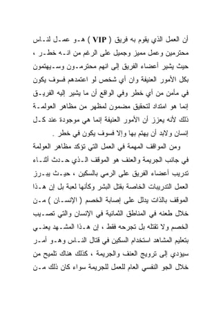 ‫ﺃﻥ ﺍﻟﻌﻤل ﺍﻟﺫﻱ ﻴﻘﻭﻡ ﺒﻪ ﻓﺭﻴﻕ ) ‪ ( VIP‬ﻫـﻭ ﻋﻤـل ﻟﻨـﺎﺱ‬
‫ﻤﺤﺘﺭﻤﻴﻥ ﻭﻋﻤل ﻤﻤﻴﺯ ﻭﺠﻤﻴل ﻋﻠﻰ ﺍﻟﺭﻏﻡ ﻤﻥ ﺍﻨـﻪ ﺨﻁـﺭ ،‬
‫ﺤﻴﺙ ﻴﺸﻴﺭ ﺃﻋﻀﺎﺀ ﺍﻟﻔﺭﻴﻕ ﺇﻟﻰ ﺍﻨﻬﻡ ﻤﺤﺘﺭﻤـﻭﻥ ﻭﺴـﻴﻬﺘﻤﻭﻥ‬
‫ﺒﻜل ﺍﻷﻤﻭﺭ ﺍﻟﻌﻨﻴﻔﺔ ﻭﺍﻥ ﺃﻱ ﺸﺨﺹ ﻟﻭ ﺍﻋﺘﻤﺩﻫﻡ ﻓﺴﻭﻑ ﻴﻜﻭﻥ‬
‫ﻓﻲ ﻤﺄﻤﻥ ﻤﻥ ﺃﻱ ﺨﻁﺭ ﻭﻓﻲ ﺍﻟﻭﺍﻗﻊ ﺃﻥ ﻤﺎ ﻴﺸﻴﺭ ﺇﻟﻴﻪ ﺍﻟﻔﺭﻴـﻕ‬
‫ﺇﻨﻤﺎ ﻫﻭ ﺍﻤﺘﺩﺍﺩ ﻟﺘﺤﻘﻴﻕ ﻤﻀﻤﻭﻥ ﻟﻤﻅﻬﺭ ﻤﻥ ﻤﻅﺎﻫﺭ ﺍﻟﻌﻭﻟﻤـﺔ‬
‫ﺫﻟﻙ ﻷﻨﻪ ﻴﻌﺯﺯ ﺃﻥ ﺍﻷﻤﻭﺭ ﺍﻟﻌﻨﻴﻔﺔ ﺇﻨﻤﺎ ﻫﻲ ﻤﻭﺠﻭﺩﺓ ﻋﻨﺩ ﻜـل‬
      ‫ﺇﻨﺴﺎﻥ ﻭﻻﺒﺩ ﺃﻥ ﻴﻬﺘﻡ ﺒﻬﺎ ﻭﺇﻻ ﻓﺴﻭﻑ ﻴﻜﻭﻥ ﻓﻲ ﺨﻁﺭ .‬
‫ﻭﻤﻥ ﺍﻟﻤﻭﺍﻗﻑ ﺍﻟﻤﻬﻤﺔ ﻓﻲ ﺍﻟﻌﻤل ﺍﻟﺘﻲ ﺘﺅﻜﺩ ﻤﻅﺎﻫﺭ ﺍﻟﻌﻭﻟﻤﺔ‬
‫ﻓﻲ ﺠﺎﻨﺏ ﺍﻟﺠﺭﻴﻤﺔ ﻭﺍﻟﻌﻨﻑ ﻫﻭ ﺍﻟﻤﻭﻗﻑ ﺍﻟـﺫﻱ ﺤـﺩﺙ ﺃﺜﻨـﺎﺀ‬
‫ﺘﺩﺭﻴﺏ ﺃﻋﻀﺎﺀ ﺍﻟﻔﺭﻴﻕ ﻋﻠﻰ ﺍﻟﺭﻤﻲ ﺒﺎﻟﺴﻜﻴﻥ ، ﺤﻴـﺙ ﻴﺒـﺭﺯ‬
‫ﺍﻟﻌﻤل ﺍﻟﺘﺩﺭﻴﺒﺎﺕ ﺍﻟﺨﺎﺼﺔ ﺒﻘﺘل ﺍﻟﺒﺸﺭ ﻭﻜﺄﻨﻬﺎ ﻟﻌﺒﺔ ﺒل ﺇﻥ ﻫـﺫﺍ‬
‫ﺍﻟﻤﻭﻗﻑ ﺒﺎﻟﺫﺍﺕ ﻴﺩﻟل ﻋﻠﻰ ﺇﺼﺎﺒﺔ ﺍﻟﺨﺼﻡ ) ﺍﻹﻨﺴـﺎﻥ ( ﻤـﻥ‬
‫ﺨﻼل ﻁﻌﻨﻪ ﻓﻲ ﺍﻟﻤﻨﺎﻁﻕ ﺍﻟﺜﻤﺎﻨﻴﺔ ﻓﻲ ﺍﻹﻨﺴﺎﻥ ﻭﺍﻟﺘﻲ ﺘﺼـﻴﺏ‬
‫ﺍﻟﺨﺼﻡ ﻭﻻ ﺘﻘﺘﻠﻪ ﺒل ﺘﺠﺭﺤﻪ ﻓﻘﻁ ، ﺇﻥ ﻫـﺫﺍ ﺍﻟﻤﺸـﻬﺩ ﻴﻌﻨـﻲ‬
‫ﺒﺘﻌﻠﻴﻡ ﺍﻟﻤﺸﺎﻫﺩ ﺍﺴﺘﺨﺩﺍﻡ ﺍﻟﺴﻜﻴﻥ ﻓﻲ ﻗﺘﺎل ﺍﻟﻨـﺎﺱ ﻭﻫـﻭ ﺃﻤـﺭ‬
‫ﺴﻴﺅﺩﻱ ﺇﻟﻰ ﺘﺭﻭﻴﺞ ﺍﻟﻌﻨﻑ ﻭﺍﻟﺠﺭﻴﻤﺔ ، ﻜﺫﻟﻙ ﻫﻨﺎﻙ ﺘﻠﻤﻴﺢ ﻤﻥ‬
‫ﺨﻼل ﺍﻟﺠﻭ ﺍﻟﻨﻔﺴﻲ ﺍﻟﻌﺎﻡ ﻟﻠﻌﻤل ﻟﻠﺠﺭﻴﻤﺔ ﺴﻭﺍﺀ ﻜﺎﻥ ﺫﻟﻙ ﻤـﻥ‬
 