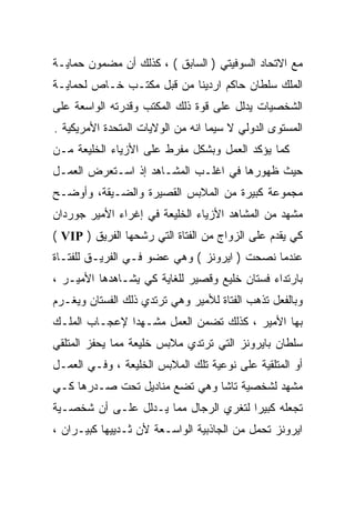 ‫ﻤﻊ ﺍﻻﺘﺤﺎﺩ ﺍﻟﺴﻭﻓﻴﺘﻲ ) ﺍﻟﺴﺎﺒﻕ ( ، ﻜﺫﻟﻙ ﺃﻥ ﻤﻀﻤﻭﻥ ﺤﻤﺎﻴـﺔ‬
‫ﺍﻟﻤﻠﻙ ﺴﻠﻁﺎﻥ ﺤﺎﻜﻡ ﺍﺭﺩﻴﻨﺎ ﻤﻥ ﻗﺒل ﻤﻜﺘـﺏ ﺨـﺎﺹ ﻟﺤﻤﺎﻴـﺔ‬
‫ﺍﻟﺸﺨﺼﻴﺎﺕ ﻴﺩﻟل ﻋﻠﻰ ﻗﻭﺓ ﺫﻟﻙ ﺍﻟﻤﻜﺘﺏ ﻭﻗﺩﺭﺘﻪ ﺍﻟﻭﺍﺴﻌﺔ ﻋﻠﻰ‬
‫ﺍﻟﻤﺴﺘﻭﻯ ﺍﻟﺩﻭﻟﻲ ﻻ ﺴﻴﻤﺎ ﺍﻨﻪ ﻤﻥ ﺍﻟﻭﻻﻴﺎﺕ ﺍﻟﻤﺘﺤﺩﺓ ﺍﻷﻤﺭﻴﻜﻴﺔ .‬
‫ﻜﻤﺎ ﻴﺅﻜﺩ ﺍﻟﻌﻤل ﻭﺒﺸﻜل ﻤﻔﺭﻁ ﻋﻠﻰ ﺍﻷﺯﻴﺎﺀ ﺍﻟﺨﻠﻴﻌﺔ ﻤـﻥ‬
‫ﺤﻴﺙ ﻅﻬﻭﺭﻫﺎ ﻓﻲ ﺍﻏﻠـﺏ ﺍﻟﻤﺸـﺎﻫﺩ ﺇﺫ ﺍﺴـﺘﻌﺭﺽ ﺍﻟﻌﻤـل‬
‫ﻤﺠﻤﻭﻋﺔ ﻜﺒﻴﺭﺓ ﻤﻥ ﺍﻟﻤﻼﺒﺱ ﺍﻟﻘﺼﻴﺭﺓ ﻭﺍﻟﻀـﻴﻘﺔ، ﻭﺃﻭﻀـﺢ‬
‫ﻤﺸﻬﺩ ﻤﻥ ﺍﻟﻤﺸﺎﻫﺩ ﺍﻷﺯﻴﺎﺀ ﺍﻟﺨﻠﻴﻌﺔ ﻓﻲ ﺇﻏﺭﺍﺀ ﺍﻷﻤﻴﺭ ﺠﻭﺭﺩﺍﻥ‬
‫ﻜﻲ ﻴ ﹼﺩﻡ ﻋﻠﻰ ﺍﻟﺯﻭﺍﺝ ﻤﻥ ﺍﻟﻔﺘﺎﺓ ﺍﻟﺘﻲ ﺭﺸﺤﻬﺎ ﺍﻟﻔﺭﻴﻕ ) ‪( VIP‬‬
                                                 ‫ﻘ‬
‫ﻋﻨﺩﻤﺎ ﻨﺼﺤﺕ ) ﺍﻴﺭﻭﻨﺯ ( ﻭﻫﻲ ﻋﻀﻭ ﻓـﻲ ﺍﻟﻔﺭﻴـﻕ ﻟﻠﻔﺘـﺎﺓ‬
‫ﺒﺎﺭﺘﺩﺍﺀ ﻓﺴﺘﺎﻥ ﺨﻠﻴﻊ ﻭﻗﺼﻴﺭ ﻟﻠﻐﺎﻴﺔ ﻜﻲ ﻴﺸـﺎﻫﺩﻫﺎ ﺍﻷﻤﻴـﺭ ،‬
‫ﻭﺒﺎﻟﻔﻌل ﺘﺫﻫﺏ ﺍﻟﻔﺘﺎﺓ ﻟﻸﻤﻴﺭ ﻭﻫﻲ ﺘﺭﺘﺩﻱ ﺫﻟﻙ ﺍﻟﻔﺴﺘﺎﻥ ﻭﻴﻐـﺭﻡ‬
‫ﺒﻬﺎ ﺍﻷﻤﻴﺭ ، ﻜﺫﻟﻙ ﺘﻀﻤﻥ ﺍﻟﻌﻤل ﻤﺸـﻬﺩﺍ ﻹﻋﺠـﺎﺏ ﺍﻟﻤﻠـﻙ‬
              ‫ﹰ‬
‫ﺴﻠﻁﺎﻥ ﺒﺎﻴﺭﻭﻨﺯ ﺍﻟﺘﻲ ﺘﺭﺘﺩﻱ ﻤﻼﺒﺱ ﺨﻠﻴﻌﺔ ﻤﻤﺎ ﻴﺤﻔﺯ ﺍﻟﻤﺘﻠﻘﻲ‬
‫ﺃﻭ ﺍﻟﻤﺘﻠﻘﻴﺔ ﻋﻠﻰ ﻨﻭﻋﻴﺔ ﺘﻠﻙ ﺍﻟﻤﻼﺒﺱ ﺍﻟﺨﻠﻴﻌﺔ ، ﻭﻓـﻲ ﺍﻟﻌﻤـل‬
‫ﻤﺸﻬﺩ ﻟﺸﺨﺼﻴﺔ ﺘﺎﺸﺎ ﻭﻫﻲ ﺘﻀﻊ ﻤﻨﺎﺩﻴل ﺘﺤﺕ ﺼـﺩﺭﻫﺎ ﻜـﻲ‬
‫ﺘﺠﻌﻠﻪ ﻜﺒﻴﺭﺍ ﻟﺘﻐﺭﻱ ﺍﻟﺭﺠﺎل ﻤﻤﺎ ﻴـﺩﻟل ﻋﻠـﻰ ﺃﻥ ﺸﺨﺼـﻴﺔ‬
                                      ‫ﹰ‬
‫ﺍﻴﺭﻭﻨﺯ ﺘﺤﻤل ﻤﻥ ﺍﻟﺠﺎﺫﺒﻴﺔ ﺍﻟﻭﺍﺴـﻌﺔ ﻷﻥ ﺜـﺩﻴﻴﻬﺎ ﻜﺒﻴـﺭﺍﻥ ،‬
 