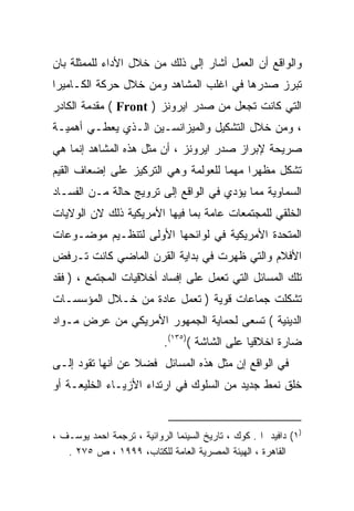 ‫ﻭﺍﻟﻭﺍﻗﻊ ﺃﻥ ﺍﻟﻌﻤل ﺃﺸﺎﺭ ﺇﻟﻰ ﺫﻟﻙ ﻤﻥ ﺨﻼل ﺍﻷﺩﺍﺀ ﻟﻠﻤﻤﺜﻠﺔ ﺒﺎﻥ‬
‫ﺘﺒﺭﺯ ﺼﺩﺭﻫﺎ ﻓﻲ ﺍﻏﻠﺏ ﺍﻟﻤﺸﺎﻫﺩ ﻭﻤﻥ ﺨﻼل ﺤﺭﻜﺔ ﺍﻟﻜـﺎﻤﻴﺭﺍ‬
‫ﺍﻟﺘﻲ ﻜﺎﻨﺕ ﺘﺠﻌل ﻤﻥ ﺼﺩﺭ ﺍﻴﺭﻭﻨﺯ ) ‪ ( Front‬ﻤﻘﺩﻤﺔ ﺍﻟﻜﺎﺩﺭ‬
‫، ﻭﻤﻥ ﺨﻼل ﺍﻟﺘﺸﻜﻴل ﻭﺍﻟﻤﻴﺯﺍﻨﺴـﻴﻥ ﺍﻟـﺫﻱ ﻴﻌﻁـﻲ ﺃﻫﻤﻴـﺔ‬
‫ﺼﺭﻴﺤﺔ ﻹﺒﺭﺍﺯ ﺼﺩﺭ ﺍﻴﺭﻭﻨﺯ ، ﺃﻥ ﻤﺜل ﻫﺫﻩ ﺍﻟﻤﺸﺎﻫﺩ ﺇﻨﻤﺎ ﻫﻲ‬
‫ﺘﺸﻜل ﻤﻅﻬﺭﺍ ﻤﻬﻤﺎ ﻟﻠﻌﻭﻟﻤﺔ ﻭﻫﻲ ﺍﻟﺘﺭﻜﻴﺯ ﻋﻠﻰ ﺇﻀﻌﺎﻑ ﺍﻟﻘﻴﻡ‬
                                    ‫ﹰ‬    ‫ﹰ‬
‫ﺍﻟﺴﻤﺎﻭﻴﺔ ﻤﻤﺎ ﻴﺅﺩﻱ ﻓﻲ ﺍﻟﻭﺍﻗﻊ ﺇﻟﻰ ﺘﺭﻭﻴﺞ ﺤﺎﻟﺔ ﻤـﻥ ﺍﻟﻔﺴـﺎﺩ‬
‫ﺍﻟﺨﻠﻘﻲ ﻟﻠﻤﺠﺘﻤﻌﺎﺕ ﻋﺎﻤﺔ ﺒﻤﺎ ﻓﻴﻬﺎ ﺍﻷﻤﺭﻴﻜﻴﺔ ﺫﻟﻙ ﻻﻥ ﺍﻟﻭﻻﻴﺎﺕ‬
                                 ‫ﹰ‬
‫ﺍﻟﻤﺘﺤﺩﺓ ﺍﻷﻤﺭﻴﻜﻴﺔ ﻓﻲ ﻟﻭﺍﺌﺤﻬﺎ ﺍﻷﻭﻟﻰ ﻟﺘﻨﻅـﻴﻡ ﻤﻭﻀـﻭﻋﺎﺕ‬
‫ﺍﻷﻓﻼﻡ ﻭﺍﻟﺘﻲ ﻅﻬﺭﺕ ﻓﻲ ﺒﺩﺍﻴﺔ ﺍﻟﻘﺭﻥ ﺍﻟﻤﺎﻀﻲ ﻜﺎﻨﺕ ﺘـﺭﻓﺽ‬
‫ﺘﻠﻙ ﺍﻟﻤﺴﺎﺌل ﺍﻟﺘﻲ ﺘﻌﻤل ﻋﻠﻰ ﺇﻓﺴﺎﺩ ﺃﺨﻼﻗﻴﺎﺕ ﺍﻟﻤﺠﺘﻤﻊ ، ) ﻓﻘﺩ‬
‫ﺘﺸﻜﻠﺕ ﺠﻤﺎﻋﺎﺕ ﻗﻭﻴﺔ ) ﺘﻌﻤل ﻋﺎﺩﺓ ﻤﻥ ﺨـﻼل ﺍﻟﻤﺅﺴﺴـﺎﺕ‬
                  ‫ﹰ‬
‫ﺍﻟﺩﻴﻨﻴﺔ ( ﺘﺴﻌﻰ ﻟﺤﻤﺎﻴﺔ ﺍﻟﺠﻤﻬﻭﺭ ﺍﻷﻤﺭﻴﻜﻲ ﻤﻥ ﻋﺭﺽ ﻤـﻭﺍﺩ‬
                            ‫ﻀﺎﺭﺓ ﺍﺨﻼﻗﻴﺎ ﻋﻠﻰ ﺍﻟﺸﺎﺸﺔ ()٥٣١(.‬
                                               ‫ﹰ‬
‫ﻓﻲ ﺍﻟﻭﺍﻗﻊ ﺇﻥ ﻤﺜل ﻫﺫﻩ ﺍﻟﻤﺴﺎﺌل ﻓﻀﻼ ﻋﻥ ﺃﻨﻬﺎ ﺘﻘﻭﺩ ﺇﻟـﻰ‬
                  ‫ﹰ‬
‫ﺨﻠﻕ ﻨﻤﻁ ﺠﺩﻴﺩ ﻤﻥ ﺍﻟﺴﻠﻭﻙ ﻓﻲ ﺍﺭﺘﺩﺍﺀ ﺍﻷﺯﻴـﺎﺀ ﺍﻟﺨﻠﻴﻌـﺔ ﺃﻭ‬


‫)١( ﺩﺍﻓﻴﺩ ﺍ . ﻜﻭﻙ ، ﺘﺎﺭﻴﺦ ﺍﻟﺴﻴﻨﻤﺎ ﺍﻟﺭﻭﺍﺌﻴﺔ ، ﺘﺭﺠﻤﺔ ﺍﺤﻤﺩ ﻴﻭﺴـﻑ ،‬
   ‫ﺍﻟﻘﺎﻫﺭﺓ ، ﺍﻟﻬﻴﺌﺔ ﺍﻟﻤﺼﺭﻴﺔ ﺍﻟﻌﺎﻤﺔ ﻟﻠﻜﺘﺎﺏ، ٩٩٩١ ، ﺹ ٥٧٢ .‬
 