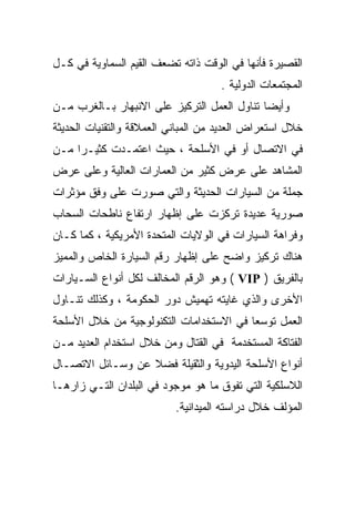 ‫ﺍﻟﻘﺼﻴﺭﺓ ﻓﺄﻨﻬﺎ ﻓﻲ ﺍﻟﻭﻗﺕ ﺫﺍﺘﻪ ﺘﻀﻌﻑ ﺍﻟﻘﻴﻡ ﺍﻟﺴﻤﺎﻭﻴﺔ ﻓﻲ ﻜـل‬
                                     ‫ﺍﻟﻤﺠﺘﻤﻌﺎﺕ ﺍﻟﺩﻭﻟﻴﺔ .‬
‫ﻭﺃﻴﻀﺎ ﺘﻨﺎﻭل ﺍﻟﻌﻤل ﺍﻟﺘﺭﻜﻴﺯ ﻋﻠﻰ ﺍﻻﻨﺒﻬﺎﺭ ﺒـﺎﻟﻐﺭﺏ ﻤـﻥ‬
‫ﺨﻼل ﺍﺴﺘﻌﺭﺍﺽ ﺍﻟﻌﺩﻴﺩ ﻤﻥ ﺍﻟﻤﺒﺎﻨﻲ ﺍﻟﻌﻤﻼﻗﺔ ﻭﺍﻟﺘﻘﻨﻴﺎﺕ ﺍﻟﺤﺩﻴﺜﺔ‬
‫ﻓﻲ ﺍﻻﺘﺼﺎل ﺃﻭ ﻓﻲ ﺍﻷﺴﻠﺤﺔ ، ﺤﻴﺙ ﺍﻋﺘﻤـﺩﺕ ﻜﺜﻴـﺭﺍ ﻤـﻥ‬
    ‫ﹰ‬
‫ﺍﻟﻤﺸﺎﻫﺩ ﻋﻠﻰ ﻋﺭﺽ ﻜﺜﻴﺭ ﻤﻥ ﺍﻟﻌﻤﺎﺭﺍﺕ ﺍﻟﻌﺎﻟﻴﺔ ﻭﻋﻠﻰ ﻋﺭﺽ‬
‫ﺠﻤﻠﺔ ﻤﻥ ﺍﻟﺴﻴﺎﺭﺍﺕ ﺍﻟﺤﺩﻴﺜﺔ ﻭﺍﻟﺘﻲ ﺼﻭﺭﺕ ﻋﻠﻰ ﻭﻓﻕ ﻤﺅﺜﺭﺍﺕ‬
‫ﺼﻭﺭﻴﺔ ﻋﺩﻴﺩﺓ ﺘﺭﻜﺯﺕ ﻋﻠﻰ ﺇﻅﻬﺎﺭ ﺍﺭﺘﻔﺎﻉ ﻨﺎﻁﺤﺎﺕ ﺍﻟﺴﺤﺎﺏ‬
‫ﻭﻓﺭﺍﻫﺔ ﺍﻟﺴﻴﺎﺭﺍﺕ ﻓﻲ ﺍﻟﻭﻻﻴﺎﺕ ﺍﻟﻤﺘﺤﺩﺓ ﺍﻷﻤﺭﻴﻜﻴﺔ ، ﻜﻤﺎ ﻜـﺎﻥ‬
‫ﻫﻨﺎﻙ ﺘﺭﻜﻴﺯ ﻭﺍﻀﺢ ﻋﻠﻰ ﺇﻅﻬﺎﺭ ﺭﻗﻡ ﺍﻟﺴﻴﺎﺭﺓ ﺍﻟﺨﺎﺹ ﻭﺍﻟﻤﻤﻴﺯ‬
‫ﺒﺎﻟﻔﺭﻴﻕ ) ‪ ( VIP‬ﻭﻫﻭ ﺍﻟﺭﻗﻡ ﺍﻟﻤﺨﺎﻟﻑ ﻟﻜل ﺃﻨﻭﺍﻉ ﺍﻟﺴـﻴﺎﺭﺍﺕ‬
‫ﺍﻷﺨﺭﻯ ﻭﺍﻟﺫﻱ ﻏﺎﻴﺘﻪ ﺘﻬﻤﻴﺵ ﺩﻭﺭ ﺍﻟﺤﻜﻭﻤﺔ ، ﻭﻜﺫﻟﻙ ﺘﻨـﺎﻭل‬
‫ﺍﻟﻌﻤل ﺘﻭﺴﻌﺎ ﻓﻲ ﺍﻻﺴﺘﺨﺩﺍﻤﺎﺕ ﺍﻟﺘﻜﻨﻭﻟﻭﺠﻴﺔ ﻤﻥ ﺨﻼل ﺍﻷﺴﻠﺤﺔ‬
                                        ‫ﹰ‬
‫ﺍﻟﻔﺘﺎﻜﺔ ﺍﻟﻤﺴﺘﺨﺩﻤﺔ ﻓﻲ ﺍﻟﻘﺘﺎل ﻭﻤﻥ ﺨﻼل ﺍﺴﺘﺨﺩﺍﻡ ﺍﻟﻌﺩﻴﺩ ﻤـﻥ‬
‫ﺃﻨﻭﺍﻉ ﺍﻷﺴﻠﺤﺔ ﺍﻟﻴﺩﻭﻴﺔ ﻭﺍﻟﺜﻘﻴﻠﺔ ﻓﻀﻼ ﻋﻥ ﻭﺴـﺎﺌل ﺍﻻﺘﺼـﺎل‬
                  ‫ﹰ‬
‫ﺍﻟﻼﺴﻠﻜﻴﺔ ﺍﻟﺘﻲ ﺘﻔﻭﻕ ﻤﺎ ﻫﻭ ﻤﻭﺠﻭﺩ ﻓﻲ ﺍﻟﺒﻠﺩﺍﻥ ﺍﻟﺘـﻲ ﺯﺍﺭﻫـﺎ‬
                           ‫ﺍﻟﻤﺅﻟﻑ ﺨﻼل ﺩﺭﺍﺴﺘﻪ ﺍﻟﻤﻴﺩﺍﻨﻴﺔ.‬
 