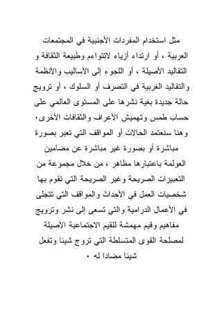 ‫ﻤﺜل ﺍﺴﺘﺨﺩﺍﻡ ﺍﻟﻤﻔﺭﺩﺍﺕ ﺍﻷﺠﻨﺒﻴﺔ ﻓﻲ ﺍﻟﻤﺠﺘﻤﻌﺎﺕ‬
‫ﺍﻟﻌﺭﺒﻴﺔ ، ﺃﻭ ﺍﺭﺘﺩﺍﺀ ﺃﺯﻴﺎﺀ ﻻﺘﺘﻭﺍﺀﻡ ﻭﻁﺒﻴﻌﺔ ﺍﻟﺜﻘﺎﻓﺔ ﻭ‬
‫ﺍﻟﺘﻘﺎﻟﻴﺩ ﺍﻷﺼﻴﻠﺔ ، ﺃﻭ ﺍﻟﻠﺠﻭﺀ ﺇﻟﻰ ﺍﻷﺴﺎﻟﻴﺏ ﻭﺍﻷﻨﻅﻤﺔ‬
‫ﻭﺍﻟﺘﻘﺎﻟﻴﺩ ﺍﻟﻐﺭﺒﻴﺔ ﻓﻲ ﺍﻟﺘﺼﺭﻑ ﺃﻭ ﺍﻟﺴﻠﻭﻙ ، ﺃﻭ ﺘﺭﻭﻴﺞ‬
‫ﺤﺎﻟﺔ ﺠﺩﻴﺩﺓ ﺒﻐﻴﺔ ﻨﺸﺭﻫﺎ ﻋﻠﻰ ﺍﻟﻤﺴﺘﻭﻯ ﺍﻟﻌﺎﻟﻤﻲ ﻋﻠﻰ‬
‫ﺤﺴﺎﺏ ﻁﻤﺱ ﻭﺘﻬﻤﻴﺵ ﺍﻷﻋﺭﺍﻑ ﻭﺍﻟﺜﻘﺎﻓﺎﺕ ﺍﻷﺨﺭﻯ٠‬
‫ﻭﻫﻨﺎ ﺴﻨﻌﺘﻤﺩ ﺍﻟﺤﺎﻻﺕ ﺃﻭ ﺍﻟﻤﻭﺍﻗﻑ ﺍﻟﺘﻲ ﺘﻌﺒﺭ ﺒﺼﻭﺭﺓ‬
   ‫ﻤﺒﺎﺸﺭﺓ ﺃﻭ ﺒﺼﻭﺭﺓ ﻏﻴﺭ ﻤﺒﺎﺸﺭﺓ ﻋﻥ ﻤﻀﺎﻤﻴﻥ‬
 ‫ﺍﻟﻌﻭﻟﻤﺔ ﺒﺎﻋﺘﺒﺎﺭﻫﺎ ﻤﻅﺎﻫﺭ ، ﻤﻥ ﺨﻼل ﻤﺠﻤﻭﻋﺔ ﻤﻥ‬
 ‫ﺍﻟﺘﻌﺒﻴﺭﺍﺕ ﺍﻟﺼﺭﻴﺤﺔ ﻭﻏﻴﺭ ﺍﻟﺼﺭﻴﺤﺔ ﺍﻟﺘﻲ ﺘﻘﻭﻡ ﺒﻬﺎ‬
‫ﺸﺨﺼﻴﺎﺕ ﺍﻟﻌﻤل ﻓﻲ ﺍﻷﺤﺩﺍﺙ ﻭﺍﻟﻤﻭﺍﻗﻑ ﺍﻟﺘﻲ ﺘﺘﺠﻠﻰ‬
‫ﻓﻲ ﺍﻷﻋﻤﺎل ﺍﻟﺩﺭﺍﻤﻴﺔ ﻭﺍﻟﺘﻲ ﺘﺴﻌﻰ ﺇﻟﻰ ﻨﺸﺭ ﻭﺘﺭﻭﻴﺞ‬
   ‫ﻤﻔﺎﻫﻴﻡ ﻭﻗﻴﻡ ﻤﻬ ‪‬ﺸﺔ ﻟﻠﻘﻴﻡ ﺍﻻﺠﺘﻤﺎﻋﻴﺔ ﺍﻷﺼﻴﻠﺔ‬
                            ‫ﻤ‬
 ‫ﻟﻤﺼﻠﺤﺔ ﺍﻟﻘﻭﻯ ﺍﻟﻤﺘﺴﻠﻁﺔ ﺍﻟﺘﻲ ﺘﺭﻭﺝ ﺸﻴﺌﺎ ﻭﺘﻔﻌل‬
                ‫ﺸﻴﺌﺎ ﻤﻀﺎﺩﺍ ﻟﻪ ٠‬
 