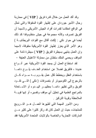 ‫ﻭﻗﺩ ﺃﻜﺩ ﺍﻟﻌﻤل ﻤﻥ ﺨﻼل ﻗﺩﺭﺓ ﻓﺭﻴﻕ ) ‪ ( VIP‬ﻓﻲ ﻤﺤﺎﺭﺒﺔ‬
‫ﺭﺠﺎل ﺍﻷﻤﻴﺭ ﺠﻭﺭﺩﺍﻥ ﻋﻠﻰ ﺇﻅﻬﺎﺭ ﺍﻟﻘﻭﺓ ﺍﻟﻤﺘﻔﻭﻗﺔ ﻭﺍﻟﺘﻲ ﺘﻤﺜل‬
‫ﻓﻲ ﺍﻟﻭﺍﻗﻊ ﺍﻨﻌﻜﺎﺴﺎ ﻟﻘﺩﺭﺍﺕ ﺃﻓﺭﺍﺩ ﺍﻟﺠﻴﺵ ﺍﻷﻤﺭﻴﻜﻲ ﻭﻻﺴﻴﻤﺎ ﺃﻥ‬
                                     ‫ﹰ‬
‫ﺍﻟﻔﺭﻴﻕ ﺘﺼﺭﻑ ﻭﻜﺄﻨﻪ ﻤﺠﻤﻭﻋﺔ ﻓﻲ ﺠﻴﺵ ﻤﻨﻅﻡ،ﻭﻗﺩﺍ ﻜﺩ ﺫﻟﻙ‬
‫ﺃﻴﻀﺎ ﻓﻲ ﺤﻭﺍﺭ ﻨﻜﻲ : )ﻜﻨﺕ ﺃﻗﺎﺘل ﻤﻊ ﺍﻟﻘﻭﺍﺕ ﺍﻟﺒﺭﻴﻁﺎﻨﻴـﺔ (‬
‫ﻭﻫﻭ ﺍﻷﻤﺭ ﺍﻟﺫﻱ ﻴﻌﺯﺯ ﺇﻅﻬﺎﺭ ﺍﻟﻘﻭﺓ ﺍﻷﻤﺭﻴﻜﻴﺔ ﻤﺘﻔﻭﻗﺔ، ﻻﺴﻴﻤﺎ‬
‫ﻭﺍﻥ ﺍﻟﻌﻤل ﻴﻨﺘﻬﻲ ﺒﺴﻴﻁﺭﺓ ﺍﻟﻔﺭﻴﻕ ) ‪ ( VIP‬ﺴﻴﻁﺭﺓ ﺘﺎﻤﺔ ﻋﻠﻰ‬
 ‫ﺍﻟﻤﻭﻗﻑ ﻭﻴﺤﻤﻲ ﺍﻟﻤﻠﻙ ﺴﻠﻁﺎﻥ ﻤﻥ ﻤﺤﺎﻭﻟﺔ ﺍﻻﻏﺘﻴﺎل ﺍﻟﻌﻨﻴﻔﺔ ٠‬
‫ﻟﻘﺩ ﺍﺴﺘﻁﺎﻉ ﺍﻟﻌﻤل ﺃﻥ ﻴﻤﺠﺩ ﺍﻟﻘﻭﺓ ﺍﻷﻤﺭﻴﻜﻴﺔ ﻋﺒﺭ ﺃﻨـﻭﺍﻉ‬
‫ﻋﺩﻴﺩﺓ ، ﻓﺎﻟﻔﺭﻴﻕ ﻓﻀﻼ ﻋﻥ ﺍﺴﺘﺨﺩﺍﻡ ﺍﻟﻌﻨـﻑ ﻴﻠـﻭﺡ ﺩﺍﺌﻤـﺎ‬
‫ﹰ‬                              ‫ﹰ‬
‫ﺒﺎﺴﺘﺨﺩﺍﻡ ﺍﻟﻌﻘل ﻭﻴﺨﻁﻁ ﻟﻜل ﻋﻤل ﻴﻘـﻭﻡ ﺒـﻪ ﺴـﻭﺍﺀ ﻜـﺎﻥ‬
‫ﺒﺎﻟﺭﺠﻭﻉ ﺇﻟﻰ ﺍﻟﻜﻭﻤﺒﻴﻭﺘﺭ ﺃﻭ ﺒﺘﺼﺭﻓﺎﺕ ) ﻨﻜﻲ ( ﺍﻟﺘـﻲ ﺘﻘـﻭﺩ‬
‫ﺍﻟﻔﺭﻴﻕ ﻭﺍﻟﺘﻲ ﺘﻅﻬﺭ ﺩﺍﺌﻤـﺎ ﺒﻤﻅﻬـﺭ ﺍﻟﻬـﺩﻭﺀ ﺃﻭ ﺍﻻﺴـﺘﻌﺎﻨﺔ‬
                            ‫ﹰ‬
‫ﺒﺎﻟﻤﺭﺍﺠﻊ ﺍﻟﻌﻠﻤﻴﺔ ﻓﻲ ﺘﺤﻠﻴل ﺃﻱ ﻤﻭﻗﻑ ﻭﺘﻔﺴﻴﺭﻩ ﺃﻭ ﺇﻨﻬﺎ ﻗﻭﻴـﺔ‬
                               ‫ﺍﻟﻤﻼﺤﻅﺔ ﻭﻗﻭﻴﺔ ﺍﻟﺘﺭﻜﻴﺯ .‬
‫ﻭﻤﻥ ﺍﻷﻤﻭﺭ ﺍﻟﻤﻬﻤﺔ ﺍﻟﺘﻲ ﺃﻅﻬﺭﻫﺎ ﺍﻟﻌﻤـل ﻫـﻭ ﺍﻟﺘـﺭﻭﻴﺞ‬
‫ﻟﻠﻤﻨﺘﺠﺎﺕ، ﺤﻴﺙ ﺇﻥ ﺍﻟﻌﻤل ﻜﺎﻥ ﻗﺩ ﺭﻜﺯ ﻜﺜﻴﺭﺍ ﻋﻠﻰ ﻜﺜﻴﺭ ﻤـﻥ‬
             ‫ﹰ‬
‫ﺍﻟﻤﺎﺭﻜﺎﺕ ﺍﻟﺘﺠﺎﺭﻴﺔ ﻭﺍﻟﺨﺎﺼﺔ ﺒﺎﻟﻭﻻﻴﺎﺕ ﺍﻟﻤﺘﺤﺩﺓ ﺍﻷﻤﺭﻴﻜﻴﺔ ﻓﻘﺩ‬
 