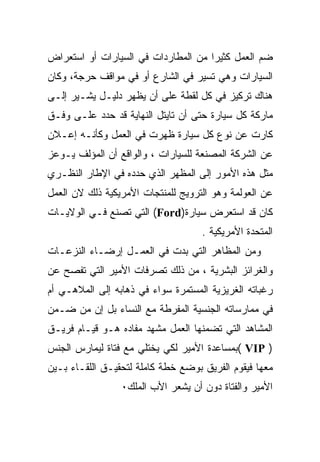 ‫ﻀﻡ ﺍﻟﻌﻤل ﻜﺜﻴﺭﺍ ﻤﻥ ﺍﻟﻤﻁﺎﺭﺩﺍﺕ ﻓﻲ ﺍﻟﺴﻴﺎﺭﺍﺕ ﺃﻭ ﺍﺴﺘﻌﺭﺍﺽ‬
                                    ‫ﹰ‬
‫ﺍﻟﺴﻴﺎﺭﺍﺕ ﻭﻫﻲ ﺘﺴﻴﺭ ﻓﻲ ﺍﻟﺸﺎﺭﻉ ﺃﻭ ﻓﻲ ﻤﻭﺍﻗﻑ ﺤﺭﺠﺔ، ﻭﻜﺎﻥ‬
‫ﻫﻨﺎﻙ ﺘﺭﻜﻴﺯ ﻓﻲ ﻜل ﻟﻘﻁﺔ ﻋﻠﻰ ﺃﻥ ﻴﻅﻬﺭ ﺩﻟﻴـل ﻴﺸـﻴﺭ ﺇﻟـﻰ‬
‫ﻤﺎﺭﻜﺔ ﻜل ﺴﻴﺎﺭﺓ ﺤﺘﻰ ﺃﻥ ﺘﺎﻴﺘل ﺍﻟﻨﻬﺎﻴﺔ ﻗﺩ ﺤﺩﺩ ﻋﻠـﻰ ﻭﻓـﻕ‬
‫ﻜﺎﺭﺕ ﻋﻥ ﻨﻭﻉ ﻜل ﺴﻴﺎﺭﺓ ﻅﻬﺭﺕ ﻓﻲ ﺍﻟﻌﻤل ﻭﻜﺄﻨـﻪ ﺇﻋـﻼﻥ‬
‫ﻋﻥ ﺍﻟﺸﺭﻜﺔ ﺍﻟﻤﺼﻨﻌﺔ ﻟﻠﺴﻴﺎﺭﺍﺕ ، ﻭﺍﻟﻭﺍﻗﻊ ﺃﻥ ﺍﻟﻤﺅﻟﻑ ﻴـﻭﻋﺯ‬
‫ﻤﺜل ﻫﺫﻩ ﺍﻷﻤﻭﺭ ﺇﻟﻰ ﺍﻟﻤﻅﻬﺭ ﺍﻟﺫﻱ ﺤﺩﺩﻩ ﻓﻲ ﺍﻹﻁﺎﺭ ﺍﻟﻨﻅـﺭﻱ‬
‫ﻋﻥ ﺍﻟﻌﻭﻟﻤﺔ ﻭﻫﻭ ﺍﻟﺘﺭﻭﻴﺞ ﻟﻠﻤﻨﺘﺠﺎﺕ ﺍﻷﻤﺭﻴﻜﻴﺔ ﺫﻟﻙ ﻻﻥ ﺍﻟﻌﻤل‬
‫ﻜﺎﻥ ﻗﺩ ﺍﺴﺘﻌﺭﺽ ﺴﻴﺎﺭﺓ)‪ (Ford‬ﺍﻟﺘﻲ ﺘﺼﻨﻊ ﻓـﻲ ﺍﻟﻭﻻﻴـﺎﺕ‬
                                    ‫ﺍﻟﻤﺘﺤﺩﺓ ﺍﻷﻤﺭﻴﻜﻴﺔ .‬
‫ﻭﻤﻥ ﺍﻟﻤﻅﺎﻫﺭ ﺍﻟﺘﻲ ﺒﺩﺕ ﻓﻲ ﺍﻟﻌﻤـل ﺇﺭﻀـﺎﺀ ﺍﻟﻨﺯﻋـﺎﺕ‬
‫ﻭﺍﻟﻐﺭﺍﺌﺯ ﺍﻟﺒﺸﺭﻴﺔ ، ﻤﻥ ﺫﻟﻙ ﺘﺼﺭﻓﺎﺕ ﺍﻷﻤﻴﺭ ﺍﻟﺘﻲ ﺘﻔﺼﺢ ﻋﻥ‬
‫ﺭﻏﺒﺎﺘﻪ ﺍﻟﻐﺭﻴﺯﻴﺔ ﺍﻟﻤﺴﺘﻤﺭﺓ ﺴﻭﺍﺀ ﻓﻲ ﺫﻫﺎﺒﻪ ﺇﻟﻰ ﺍﻟﻤﻼﻫـﻲ ﺃﻡ‬
‫ﻓﻲ ﻤﻤﺎﺭﺴﺎﺘﻪ ﺍﻟﺠﻨﺴﻴﺔ ﺍﻟﻤﻔﺭﻁﺔ ﻤﻊ ﺍﻟﻨﺴﺎﺀ ﺒل ﺇﻥ ﻤﻥ ﻀـﻤﻥ‬
‫ﺍﻟﻤﺸﺎﻫﺩ ﺍﻟﺘﻲ ﺘﻀﻤﻨﻬﺎ ﺍﻟﻌﻤل ﻤﺸﻬﺩ ﻤﻔﺎﺩﻩ ﻫـﻭ ﻗﻴـﺎﻡ ﻓﺭﻴـﻕ‬
‫) ‪( VIP‬ﺒﻤﺴﺎﻋﺩﺓ ﺍﻷﻤﻴﺭ ﻟﻜﻲ ﻴﺨﺘﻠﻲ ﻤﻊ ﻓﺘﺎﺓ ﻟﻴﻤﺎﺭﺱ ﺍﻟﺠﻨﺱ‬
‫ﻤﻌﻬﺎ ﻓﻴﻘﻭﻡ ﺍﻟﻔﺭﻴﻕ ﺒﻭﻀﻊ ﺨﻁﺔ ﻜﺎﻤﻠﺔ ﻟﺘﺤﻘﻴـﻕ ﺍﻟﻠﻘـﺎﺀ ﺒـﻴﻥ‬
                 ‫ﺍﻷﻤﻴﺭ ﻭﺍﻟﻔﺘﺎﺓ ﺩﻭﻥ ﺃﻥ ﻴﺸﻌﺭ ﺍﻷﺏ ﺍﻟﻤﻠﻙ٠‬
 